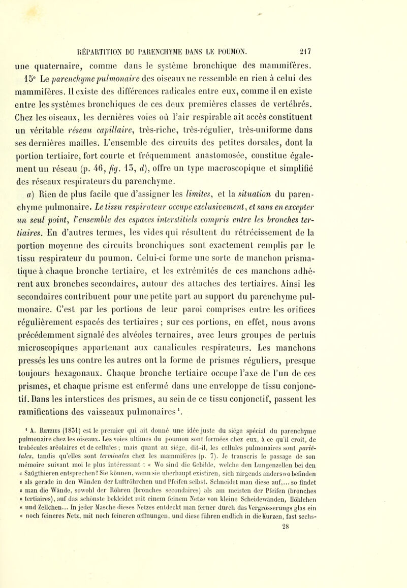 une quaternaire, comme dans le système bronchique des mammifères. 15 Le parencliijme pulmonaire des oiseaux ne ressemble en rien à celui des mammifères. Il existe des différences radicales entre eux, comme il en existe entre les systèmes bronchiques de ces deux premières classes de vertébrés. Chez les oiseaux, les dernières voies où l'air respirable ait accès constituent un véritable réseau capillaire, très-riche, très-régulier, très-uniforme dans ses dernières mailles. L'ensemble des circuits des petites dorsales, dont la portion tertiaire, fort courte et fréquemment anastomosée, constitue égale- ment un réseau (p. 46, fig. 13, d), offre un type macroscopique et simplifié des réseaux respirateurs du parenchyme. a,) Rien de plus facile que d'assigner les limites, et la situation du paren- chyme pulmonaire. Le tissu respirateur occupe exclusivement, et sans en excepter un seul point, l'ensemble des espaces iiiterstitiels compris entre les bronches ter- tiaires. En d'autres termes, les vides qui résultent du rétrécissement de la portion moyenne des circuits bronchiques sont exactement remplis par le tissu respirateur du poumon. Celui-ci forme une sorte de manchon prisma- tique à chaque bronche tertiaire, et les extrémités de ces manchons adhè- rent aux bronches secondaires, autour des attaches des tertiaires. Ainsi les secondaires contribuent pour une petite part au support du parenchyme pul- monaire. C'est par les portions de leur paroi comprises entre les orifices régulièrement espacés des tertiaires ; sur ces portions, en effet, nous avons précédemment signalé des alvéoles ternaires, avec leurs groupes de pertuis microscopiques appartenant aux canalicules respirateurs. Les manchons pressés les uns contre les autres ont la forme de prismes réguliers, presque toujours hexagonaux. Chaque bronche tertiaire occupe l'axe de l'un de ces prismes, et chaque prisme est enfermé dans une enveloppe de tissu conjonc- tif. Dans les interstices des prismes, au sein de ce tissu conjonctif, passent les ramifications des vaisseaux pulmonaires ^ ' A. Retzius (1831) est le premier qui nit donné une idée juste du siège spécial du parenchyme pulmonaire chez les oiseaux. Les voies ultimes du poumon sont formées chez eux, à ce qu'il croit, de trahécules aréolaires et de cellules ; mais quant au siège, dit-il, les cellules pulmonaires sont parié- tales, tandis qu'elles sont terminales chez les mammifères (p. 7). Je transcris le passage de son mémoire suivant moi le plus intéressant : « Wo sind die Gebiide, welche den Lungenzellen bei deii (I Saûgthieren cntsprechen? Sie kônnen, wenn sie uberhaupt existiren, sich nirgends anderswobefmden « als gerade in den WiinJen dor Luflrohrchcn und Pfeifen selbst. Schneidet man dièse auf,...so fmdet « man die Wihide, sowohl der Rôhren (bronches secondaires) als am meisten der Pfeifen (bronches « tertiaires), auf das schônste bekleidet mit einem feinem Netze von kleine Scheidewànden, Hôlilchen (I und Zellchen... In jeder Masche dièses Netzes entdeckt man ferner durch das Vergrosserungs glas eiri Il noch feineres Netz, mit noch feineren œflnungen, und dièse fùhren endlich in dieKurzen, fast seclis- 28