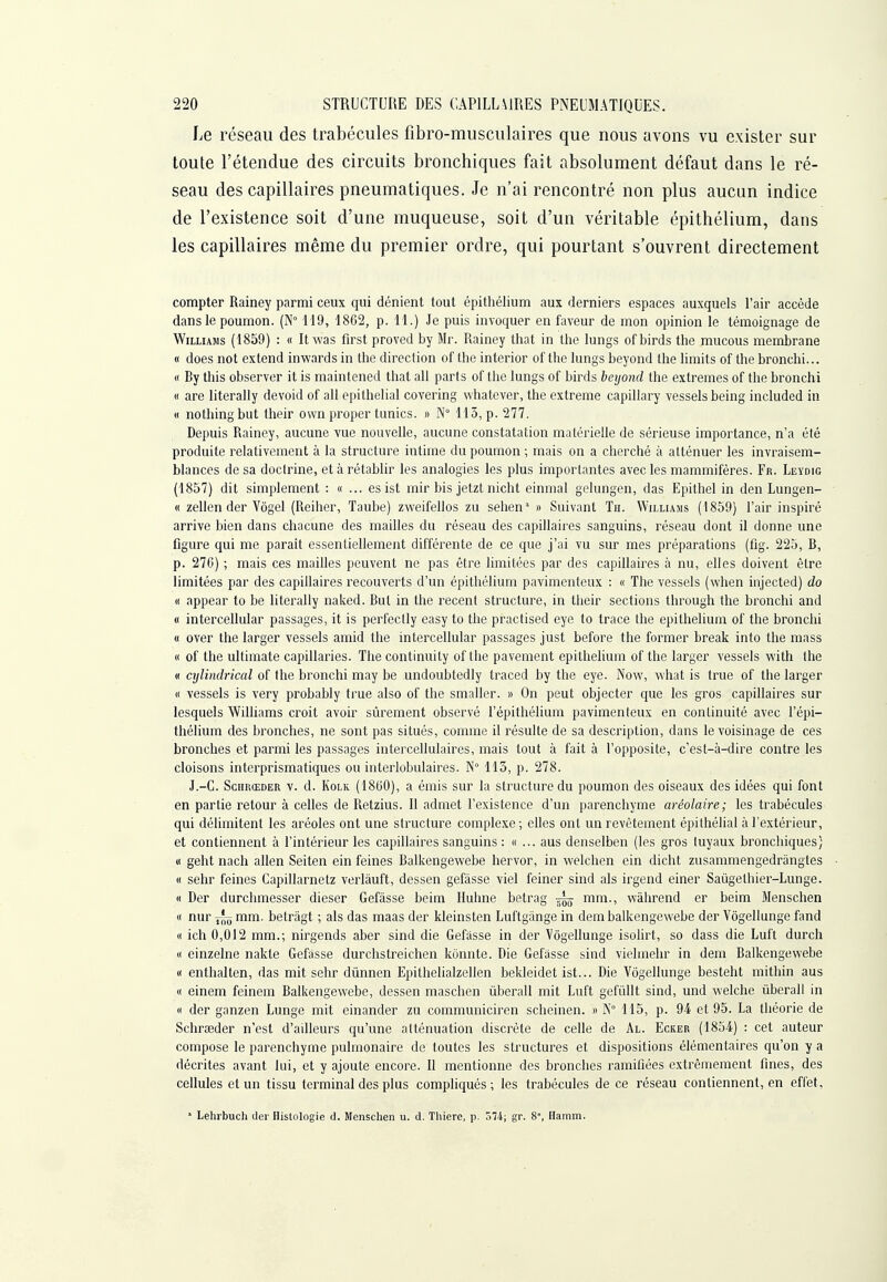 Le réseau des trabécules fibro-musculaires que nous avons vu exister sur toute l'étendue des circuits bronchiques fait absolument défaut dans le ré- seau des capillaires pneumatiques. Je n'ai rencontré non plus aucun indice de l'existence soit d'une muqueuse, soit d'un véritable épithélium, dans les capillaires même du premier ordre, qui pourtant s'ouvrent directement compter Rainey parmi ceux qui dénient tout épithélium aux derniers espaces auxquels l'air accède dans le poumon. (N 119, 1862, p. 11.) Je puis invoquer en faveur de mon opinion le témoignage de Williams (1859) : « It was first proved by Mr. Rainey that in the lungs of birds the raucous membrane « does not extend inwards in the direction of the interior of the lungs beyond the limits of the bronchi... « By this observer it is maintened that ail parts of the lungs of birds beyond the extrêmes of the bronchi « are literally devoid of ail epithelial covering whatever, the extrême capiilary vessels being included in « nothingbut their own proper tunics. » N° 115, p. 277. Depuis Rainey, aucune vue nouvelle, aucune constatation matérielle de sérieuse importance, n'a été produite relativement à la structure intime du poumon ; mais on a cherché à atténuer les invraisem- blances de sa doctrine, et à rétablir les analogies les plus importantes avec les mammifères. Fr. Leydig (1857) dit simplement : « ... es ist mir bis jetzt nicht einmal gelungen, das Epithel in den Lungen- « zellen der Vôgel (Reiher, Taube) zweifellos zu sehen' » Suivant Th. Williams (1859) l'air inspiré arrive bien dans chacune des mailles du réseau des capillaires sanguins, réseau dont il donne une figure qui me paraît essentiellement différente de ce que j'ai vu sur mes préparations (fig. 225, B, p. 270) ; mais ces mailles peuvent ne pas être limitées par des capillaires à nu, elles doivent être limitées par des capillaires recouverts d'un épithélium pavimenteux : « The vessels (when injected) do « appear to be literally naked. But in the récent structure, in their sections through the bronchi and « intercellular passages, it is perfectly easy to the practised eye to trace the épithélium of the bronchi « over the larger vessels amid the intercellular passages just before the former break into the mass « of the ultimate capillaries. The continuity of the pavement épithélium of the larger vessels with the (I cylindrical of the bronchi may be undoubtedly traced by the eye. Now, what is true of the larger « vessels is very probably true also of the smaller. » On peut objecter que les gros capillaires sur lesquels Williams croit avoir sûrement observé l'épithélium pavimenteux en continuité avec l'épi- thélium des bronches, ne sont pas situés, comme il résulte de sa description, dans le voisinage de ces bronches et parmi les passages intercellulaires, mais tout à fait à l'opposite, c'est-à-dire contre les cloisons interprismatiques ou inteiiobulaires. N° 113, p. 278. J.-C. ScnRŒDER V. d. KoLK (1800), a émis sur la structure du poumon des oiseaux des idées qui font en partie retour à celles de Retzius. Il admet l'existence d'un parenchyme aréolaire; les trabécules qui délimitent les aréoles ont une structure complexe ; elles ont un revêtement épithélial à l'extérieur, et contiennent à l'intérieur les capillaires sanguins : «... aus denselben (les gros tuyaux bronchiques) « geht nach allen Seiten ein feines Balkengewebe hervor, in welchen ein dicht zusammengedrangtes « sehr feines Capillarnetz verlâuft, dessen gefâsse viel feiner sind als irgend einer Saùgethier-Lunge. « Der durchmesser dieser Gefàsse beim Huhne betrag ^ mm., wâhrend er beim Mensclien « nur j-'y mm. betràgt ; als das maas der kleinsten Luftgiinge in dem balkengewebe der Vôgellunge fand « ich 0,012 mm.; nirgends aber sind die Gefiisse in der Vôgellunge isolirt, so dass die Luft durch « einzelne nakle Gefàsse durchstreichen konnte. Die Gefasse sind vielmehr in dem Balkengewebe (I enthalten, das mit sehr dùnnen Epithehalzellen bekleidet ist... Die Vôgellunge besteht mithin aus « einem feinem Balkengewebe, dessen maschen liberall mit Luft gefûllt sind, und welche ûberall in « der ganzen Lunge mit einander zu communiciren scheinen. » N° 115, p. 94 et 95. La théorie de Schrseder n'est d'ailleurs qu'une atténuation discrète de celle de Al. Ecker (1854) : cet auteur compose le parenchyme pulmonaire de toutes les structures et dispositions élémentaires qu'on y a décrites avant lui, et y ajoute encore. Il mentionne des bronches ramifiées extrêmement fmes, des cellules et un tissu terminal des plus compliqués ; les trabécules de ce réseau contiennent, en effet. * Lehrbuch der Histologie d. Menschen u. d. Thiere, p. 574; gr. 8°, Ilamm.