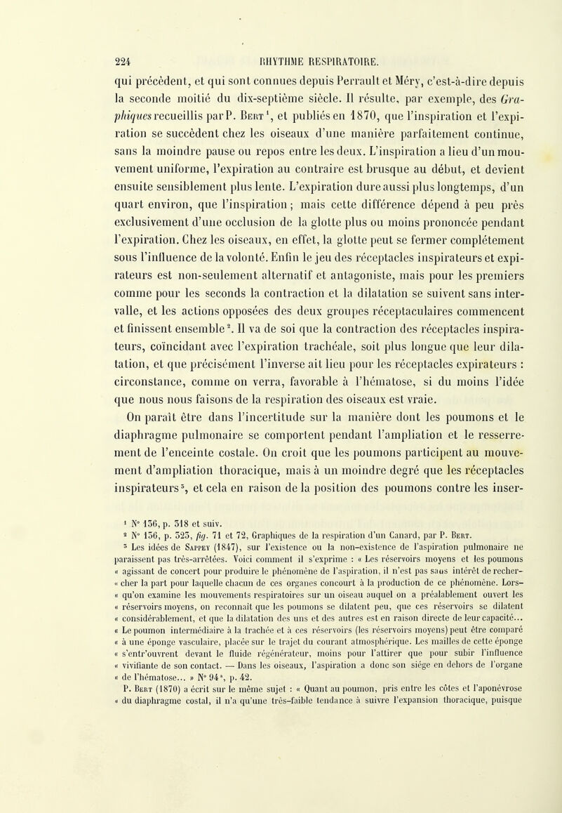 qui précèdent, et qui sont connues depuis Perrault et Méry, c'est-à-dire depuis la seconde moitié du dix-septième siècle. Il résulte, par exemple, des Gra- phiques recueillis parP. Bert^, el publiés en 1870, que l'inspiration et l'expi- ration se succèdent chez les oiseaux d'une manière parfaitement continue, sans la moindre pause ou repos entre les deux. L'inspiration a lieu d'un mou- vement uniforme, l'expiration au contraire est brusque au début, et devient ensuite sensiblement plus lente. L'expiration dure aussi plus longtemps, d'un quart environ, que l'inspiration ; mais cette différence dépend à peu près exclusivement d'une occlusion de la glotte plus ou moins prononcée pendant l'expiration. Chez les oiseaux, en effet, la glotte peut se fermer complètement sous l'inlluence de la volonté. Enfin le jeu des réceptacles inspirateurs et expi- rateurs est non-seulement alternatif et antagoniste, mais pour les premiers comme pour les seconds la contraction et la dilatation se suivent sans inter- valle, et les actions opposées des deux groupes réceptaculaires commencent et finissent ensemble ^ Il va de soi que la contraction des réceptacles inspira- teurs, coïncidant avec l'expiration trachéale, soit plus longue que leur dila- tation, et que précisément l'inverse ait lieu pour les réceptacles expirateurs : circonstance, comme on verra, favorable à l'hématose, si du moins l'idée que nous nous faisons de la respiration des oiseaux est vraie. On paraît être dans l'incertitude sur la manière dont les poumons et le diaphragme pulmonaire se comportent pendant l'ampliation et le resserre- ment de l'enceinte costale. On croit que les poumons participent au mouve- ment d'ampliation thoracique, mais à un moindre degré que les réceptacles inspirateurs % et cela en raison de la position des poumons contre les inser- » N 136, p. 318 et suiv. 2 N° 156, p. 525, fig. 71 et 72, Graphiques de la respiration d'un Canard, par P. Bert. ' Les idées de Sappey (1847), sur l'existence ou la non-existence de l'aspiration pulmonaire ne paraissent pas très-arrêtées. Voici comment il s'exprime : « Les réservoirs moyens et les poumons Il agissant de concert pour produire le phénomène de l'aspiration, il n'est pas saus intérêt de recher- « cher la part pour laquelle chacun de ces organes concourt à la production de ce phénomène. Lors- II qu'on examine les mouvements respiratoires sur un oiseau auquel on a préalablement ouvert les Il réservoirs moyens, on reconnaît que les poumons se dilatent peu, que ces réservoirs se dilatent « considérablement, et que la dilatation des uns et des autres est en raison directe de leur capacité... « Le poumon intermédiaire à la trachée et à ces réservoirs (les réservoirs moyens) peut être comparé Il à une éponge vasculaire, placée sur le trajet du courant atmosphérique. Les mailles de cette éponge Il s'entr'ouvrent devant le fluide régénérateur, moins pour l'attirer que pour subir l'influence Il vivifiante de son contact. — Dans les oiseaux, l'aspiration a donc son siège en dehors de l'organe Il de l'hématose... » 94% p. 42. P. Bert (1870) a écrit sur le même sujet : « Quant au poumon, pris entre les côtes et l'aponévrose Il du diaphragme costal, il n'a qu'une très-faible tendance à suivre l'expansion thoracique, puisque