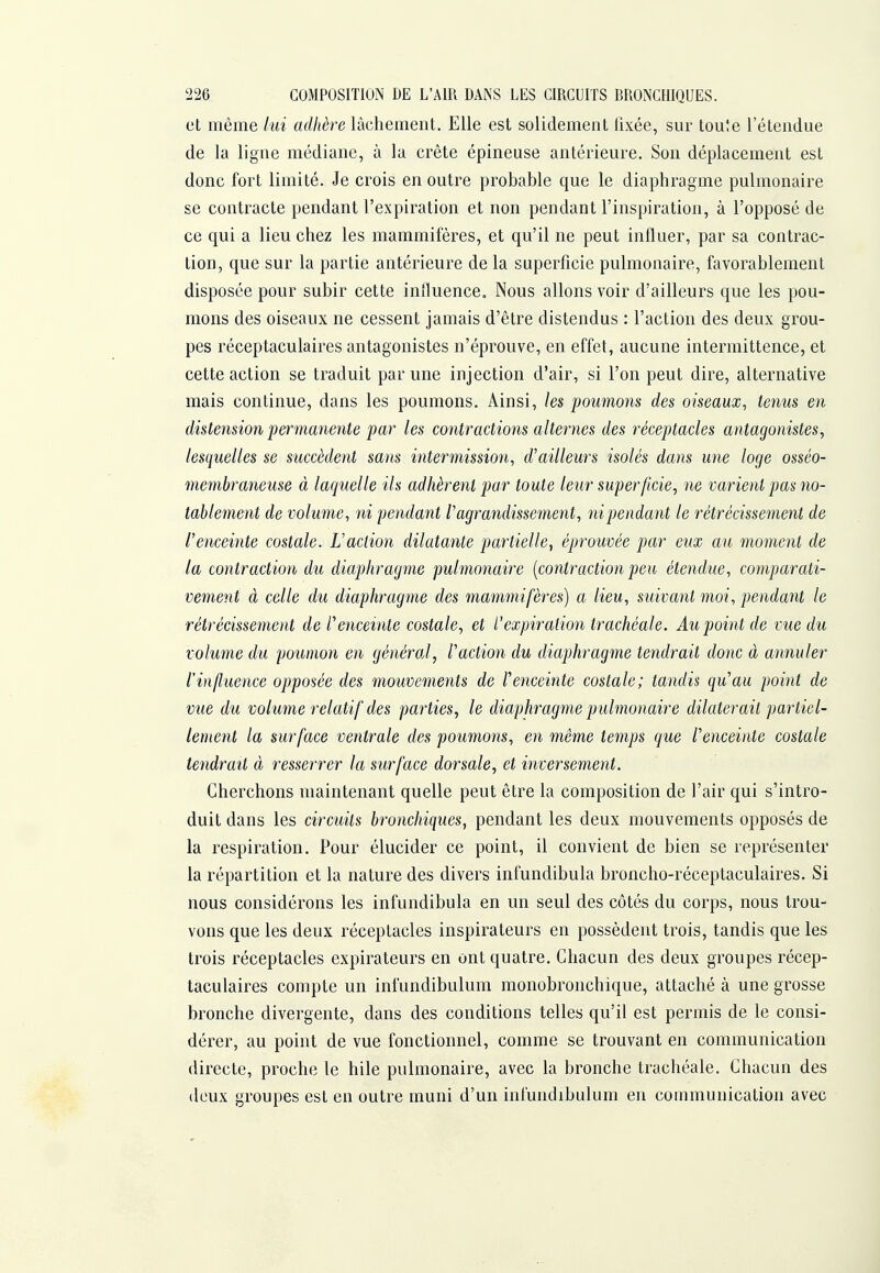 et même lui adhère lâchement. Elle est solidement fixée, sur toute l'étendue de la ligne médiane, à la crête épineuse antérieure. Son déplacement est donc fort limité. Je crois en outre probable que le diaphragme pulmonaire se contracte pendant l'expiration et non pendant l'inspiration, à l'opposé de ce qui a lieu chez les mammifères, et qu'il ne peut influer, par sa contrac- tion, que sur la partie antérieure de la superficie pulmonaire, favorablement disposée pour subir cette influence. Nous allons voir d'ailleurs que les pou- mons des oiseaux ne cessent jamais d'être distendus : l'action des deux grou- pes réceptaculaires antagonistes n'éprouve, en effet, aucune intermittence, et cette action se traduit par une injection d'air, si l'on peut dire, alternative mais continue, dans les poumons. Ainsi, les poumons des oiseaux, tenus en distension permanente par les contractions alternes des réceptacles antagonistes, lesquelles se succèdent sans intermissio7i, d'ailleurs isolés dans une loge osséo- memhraneuse à laquelle ils adhèrent par toute leur superficie, ne varient pas no- tablement de volume, ni pendant l'agrandissement, nipendant le rétrécissement de l'enceinte costale. L'action dilatante partielle, éprouvée par eux au moment de la contraction du diaphragme pulmonaire [contraction peu étendue, comparati- vement à celle du diaphragme des mammifères) a lieu, suivant moi, pendant le rétrécissement de l'enceinte costale, et l'expiration trachéale. Au point de vue du volume du poumon en générai, l'action du diaphragme tendrait donc à annuler l'influence opposée des mouvements de l'enceinte costale; tandis qu'au point de vue du volume relatif des parties, le diaphragme pulmonaire dilaterait partiel- lement la surface ventrale des poumons, en même temps que l'enceinte costale tendrait à resserrer la surface dorsale, et inversement. Cherchons maintenant quelle peut être la composition de l'air qui s'intro- duit dans les circuits bronchiques, pendant les deux mouvements opposés de la respiration. Pour élucider ce point, il convient de bien se représenter la répartition et la nature des divers infundibula broncho-réceptaculaires. Si nous considérons les infundibula en un seul des côtés du corps, nous trou- vons que les deux réceptacles inspirateurs en possèdent trois, tandis que les trois réceptacles expirateurs en ont quatre. Chacun des deux groupes récep- taculaires compte un infundibulum raonobronchique, attaché à une grosse bronche divergente, dans des conditions telles qu'il est permis de le consi- dérer, au point de vue fonctionnel, comme se trouvant en communication directe, proche le bile pulmonaire, avec la bronche trachéale. Chacun des deux groupes est en outre muni d'un infundibulum en communication avec