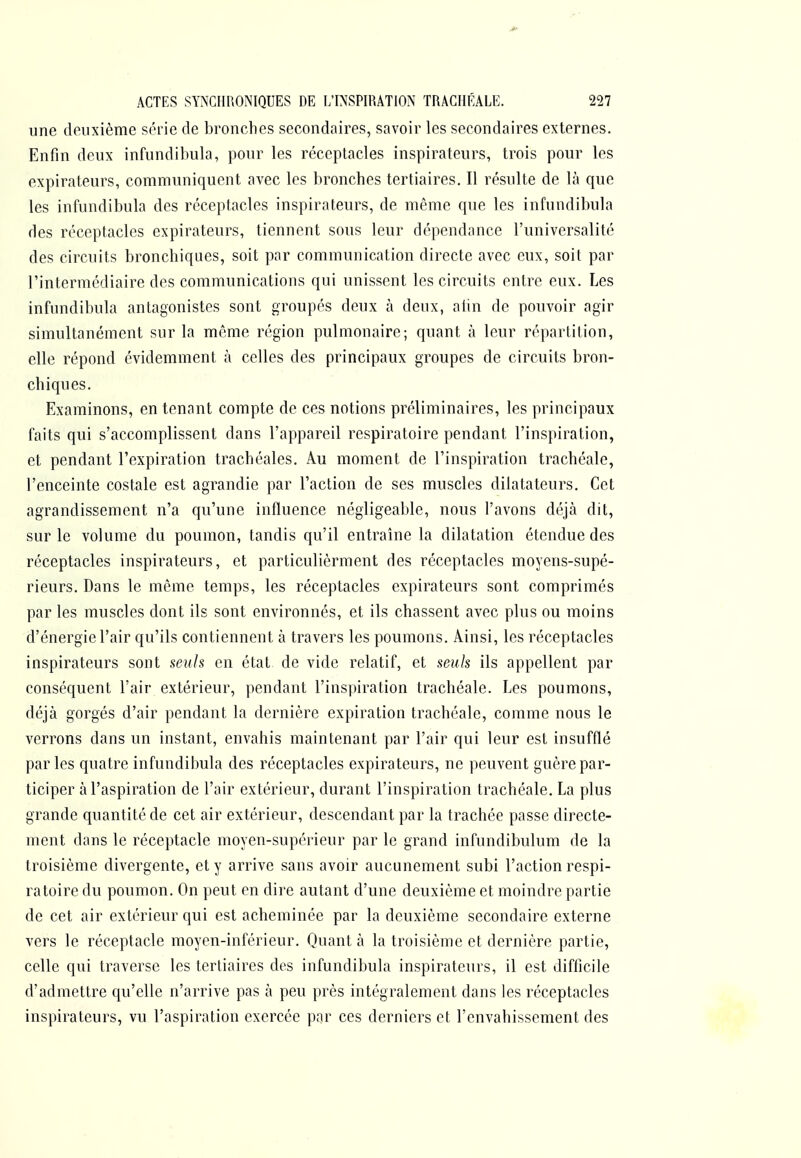 une deuxième série de bronches secondaires, savoir les secondaires externes. Enfin deux infundibula, pour les réceptacles inspirateurs, trois pour les expirateurs, communiquent avec les bronches tertiaires. Il résulte de là que les infundibula des réceptacles inspirateurs, de même que les infundibula des réceptacles expirateurs, tiennent sous leur dépendance l'universalité des circuits bronchiques, soit par communication directe avec eux, soit par l'intermédiaire des communications qui unissent les circuits entre eux. Les infundibula antagonistes sont groupés deux à deux, atin de pouvoir agir simultanément sur la môme région pulmonaire; quant à leur répartition, elle répond évidemment à celles des principaux groupes de circuits bron- chiques. Examinons, en tenant compte de ces notions préliminaires, les principaux faits qui s'accomplissent dans l'appareil respiratoire pendant l'inspiration, et pendant l'expiration trachéales. Au moment de l'inspiration trachéale, l'enceinte costale est agrandie par l'action de ses muscles dilatateurs. Cet agrandissement n'a qu'une influence négligeable, nous l'avons déjà dit, sur le volume du poumon, tandis qu'il entraîne la dilatation étendue des réceptacles inspirateurs, et particulièrment des réceptacles moyens-supé- rieurs. Dans le même temps, les réceptacles expirateurs sont comprimés par les muscles dont ils sont environnés, et ils chassent avec plus ou moins d'énergie l'air qu'ils contiennent à travers les poumons. Ainsi, les réceptacles inspirateurs sont seuls en état de vide relatif, et seuls ils appellent par conséquent l'air extérieur, pendant l'inspiration trachéale. Les poumons, déjà gorgés d'air pendant la dernière expiration trachéale, comme nous le verrons dans un instant, envahis maintenant par l'air qui leur est insufflé parles quatre infundibula des réceptacles expirateurs, ne peuvent guère par- ticiper à l'aspiration de l'air extérieur, durant l'inspiration trachéale. La plus grande quantité de cet air extérieur, descendant par la trachée passe directe- ment dans le réceptacle moyen-supérieur par le grand infundibulum de la troisième divergente, et y arrive sans avoir aucunement subi l'action respi- ratoire du poumon. On peut en dire autant d'une deuxième et moindre partie de cet air extérieur qui est acheminée par la deuxième secondaire externe vers le réceptacle moyen-inférieur. Quant à la troisième et dernière partie, celle qui traverse les tertiaires des infundibula inspirateurs, il est difficile d'admettre qu'elle n'arrive pas à peu près intégralement dans les réceptacles inspirateurs, vu l'aspiration exercée par ces derniers et l'envahissement des