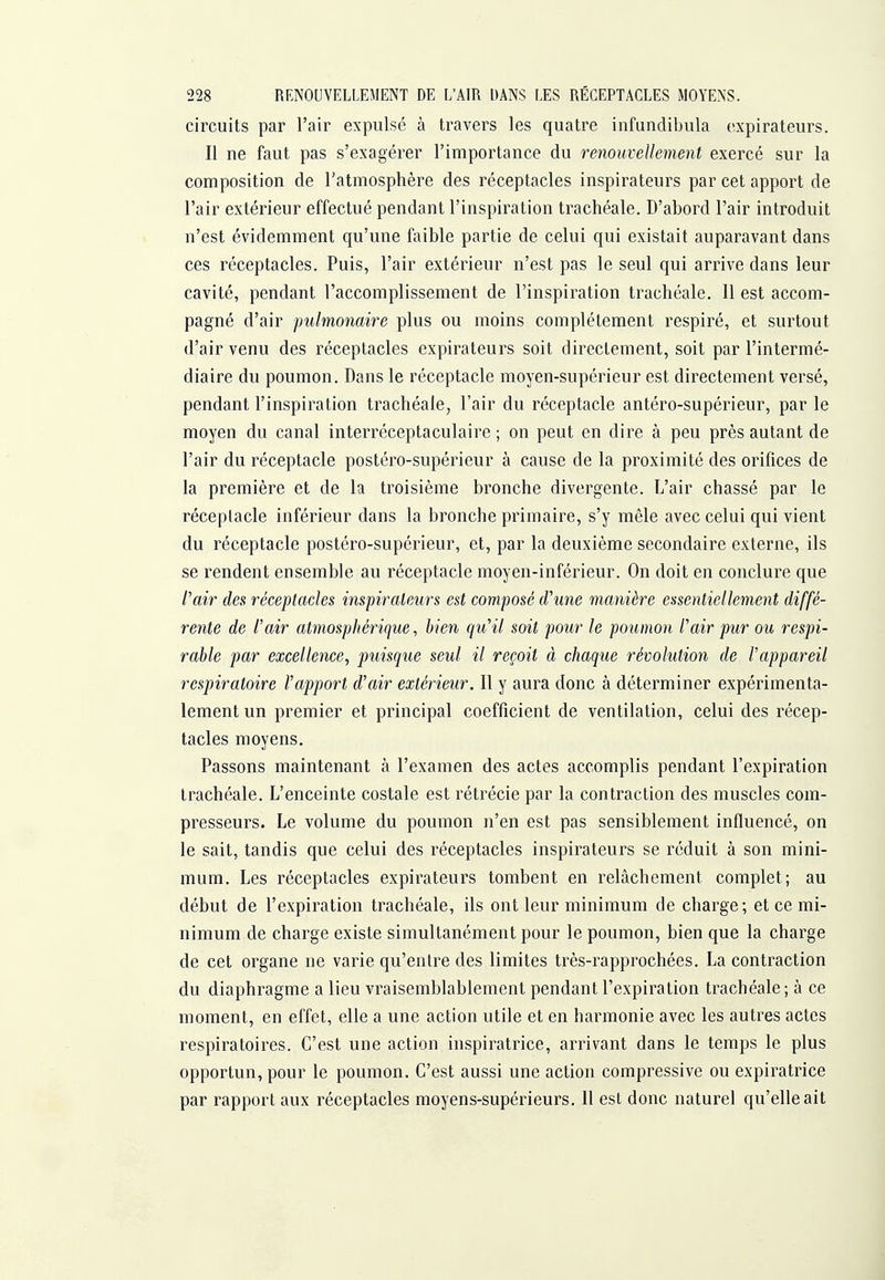 circuits par l'air expulsé à travers les quatre infundibula expirateurs. Il ne faut pas s'exagérer l'importance du renouvellement exercé sur la composition de l'atmosphère des réceptacles inspirateurs par cet apport de l'air extérieur effectué pendant l'inspiration trachéale. D'abord l'air introduit n'est évidemment qu'une faible partie de celui qui existait auparavant dans ces réceptacles. Puis, l'air extérieur n'est pas le seul qui arrive dans leur cavité, pendant l'accomplissement de l'inspiration trachéale. Il est accom- pagné d'air pulmonaire plus ou moins complètement respiré, et surtout d'air venu des réceptacles expirateurs soit directement, soit par l'intermé- diaire du poumon. Dans le réceptacle moyen-supérieur est directement versé, pendant l'inspiration trachéale, l'air du réceptacle antéro-supérieur, par le moyen du canal interréceptaculaire ; on peut en dire à peu près autant de l'air du réceptacle postéro-supérieur à cause de la proximité des orifices de la première et de h troisième bronche divergente. L'air chassé par le réceptacle inférieur dans la bronche primaire, s'y mêle avec celui qui vient du réceptacle postéro-supérieur, et, par la deuxième secondaire externe, ils se rendent ensemble au réceptacle moyen-inférieur. On doit en conclure que fair des réceptacles inspirateurs est composé cVune manière essentiellement diffé- rente de l'air atmospJiérique, bien qu'il soit pour le poumon l'air pur ou respi- rable par excellence, puisque seul il reçoit à chaque révolution de l'appareil respiratoire l'apport d'air extérieur. Il y aura donc à déterminer expérimenta- lement un premier et principal coefficient de ventilation, celui des récep- tacles moyens. Passons maintenant à l'examen des actes accomplis pendant l'expiration trachéale. L'enceinte costale est rétrécie par la contraction des muscles com- presseurs. Le volume du poumon n'en est pas sensiblement influencé, on le sait, tandis que celui des réceptacles inspirateurs se réduit à son mini- mum. Les réceptacles expirateurs tombent en relâchement complet; au début de l'expiration trachéale, ils ont leur minimum de charge; et ce mi- nimum de charge existe simultanément pour le poumon, bien que la charge de cet organe ne varie qu'entre des limites très-rapprochées. La contraction du diaphragme a lieu vraisemblablement pendant l'expiration trachéale; à ce moment, en effet, elle a une action utile et en harmonie avec les autres actes respiratoires. C'est une action inspiratrice, arrivant dans le temps le plus opportun, pour le poumon. C'est aussi une action compressive ou expiratrice par rapport aux réceptacles moyens-supérieurs. Il est donc naturel qu'elle ait