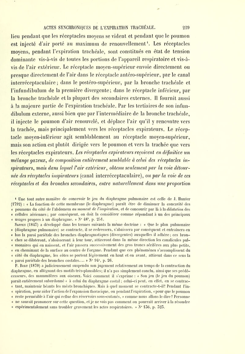 lieu pendant que les réceptacles moyens se vident et pendant que le poumon est injecté d'air porté au maximum de renouvellement ^ Les réceptacles moyens, pendant l'expiration trachéale, sont constitués en état de tension dominante vis-à-vis de toutes les portions de l'appareil respiratoire et vis-à- vis de l'air extérieur. Le réceptacle moyen-supérieur envoie directement ou presque directement de l'air dans le réceptacle antéro-supérieur, par le canal interréceptaculaire ; dans le postéro-supérieur, par la bronche trachéale et l'infundibulum de la première divergente; dans le réceptacle inférieur, par la bronche trachéale et la plupart des secondaires externes. Il fournit aussi à la majeure partie de l'expiration trachéale. Par les tertiaires de son infun- dibulum externe, aussi bien que par l'intermédiaire de la bronche trachéale, il injecte le poumon d'air renouvelé, et déplace l'air qu'il y rencontre vers la trachée, mais principalement vers les réceptacles expirateurs. Le récep- tacle moyen-inférieur agit semblablement au réceptacle moyen-supérieur, mais son action est plutôt dirigée vers le poumon et vers la trachée que vers les réceptacles expirateurs. Les réceptacles expirateurs reçoivent en définitive un mélange gazeux, de composition entièrement semblable à celui des réceptacles in- spirateurs, mais dans lequel Vair extérieur, obtenu seulement par la voie détour- née des réceptacles inspirateiirs (canal interréceptaculaire), ou par la voie de ces réceptacles et des bronches secondaires, entre naturellement dans une proportion * Une tout autre manière de concevoir le jeu du diaphragme pulmonaire est celle de J. Hunier (1792) : « La fonction de cette membrane (le diaphragme) paraît être de diminuer la concavité des « poumons du côté de l'abdomem au moment de l'inspiration, et de concourir par là à la dilatation des « cellules aériennes ; par conséquent, on doit la considérer comme répondant à un des principaux « usages propres à un diaphragme. » N° '48\ p. 2Ô1. Sappey (1847) a développé dans les termes suivants la même doctrine : « Que le plan pulmonaire « (diaphragme pulmonaire) se contracte, il se redressera, s'abaissera par conséquent et entraînera en « bas la paroi pariétale des bronches diapliragmatiques (divergentes) auxquelles il adhère ; ces bron- « ches se dilateront, s'abaisseront à leur tour, attireront dans la même direction les canalicules pul- « monaires qui en naissent, et l'air passera successivement des gros troncs aérifères aux plus petits, « en cheminant de la surface au centre de l'organe. Pendant que ces phénomènes s'accomplissent du « côté du diaphragme, les côtes se portent légèrement en haut et en avant, attirent dans ce sens la « paroi pariétale des bronches costales.... » K° 94% p. 26. P. Bert (1870) a judicieusement suspendu son jugement relativement au temps de la contraction du diaphragme, en alléguant des motifs très-plausibles; il n'a pas simplement conclu, ainsi que ses prédé- cesseurs, des mammifères aux oiseaux. Voici comment il s'exprime : « Son jeu (le jeu du poumon) paraît entièrement subordonné « à celui du diaphragme costal ; celui-ci peut, en effet, en se contrac- « tant, maintenir béants les méats bronchiques. Mais à quel moment se contracte-t-il? Pendant l'in- « spiration, pour aider l'action de l'expansion thoracique, ou pendant l'expiration, « pour que le poumon « reste perméable à l'air qui reflue des réservoirs sous-cutanés, « comme nous allons le dire ? Personne « ne saurait prononcer sur cette question, et je ne vois pas comment on pourrait arriver à la résoudre « expérimentalement sans troubler gravement les actes respiratoires. » A 156, p. 523.