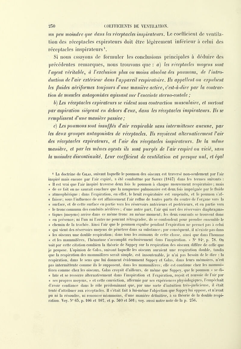un peu moindre que dans les réceptacles inspirateurs. Le coefficient de ventila- tion des réceptacles expirateurs doit être légèrement inférieur à celui des réceptacles inspirateurs \ Si nous essayons de formuler les conclusions principales à déduire des précédentes remarques, nous trouvons que : a) les réceptacles moyens sont l'agent véritable^ à Vexclusion plus ou moins absolue des poumons, de l'intro- duction de V air extérieur dans V appareil respiratoire. Ils appellent ou expulsent les fluides aériformes toujours d'une manière active, c'est-à-dire par la contrac- tion de muscles antagonistes agissant sur l'enceinte sterno-costale ; h) Les réceptacles expirateurs se vident sous contraction musculaire, et surtout par aspiration siégeant en dehors d'eux, dans les réceptacles inspirateurs. Ils se remplissent d'une manière passive ; c) Les poumons sont insufflés d'air respirable sans intermittence aucune, par les deux groupes antagonistes de réceptacles. Ils reçoivent alternativement l'air des réceptacles expirateurs, et l'air des réceptacles inspirateurs. De la même manière, et parles mêmes agents ils sont purgés de l'air respiré ou vicié, sans la moindre discontinuité. Leur coefficient de ventilation est presque nul, et égal 1 La doctrine de Colas, suivant laquelle le poumon des oiseaux est traversé non-seulement par l'air inspiré mais encore par l'air expiré, a été combattue par Sappey (1847) dans les termes suivants : « Il est vrai que l'air inspiré traverse deux fois le poumon à chaque mouvement respiratoii'e ; mais « de ce fait on ne saurait conclure que la muqueuse pulmonaire est deux fois imprégnée par le fluide « atmosphérique : dans l'expiration, en effet, le bruit respiratoire est suspendu, et le poumon s'af- « faisse ; sous l'influence de cet affaissement l'air reflue de toutes parts du centre de l'organe vers la « surface, et de cette surface en partie vers les réservoirs antérieurs et postérieurs, et en partie vers « le tronc commun des conduits aériféres ; d'une autre part, l'air qui sort des réservoirs diaphragma- c( tiques (moyens) arrive dans ce même ti'onc au même moment; les deux courants se trouvent donc « en présence; ni l'un ni l'autre ne pourant rétrograder, ils se confondent pour prendre ensemble le « chemin de la trachée. Ainsi l'air que le poumon expulse pendant l'expiration ne permet pas à celui « qui vient des réservoirs moyens de pénétrer dans sa substance ; par conséquent, il n'existe pas dans « les oiseaux une double respiration; dans tous les animaux de cette classe, ainsi que dans l'homme « et les mammifères, l'hématose s'accomplit exclusivement dans l'inspiration. >> N 94% p. 78. On voit par cette citation combien la théorie de Sappey sur la respiration des oiseaux diffère de celle que je pi'opose. L'opinion de Colas, suivant laquelle les oiseaux auraient une respiration double, tandis que la respiration des mammifères serait simple, est insoutenable, je n'ai pas besoin de le dire : la respiration, dans le sens que lui donnent évidemment Sappey et Colas, dans leurs mémoires, n'est pas intermittente comme ils le supposent, dans les mammifères ; elle est continue chez les mammi- fères comme chez les oiseaux. Colas croyait d'ailleurs, de même que Sappey, que le poumon « se di- « late et se resserre alternativement dans l'inspiration et l'expiration, reçoit et renvoie de l'air par « ses propres moyens, )> et cette conviction, affermie par ses expériences physiologiques, l'empêchait d'avoir confiance dans le rôle prédominant que, par une sorte d'intuition très-judicieuse, il était tenté d'attribuer aux réceptacles. Il s'était fait à lui-même l'objection que Sappey lui oppose, et n'avait pu ni la résoudre, ni renoncer néanmoins, d'une manière définitive, à sa théorie de la double respi- ration. Voy. K° 65, p. 106 et 107, et p. 300 et 501 ; voy. aussi notre note de la p. 256.