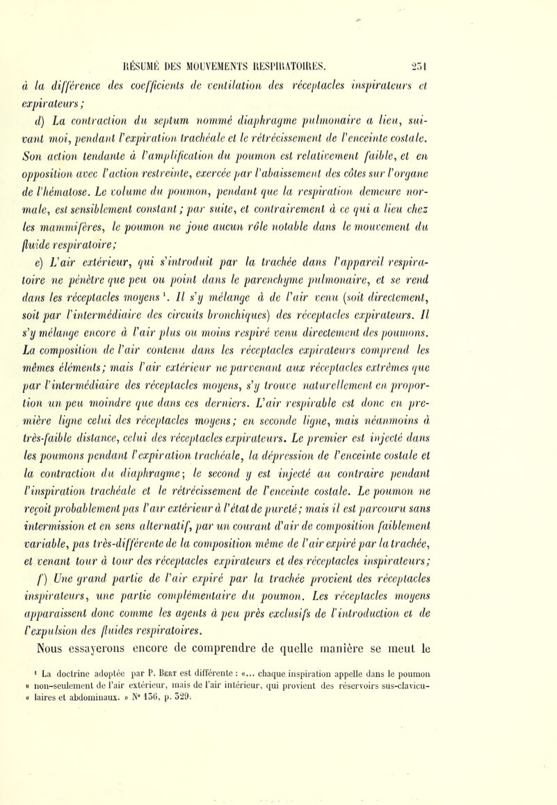 à la différence des coefficients de ventilation des réceptacles inspirateurs et expirateurs ; d) La contraction du septum nominé diaphragme pulmonaire a lieu, sui- vant moi, pendaut rexpiratioit trachéale et le rétrécissement de Venceinte costale. Son action tendante à l'amplification du poumon est relativement faible, et en opposition avec l'action restreinte, exercée par l'abaissement des côtes sur l'organe de l'hématose. Le volume du poumon, pendant que la respiration demeure nor- male, est sensiblement constant ; par suite, et contrairement à ce qui a lieu chez les mammifères, le poumon ne joue aucun rôle notable dans le mouvement du fluide respiratoire; é) L'air extérieur, qui s'introduit par la trachée dans l'appareil respira- toire ne pénètre que peu ou point dans le parenchyme pulmonaire, et se rend dans les réceptacles moyens \ Il s'y mélange à de l'air venu {soit directement, soit par l'intermédiaire des circuits bronchiques) des réceptacles expirateurs. Il s'y mélange encore à l'air plus ou moins respiré venu directement des poumons. La composition de l'air contenu dans les réceptacles expirateurs comprend les mêmes éléments; mais l'air extérieur ne parvenant aux réceptacles extrêmes que par l'intermédiaire des réceptacles moyens, s'y trouve naturellement en propor- tion un peu moindre que dans ces derniers. L'air respirable est donc en pre- mière ligne celui des réceptacles moyens; en seconde ligne, mais néanmoins à très-faible distance, celui des réceptacles expirateurs. Le premier est injecté dans les poumons pendant l'expiration trachéale, la dépression de l'enceinte costale et la contraction du diaphragme; le second y est injecté au contraire pendant l'inspiration trachéale et le rétrécissement de l'enceinte costale. Le poumon ne reçoit probablement pas l'air extérieur à l'état de pureté ; mais il est parcouru sans intermissio7i et en sens alternatif, par un courant d'air de composition faiblement variable, pas très-différente de la composition même de l'air expiré par latrachée, et venant tour à tour des réceptacles expiratetirs et des réceptacles inspirateurs ; f) Une grand partie de l'air expiré par la trachée provient des réceptacles inspirateurs, une partie complémentaire du poumon. Les réceptacles moyens apparaissent donc comme les agents à peu près exclusifs de l'introduction ei de l'expulsion des fluides respiratoires. Nous essayerons encore de comprendre de quelle manière se meut le * La doctrine adoptée par P. Bert est différente : «... chaque inspiration appelle dans le poumon « non-seulement de l'air extérieur, mais de l'air intérieur, qui provient des réservoirs sus-clavicu- « laires et abdominaux. » N° 156, p. 529.