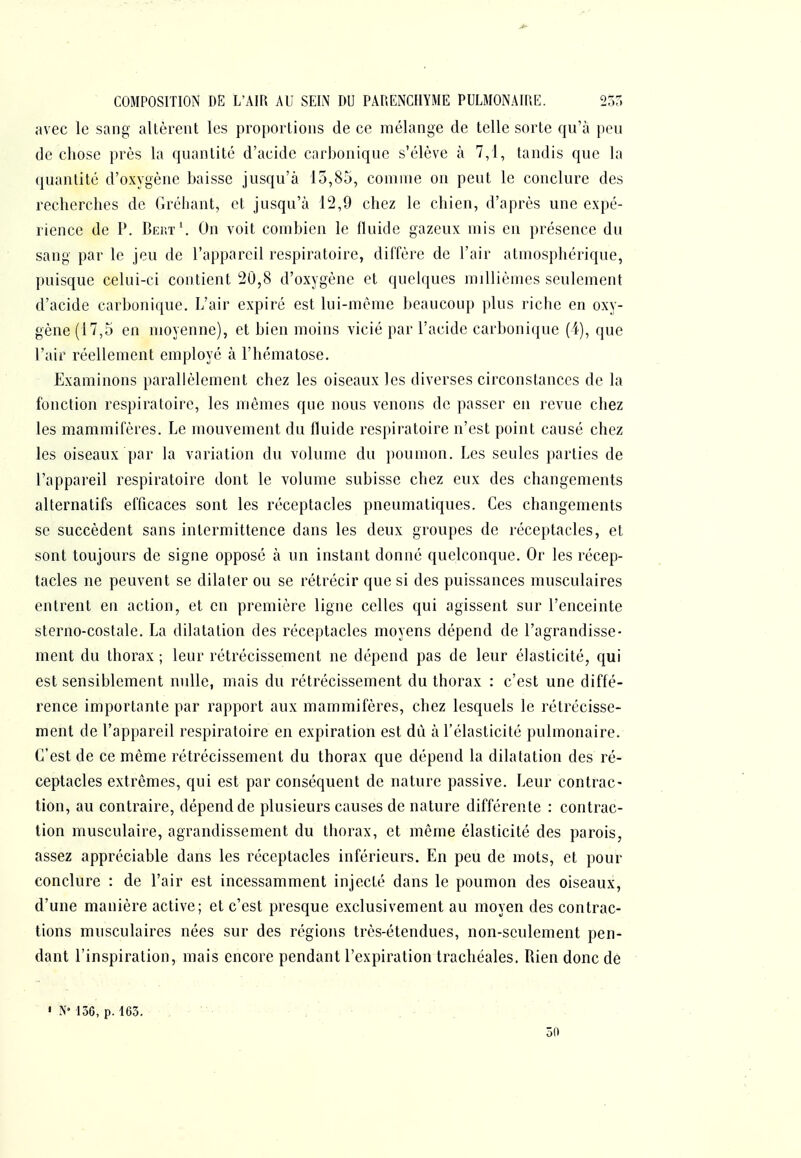 COMPOSITION DE L'AIR AU SEIN DU PARENCHYME PULMONAIRE. 235 avec le sang altèrent les proportions de ce mélange de telle sorte qu'à peu de chose près la quantité d'acide carbonique s'élève à 7,1, tandis que la quantité d'oxygène baisse jusqu'à 15,85, comme on peut le conclure des recherches de Gréhant, et jusqu'à 12,9 chez le chien, d'après une expé- rience de P. Bert*. On voit combien le fluide gazeux mis en présence du sang par le jeu de l'appareil respiratoire, diffère de l'air atmosphérique, puisque celui-ci contient 20,8 d'oxygène et quelques millièmes seulement d'acide carbonique. L'air expiré est lui-même beaucoup plus riche en oxy- gène (17,5 en moyenne), et bien moins vicié par l'acide carbonique (i), que l'air réellement employé à l'hématose. Examinons parallèlement chez les oiseaux les diverses circonstances de la fonction respiratoire, les mêmes que nous venons de passer en revue chez les mammifères. Le mouvement du fluide respiratoire n'est point causé chez les oiseaux par la variation du volume du poumon. Les seules parties de l'appareil respiratoire dont le volume subisse chez eux des changements alternatifs efficaces sont les réceptacles pneumatiques. Ces changements se succèdent sans intermittence dans les deux groupes de réceptacles, et sont toujours de signe opposé à un instant donné quelconque. Or les récep- tacles ne peuvent se dilater ou se rétrécir que si des puissances musculaires entrent en action, et en première ligne celles qui agissent sur l'enceinte sterno-costale. La dilatation des réceptacles moyens dépend de l'agrandisse- ment du thorax ; leur rétrécissement ne dépend pas de leur élasticité, qui est sensiblement nulle, mais du rétrécissement du thorax : c'est une diffé- rence importante par rapport aux mammifères, chez lesquels le rétrécisse- ment de l'appareil respiratoire en expiration est dù à l'élasticité pulmonaire. C'est de ce même rétrécissement du thorax que dépend la dilatation des ré- ceptacles extrêmes, qui est par conséquent de nature passive. Leur contrac- tion, au contraire, dépend de plusieurs causes de nature différente : contrac- tion musculaire, agrandissement du thorax, et même élasticité des parois, assez appréciable dans les réceptacles inférieurs. En peu de mots, et pour conclure : de l'air est incessamment injecté dans le poumon des oiseaux, d'une manière active; et c'est presque exclusivement au moyen des contrac- tions musculaires nées sur des régions très-étendues, non-seulement pen- dant l'inspiration, mais encore pendant l'expiration trachéales. Rien donc de • 150, p. 163. 50