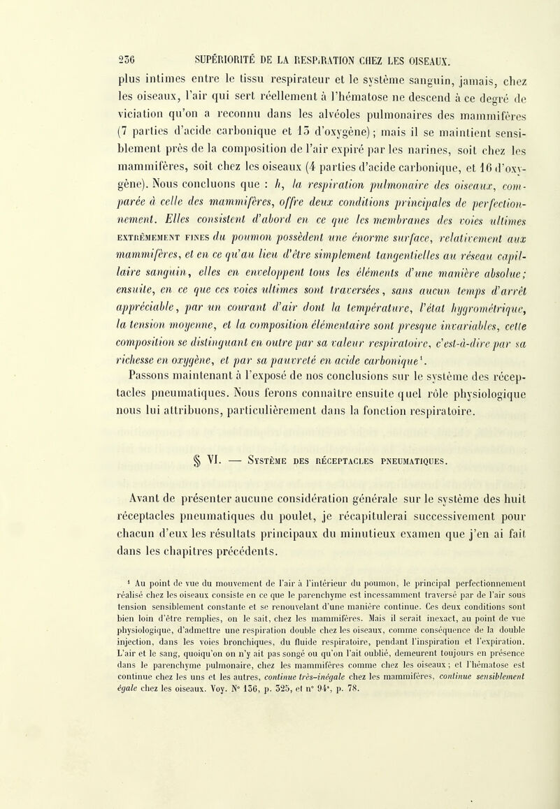 plus intimes entre le tissu respirateur et le système sanguin, jamais, chez les oiseaux, l'air qui sert réellement à l'hématose ne descend à ce degré de viciation qu'on a reconnu dans les alvéoles pulmonaires des mammifères (7 parties d'acide carbonique et 15 d'oxygène); mais il se maintient sensi- blement près de la composition de l'air expiré par les narines, soit chez les mammifères, soit chez les oiseaux (4 parties d'acide carbonique, et lôd'oxv- gène). Nous concluons que : la respiration pulmonaire des oiseaux, com- parée à celle des mammifères, offre deux conditions principales de perfection- nement. Elles consistent d'abord en ce que les membranes des voies ultimes EXTnÊMEMENT FINES du poiimoii possèclcnt une émrme surface, relativement aux mammifères, et en ce qu'au lieu d'être simplement tangentielles au réseau capil- laire sanguin, elles en enveloppent tous les éléments d'une manière absolue; ensuite, en ce que ces voies ultimes sont traversées, sans aucun temps d'arrêt appréciable, par un courant d'air dont la température, l'état hygrométrique^ la tension moyenne, et la composition élémentaire sont presque invariables, celle composition se distinguant en outre par sa valeur respiratoire, c'est-à-dire par sa richesse en oxygène, et par sa pauvreté en acide carbonique^ Passons maintenant à l'exposé de nos conclusions sur le système des récep- tacles pneumatiques. Nous ferons connaître ensuite quel rôle physiologique nous lui attribuons, particulièrement dans la fonction respiratoire. § YJ. — Système des réceptacles pneumatiques. Avant de présenter aucune considération générale sur le système des huit réceptacles pneumatiques du poulet, je récapitulerai successivement pour chacun d'eux les résultats principaux du minutieux examen que j'en ai fait dans les chapitres précédents. * Au point de vue du mouvement de l'air à l'intérieur du poumon, le principal perfectionnement réalisé chez les oiseaux consiste en ce que le parenchyme est incessamment traversé par de l'air sous tension sensiblement constante et se renouvelant d'une manière continue. Ces deux conditions sont bien loin d'être remplies, on le sait, chez les mammifères. Mais il serait inexact, au point de vue physiologique, d'admettre une respiration double chez les oiseaux, comme conséquence de la double injection, dans les voies bronchiques, du fluide respiratoire, pendant l'inspiration et l'expiration. L'air et le sang, quoiqu'on on n'y ait pas songé ou qu'on l'ait oublié, demeurent toujours en présence dans le parenchyme pulmonaire, chez les mammifères comme chez les oiseaux ; et l'hématose est continue chez les uns et les autres, continue très-inégale chez les mammifères, continue sensiblement égale chez les oiseaux. Voy. N° 156, p. 525, el n° 9-4', p. 78.