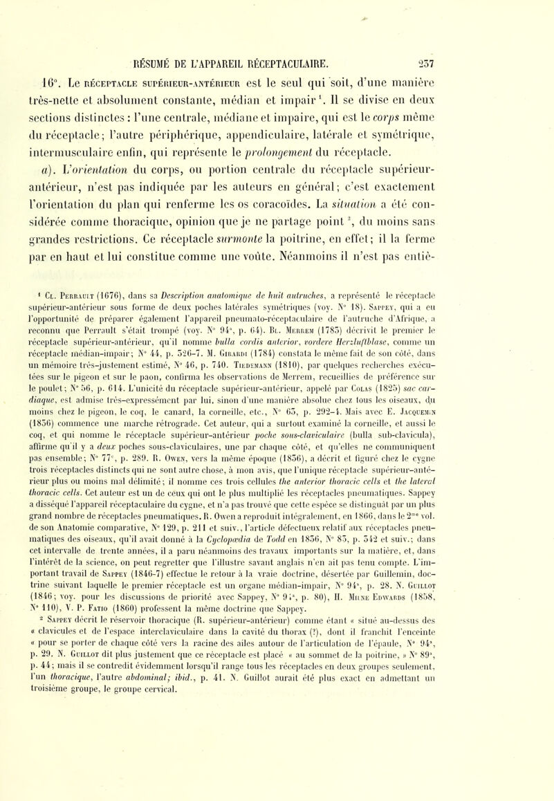 16. Le RÉCEPTACLE supÉiuEUR-ANTÉRiEUR est le scul qui soit, d'une manière très-nette et absolument constante, médian et impair \ Il se divise en deux sections distinctes : l'une centrale, médiane et impaire, qui est le coiys même du réceptacle ; l'autre périphérique, appendiculaire, latérale et symétrique, intermusculaire enfin, qui représente le prolongement du réceptacle. a). Vorientation du corps, ou portion centrale du réceptacle supérieur- antérieur, n'est pas indiquée par les auteurs en général; c'est exactement l'orientation du plan qui renferme les os coracoïdes. La situation a été con- sidérée comme thoracique, opinion que je ne partage point % du moins sans grandes restrictions. Ce réceptacle sî/rmo7;ie la poitrine, en effet; il la ferme par en haut et lui constitue comme une voûte. Néanmoins il n'est pas entiè- * Cl. Perrauit (1676), dans sa Description anatomique de huit autruches, a représenté le réccplacle supérieur-antérieur sous forme de deux poches latérales symétriques (voy. N 18). Sappey, qui a eu l'opportunité de préparer également l'appareil pneumato-réccptacvdaire de l'autruche d'Afrique, a reconnu que Perrault s'était trompé (voy. N° 04% p. 64). Bl. Mekhem (1785) décrivit le premier lo réceptacle supérieur-antérieur, qu'il nomme huila cordis anterior, vordere Herzluftblase, comme un réceptacle médian-impair; N 44, p. 5'26-7. M. Girardi (1784) constata le même fait de son côté, dans un mémoire trés-justement estimé, N° 46, p. 740. Tiedemann (1810), par quelques recherches exécu- tées sur le pigeon et sur le paon, confirma les observations de Merrem, recueillies de piéférencc sur le poulet; N 56, p. 014. L'unicité du réceptacle supérieur-antérieur, appelé par Colas (1825) sac car- diaque, est admise trés-expressément par lui, sinon d'une manière absolue cliez tous les oiseaux, d,u moins chez le pigeon, le coq, le canard, la corneille, etc., A'° 63, p. 202-i. Mais avec E. Jacquemin (1856) commence une marche rétrograde. Cet auleur, qui a surtout examiné la corneille, et aussi le coq, et qui nomme le réceptacle supérieur-antérieur poclie sous-claviculaire (bulla sub-clavicula), affirme qu'il y a deux poches sous-claviculaires, une par chaque côté, et qu'elles ne communiquent pas ensemble; N° 77', p. 289. R. Owen, vers la même époque (1856), a décrit et figuré chez le cygne trois réceptacles distincts qui ne sont autre chose, à mon avis, que l'unique réceptacle supérieur-anté- rieur plus ou moins mal délimité; il nomme ces trois cellules the anterior thoracic cells et the latéral thoracic cells. Cet auteur est un de ceux qui ont le plus multiplié les réceptacles pneumatiques. Sappey a disséqué l'appareil réceptaculaire du cygne, et n'a pas trouvé que cette espèce se distmguàt par un plus grand nombre de réceptacles pneumatiques. R. Owen a reproduit intégralement, en 1866, dans le 2' vol. de son Anatomie comparative, N 129, p. 211 et suiv., l'article défectueux relatif aux réceptacles pneu- matiques des oiseaux, qu'il avait donné à la Cijclopœdia de Todd en 1856, N 85, p. 542 et suiv.; dans cet intervalle de trente années, il a paru néanmoins des travaux importants sur la matière, et, dans l'intérêt de la science, on peut regretter que l'illustre savant anglais n'en ait pas tenu compte. L'im- portant travail de Sappey (1846-7) effectue le retour à la vraie doctrine, désertée par Guillemin, doc- trine suivant laquelle le premier réceptacle est un organe médian-impair, N 94% p. 28. N. Glillot (1846; voy. pour les discussions de priorité avec Sappey, 9i% p. 80), IL Miine Edwards (1858, N» 110), V. P. Fatio (1860) professent la même doctrine que Sappey. - Sappey décrit le réservoir thoracique (R. supérieur-antérieur) comme étant « situé au-dessus des « clavicules et de l'espace interclaviculaire dans la cavité du thorax (?), dont il franchit l'enceinte « pour se porter de chaque côté vers la racine des ailes autour de l'articulation de l'épaule, .N 94% p. 29. N. Gl'illot dit plus justement que ce réceptacle est placé n au sommet de la poitrine, » A 89% p. 4i; mais il se contredit évidemment lorsqu'il range tous les réceptacles en deux groupes seulement, l'un thoracique, l'autre abdominal; ihid., p. 41. N. Guillot aurait été plus exact en admettant un troisième groupe, le groupe cervical.