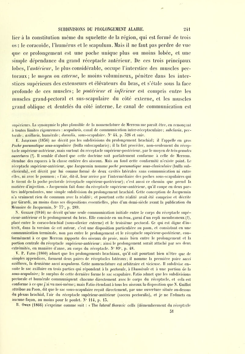 lier à la constitution même du squelette de la région, qui est formé de trois os : le coracoïde, l'humérus et le scapulum. Mais il ne faut pas perdre de vue que ce prolongement est une poche unique plus ou moins lobée, et une simple dépendance du grand réceptacle antérieur. De ces trois principaux lobes, Vantérieur, le plus considérable, occupe l'interstice des muscles pec- toraux ; le moyen ou externe, le moins volumineux, pénètre dans les inter- stices supérieurs des extenseurs et élévateurs du bras, et s'étale sous la face profonde de ces muscles; le postérieur et inférieur est compris entre les muscles grand-pectoral et sus-scapulaire du côté externe, et les muscles grand oblique et dentelés du côté interne. Le canal de communication est supérieurs. La synonymie la plus plausible de la nomenclature de Merrcm me parait être, en renonçant à toutes limites rigoureuses : scapularis, canal de communication inter-réceptaculaire ; subclavia, pec- torale; axillaris, humérale; dorsalis, sous-scapulaire. N° 44, p. 526 et suiv. E. Jacquemin (185G) ne décrit pas les subdivisions du prolongement brachial; il l'appelle en gros Poche pneumatique sous-scapulaire (bulla subscapularis) ; il la fait procéder, non-seulement du récep- tacle supérieur-antérieur, mais surtout du réceptacle supérieur-postérieur, par le moyen de très-grandes ouvertures (?). Il semble d'abord que cette doctrine soit parfaitement conforme à celle de Merrem. étendue des rapaces à la classe entière des oiseaux. Mais au fond cette conformité n'existe point. Le réceptacle supérieur-antérieur, que Jacquemin nonmie/;of/i(? pneumatique sous-claviculaire (bulla sub- clavicula), est décrit par lui comme formé de deux cavités lalérales sans communication ni entre elles, ni avec le poumon; « l'air, dit-il, leur arrive par l'intermédiaire des poches sous-scapulaires qui le tirent de la poche pectorale (réceptacle supérieur-postérieur); c'est aussi ce chemin que prend la matière d'injection. » Jacquemin fait donc du réceptacle supérieur-antérieur, qu'il coupe en deux par- ties indépendantes, une simple subdivision du prolongement brachial. Cette conception de Jacquemin n'a vraiment rien de commun avec la réalité; et pourtant cette réalité avait été comprise et décrite par Girardi, au moins dans ses dispositions essentielles, plus d'un demi-siècle avant la publication du Mémoire de Jacquemin, N° 77% p. 280. N. GuiLLOT (1846) ne décrit qu'une seule communication initiale entre le corps du réceptacle supé- rieur-antérieur et le prolongement du bras. Elle consiste en un trou, garni d'un repli membraneux (?), placé entre le coraco-braclhal (sous-clavier externe) et le troisième pectoral. Ce qui est digne d'in- térêt, dans la version de cet auteur, c'est une disposition particulière au paon, et consistant en une communication terminale, non pas entre le prolongement et le réceptacle supérieur-postérieur, con- formément à ce que Merrem rapporte des oiseaux de proie, mais bien entre le prolongement et la portion centrale du réceptacle supérieur-antérieur; ainsi le prolongement serait attaché par ses deux extrémités, en manière d'anse, au corps du réceptacle. N 89, p. 48. V. P. Fatio (1860) admet que les prolongements brachiaux, qu'il sait pourtant bien n'être que de simples appendices, forment deux paires de réceptacles latéraux; il nomme la première paire sacci axillares, la deuxième sacci scapulares. Cette nomenclature est arbitraire et vicieuse. Il subdivise en- suite le sac axillaire en trois parties qui répondent à la pectorale, à l'humérale et à une portion de la sous-scapulaire; le surplus de cette dernière forme le sac scapulaire. Fatio admet que les subdivisions pectorale et humérale communiquent chacune directement avec le corps du réceptacle, et cela est conforme à ce que j'ai vu moi-même ; mais Fatio étendant à tous les oiseaux la disposition que N. Guillot attribue au Paon, dit que le sac sous-scapulaire reçoit directement, par une ouverture située au-dessus du plexus brachial, l'air du réceptacle supérieur-antérieur (saccus pectoralis), et je ne l'admets en aucune façon, au moins pour le poulet. N 114, p. 15. Pl. OwEN (1866) s'exprime comme suit : « The latéral thoracic cells (démembrement du réceptacle 51