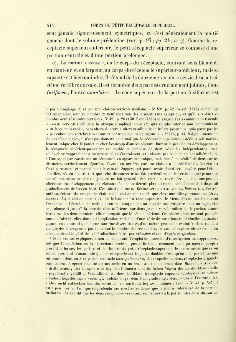 sont jamais rigoureusement symétriques, et c'est généralement la moitié gauche dont le volume prédomine (voy. p. 97 ; [kj. 24; a, g). Comme le ré- ceptacle supérieur-antérieur, le petit réceptacle supérieur se compose d'une portion centrale et d'une portion prolongée. a). La PORTION centrale, ou le corps du réceptacle, équivaut sensiblement, en hauteur et en largeur, au corps du réceptacle supérieur-antérieur, mais sa capacité est bien moindre. II s'étend de la douzième vertèbre cervicale à la troi- sième vertèbre dorsale. Il est formé de deux parties crucialement jointes, l'une fusiforme, l'autre annulaire Le cône supérieur de la portion fusiforme est « par l'œsophage (?) et par une cloison verticale médiane. » N° 89% p. 52. Sappey (1847) admet que les réceptacles sont au nombre de neuf chez tous les oiseaux sans exception, et qu'il y a dans ce nombre deux réservoirs cervicaux, N 49', p. 28 et 50. Fatio (1860) se range à l'avis commun : « Ostendit « saccus cervicalis cellulam in utroque œsophagi latere (?), quœ cellulae inter se non communicant, « ut Jacquemin crédit, nam altéra dilacerala alteram adhuc bene inflare possumus, quia parte postica « per columnam vertebralem et antica per œsopliagum sejunguntur. » N° 114, p. 14. Malgré l'unanimité de ces témoignages, il n'est pas douteux pour moi que le réceptacle supérieur-postérieur soit norma- lement unique chez le poulet et chez beaucoup d'autres oiseaux. Durani la période du développement, le réceptacle supérieur-postérieur est double et composé de deux vésicules indépendantes; mais celles-ci se rapprochent à mesure qu'elles s'accroissent, et Unissent par se toucher, par adhérer l'une à l'autre, et par constituer un réceptacle en apparence unique, mais formé en réalité de deux cavités distinctes, verticalement séparées, d'avant en arrière, par une cloison à double feuillet. Cet état est l'élat permanent et normal pour le canard. Sappey, qui paraît avoir choisi celte espèce pour l'étude détaillée, n'a eu d'autre tort que celui de convertir un fait particulier, de la vérité duquel je me suis assuré moi-même sur deux sujets, en un fait général. Mais chez d'autres espèces, et dans une période ultérieure du développement, la cloison médiane se détruit plus ou moins complètement et disparaît graduellement de bas en haut. C'est ainsi que sur un Gécine vert (Gecixus viridis, Boie ex L.], l'extré- mité supérieure du réceptacle était seule cloisonnée, tandis que chez une Effraye commune (Strix FLAMMEA, L.) la cloisou occupait toute la hauteur du cône supérieur. Je viens d'examiner à nouveau l'existence et l'étendue de cette cloison sur cinq poules ou coqs de race vulgaire; sur un sujet, elle se prolongeait jusqu'à la base du cone inférieur; sur deux jusque vers le milieu de la portion annu- laire; sur les deux derniers, elle n'occupait que le cône supérieur. Ces observations ne sont pas dé- nuées d'intérêt; elles donnent l'explication véritable d'une série de variations individuelles ou analo- giques, en montrant qu'elles ne sont que divers degrés d'un même processus évolutif; elles rendent compte des divergences possibles sur le nombre des réceptacles, suivant les espèces observées; enfin elles montrent le péril des généralisations faites par extension et non d'après vérification. * Je ne saurais expliquer, sinon en supposant l'emploi de procédés d'investigation mal appropriés, tels que l'insufflation ou la dissection directe de pièces fraîches, comment on a pu ignorer jusqu'à présent la forme, les parties et les limites du petit réceptacle supérieur. Je pense même que si on admet avec tant d'unanimité que ce réceptacle est toujours double, c'est qu'on n'a pas dènné une suffisante attention à sa partie terminale inter-pulmonaire, dans laquelle les deux réceptacles originels commencent à opérer leur fusion mutuelle en un seul. Ainsi nous lisons dans Merrem : « -\us der « dritte œlnung der Lungen wird bey den Ilûhnern und àlinlichen Vôgein die Ilalshiflblase (bulla « jugulans) angefûllt... Vermuthlich ist dièse Luftblase (réceptacle supérieur-postérieur) mit einer « andern kegelfôrmigen vereinigt, welche langst dem Riickgrade liegt, deren wahren Ursprung ich « aber nicht entdecken konnte, sowie ich sie auch nur bey zwei hûhnern fand. » N° 44, p. 527. Il est à peu près certain que ce prétendu sac n'est autre chose que la moitié inférieure de la portion fusiforme. Sappey dit que les deux réceptacles cervicaux sont situés « à la partie inférieure du cou et