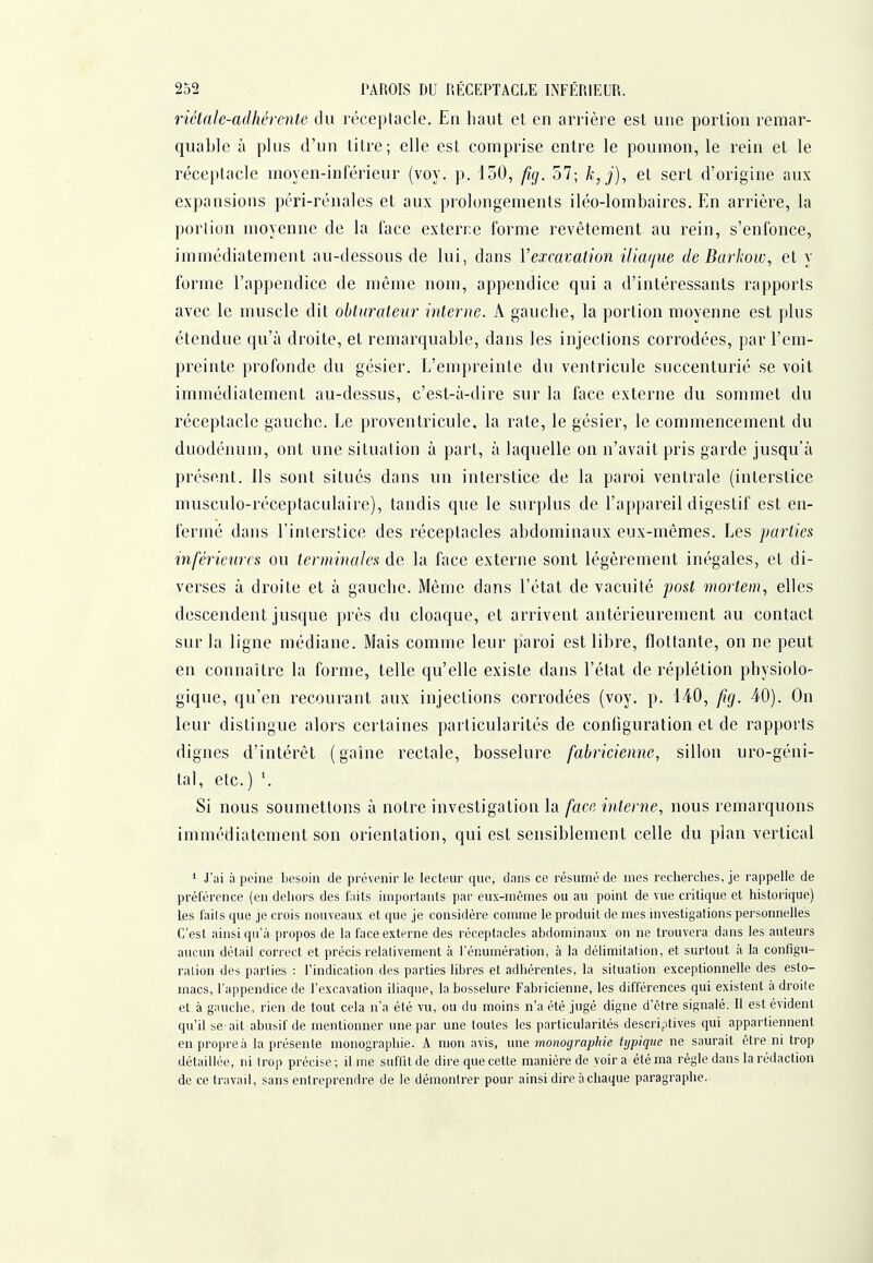 riétale-adhérente du réceptacle. En haut et en arrière est une portion remar- quable à plus d'un titre; elle est comprise entre le poumon, le rein et le réceptacle moyen-inférieur (voy. p. 150, fig. 57; k,j), et sert d'origine aux expansions péri-rénales et aux prolongements iléo-lombaires. En arrière, la portion moyenne de la face exterre forme revêtement au rein, s'enfonce, immédiatement au-dessous de lui, dans Vexcavation i(ia(iue de Barkow, et y forme l'appendice de même nom, appendice qui a d'intéressants rapports avec le muscle dit obturateur interne. A gauche, la portion moyenne est plus étendue qu'à droite, et remarquable, dans les injections corrodées, par l'em- preinte profonde du gésier. L'empreinte du ventricule succenturié se voit immédiatement au-dessus, c'est-à-dire sur la face externe du sommet du réceptacle gauche. Le proventricule, la rate, le gésier, le commencement du duodénum, ont une situation à part, à laquelle on n'avait pris garde jusqu'à présent, ils sont situés dans un interstice de la paroi ventrale (interstice musculo-réceptaculaire), tandis que le surplus de l'appareil digestif est en- fermé dans l'interstice des réceptacles abdominaux eux-mêmes. Les parties inférieures ou termiiiales de la face externe sont légèrement inégales, et di- verses à droite et à gauche. Même dans l'état de vacuité post mortem, elles descendent jusque près du cloaque, et arrivent antérieurement au contact sur la ligne médiane. Mais comme leur paroi est libre, flottante, on ne peut en connaître la forme, telle qu'elle existe dans l'état de réplétion physiolo- gique, qu'en recourant aux injections corrodées (voy. p. 140, fig. 40). On leur distingue alors certaines particularités de configuration et de rapports dignes d'intérêt (gaîne rectale, bosselure fabricienne, sillon uro-géni- tal, etc.) Si nous soumettons à notre investigation la face interne, nous remarquons immédiatement son orientation, qui est sensiblement celle du plan vertical 1 J';ii à peine besoin de prévenir te lecteur que, dans ce résumé de mes recherches, je rappelle de préférence (en dehors des fnits importants par eux-mêmes ou au point de vue critique et historique) les i'ails que je crois nouveaux et que je considère comme le produit de mes investigations personnelles C'est ainsi qu'à propos de la face externe des réceptacles abdominaux on ne trouvera dans les auteurs aucun détail correct et précis relativement à l'énumération, à la délimitation, et surtout à la configu- ration des parties : l'indication dos parties libres et adhérentes, la situation exceptionnelle des esto- macs, l'appendice de l'excavation iliaque, la bosselure Fabt icienne, les différences qui existent à droite et à gauche, rien de tout cela n'a été vu, ou du moins n'a été jugé digne d'être signalé. Il est évident qu'il se'ait abusif de mentionner une par une toutes les particularités descriptives qui appartiennent en propre à la présente monographie. A mon avis, une monographie typique ne saurait être ni trop détaillée, ni Irop précise; il me suffît de dire que cette manière de voira été ma règle dans la rédaction de ce travail, sans entreprendre de le démontrer pour ainsi dire à chaque paragraphe.