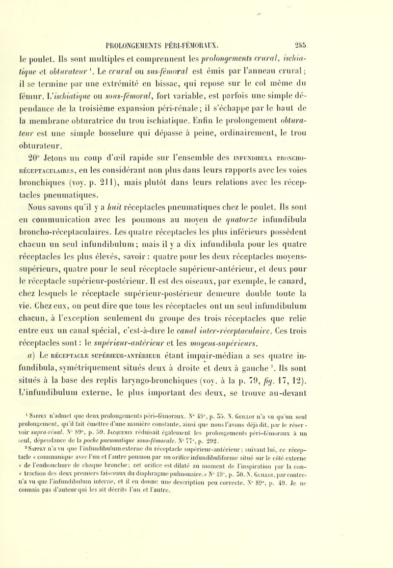 le poulet. Ils sont multiples et comprennent \cs prolongements crural, ischia- tique et obturateur '. Le crural ou sus-fémoral est émis par l'anneau crural; il se termine par une extrémité en bissac, qui repose sur le col même du fémur. Visdiiatique ou sous-fémoral, fort variable, est parfois une simple dé- pendance de la troisième expansion péri-rénale; il s'écbappe par le baut de la membrane obturatrice du trou ischiatique. Enfin le prolongement obtura- teur est une simple bosselure qui dépasse à })eine, ordinairement, le trou obturateur. 20° Jetons un coup d'œil rapide sur l'ensemble des infundibul.\. nr.nNciio- RÉcEPTAcuLAiRi'S, cu Ics Considérant non plus dans leurs rapports avec les voies bronchiques (voy. p. 211), mais plutôt dans leurs relations avec les récep- tacles pneumatiques. Nous savons qu'il y a huit réceptacles pneumatiques chez le poulet. Ils sont en communication avec les poumons au moyen de quatorze infundibula broncho-réceptaculaires. Les quatre réceptacles les plus inférieurs possèdent chacun un seul infundibulum ; mais il y a dix infundibula pour les quatre réceptacles les plus élevés, savoir: quatre pour les deux réceptacles moyens- supérieurs, quatre pour le seul réceptacle supérieur-antérieur, et deux pour le réceptacle supérieur-postérieur. Il est des oiseaux, par exemple, le canard, chez lesquels le réceptacle supérieur-postérieur demeure double toute la vie. Chez eux, on peut dire que tous les réceptacles ont un seul infundibulum chacun, à l'exception seulement du groupe des trois réceptacles que relie entre eux un canal spécial, c'est-à-dire le canal inter-réceplaculairc. Ces trois réceptacles sont: le supérieur-aMérieur et les moijens-supérieurs. a) Le RÉCEPTACLE supÉRiEUR-ANTÉniEUR étaut Impair-médiau a ses quatre in- fundibula, symétriquement situés deux à droite et deux à gauche-. Ils sont situés à la base des replis laryngo-bronchiques (voy. à la p. 70, fuj. 17, 12). L'infundibulum externe, le plus important des deux, se trouve au-devant * Sappeï n'admet que deux prolongemeiUs péri-l'émoraux. A 40% p. ôb. X. Guillot n'a vu qu'un seul prolongemenl, qu'il l'ait émettre d'une manière constante, ainsi que nous l'avons déjà dit, p;u' le réser - voir siipra-rciial. .\' S9% p. Ô9. Jacquemin réduisait également les prolongements péri-fémoraux à un seul, dépendance de h poche pneumatique sous-fémorale. X° 77 ', p. 292. ^SAPPEYn'avu que l'inlundibukunexterne du réceptacle supérieur-antérieur; suivant lui, ce récep- tacle « communicpie avec l'un et l'autre poumon par un orifice infundibuliforme situé sur le côté externe « de l'embouchure de chaque bronche; cet orifice est dilaté au moment de l'inspiration ]iar la con- « traction des deux premiers faisceaux du diaphragme pulmonaire.» l\° ■lO ', p. oO. ÎN. Guillot, par contre- n'a vu que l'infundibulum interne, et il en donne une description peu correcte. X 89% p. 49. Je no connais pas d'auteur qui les ait décrits l'un et l'autre.