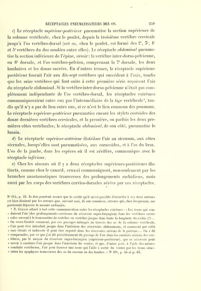 c) Le réceptacle supérieur-postérieur pneiimatise la section supérieure de la colonne vertébrale, chez le poulet, depuis la troisième vertèbre cervicale jusqu'à l'os vertébro-dorsal (cet os, chez le poulet, est formé des '2% 5% 4' et S''vertèbres du dos soudées entre elles). Le réceptacle abdominal pncuma- tise la section inférieure de l'épine, savoir: la vertèbre intcr-dorso-pelvienne, ou 6 dorsale, et l'os vertébro-pelvien, comprenant la 7 dorsale, les deux lombaires et les douze sacrées. En d'autres termes, le réceptacle supérieur- postérieur fournit l'air aux dix-sept vertèbres qui succèdent à l'axis, tandis que les seize vertèbres qui font suite à cette première série reçoivent l'air du réceptacle abdominal. Si la vertèbreinter-dorso-pelvienne n'était pas com- plètement indépendante de l'os vertébro-dorsal, les réceptacles extrêmes communiqueraient entre eux par l'intermédiaire de la tige vertébrale \ tan- dis qu'il n'y a pas de lien entre eux, si ce n'est le lien commun des poumons. Le réceptacle supérieur-postérieur pneumatise encore les stylets costoïdes des •douze dernières vertèbres cervicales, et la première, ou parfois les deux pre- mières côtes vertébrales; le réceptacle abdominal, de son côté, pneumatise le bassin. - d) Le réceptacle supérieur-antérieur distribue l'air au sternum, aux côtes sternales, lorsqu'elles sont pneumatisées, aux coracoïdes, et à l'os du bras. L'os de la jambe, dans les espèces où il est aérifère, communique avec le Téceptacle inférieur. e) Chez les oiseaux où il y a deux réceptacles supérieurs-postérieurs dis- tincts, comme chez le canard, ceux-ci communiquent, non-seulement par les branches anastomotiques transverses des prolongements rachidiens, mais aussi par les corps des vertèbres cervico-dorsales aérées par ces réceptacles. t N 114, p. 22. Je dois pourtant avouer que le crédit qu'il m'est possible d'accorder à ces deux auteurs •est bien diminué par les erreurs que, suivant moi, ils ont commises, erreurs qui, chez Jacquemin, me paraissent dépasser la mesure ordinaire. * N. GuiLLOT admet à tort cette communication entre les réceptacles extrêmes : « Les trous qui con- « duisent l'air (des prolongements cervicaux du réservoir supra-laryngien) dans les verlèbres cervi- « cales servent! le transmettre de vertèbre en vertèbre jusque dans toute la longueur du racliis (!) .. •« On verra bientôt comment, par ces passages ménagés au travers des os de la colonne vertébrale, « l'air peut être introduit jusque dans Tintérieur des réservoirs abdominaux, et comment par cetle « voie étroite et indirecte il peut être reporté dans les réservoirs aériens de la poitrine.... On a dû ■« comprendre, par ce cpie j'ai dit précédemment du passage de l'air dans les conduits aériens des ver- « tèbres, par le moyen du réservoir supra-laryngien (supérieur-postérieur), que ce réservoir peut « servir à conduire l'air jusque dans l'intérieur du ventre, et que, d'autre part, à l'aide des mêmes « conduits vertébraux, l'air peut trouver une issue qui l'aide à sortir du ventre par les trous situés « entre les apophyses transverses des os du sacrum ou des lombes. » N° 89% p. 55 et p. G5.