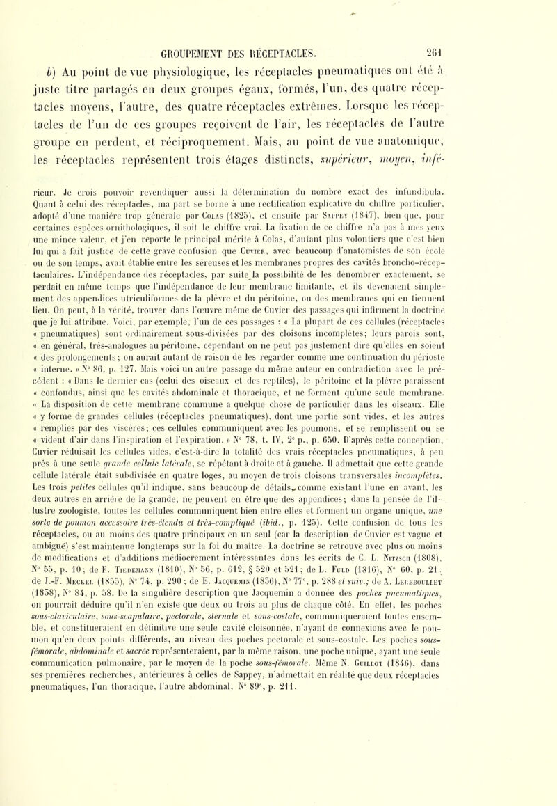 b) Au point de vue physiologique, les réceptacles pneumatiques ont été à juste titre partagés en deux groupes égaux, l'ormés, l'un, des quatre récep- tacles moyens, l'autre, des quatre réceptacles extrêmes. Lorsque les récep- tacles de l'un de ces groupes reçoivent de l'air, les réceptacles de l'autre groupe en perdent, et réciproquement. Mais, au point de vue anatomique, les réceptacles représentent trois étages dislincls, wpérieiir, moyen, wfé- rieur. Je crois poinoir revendiquer aussi la détermination du nombre exact des inCuiidiljula. Quant à celui des réceptacles, ma part se borne à une rectification explicative du cliifl're particulier, adopté d'une manière trop générale par Colas (18'2o), et ensuite par Sappey (1847), bien que, pour certaines espèces oriiithologiques, il soit le cliiffre vrai. La fixation de ce chiffre n'a pas à mes jeux une mince valeur, et j'en reporte le principal mérite à Colas, d'autant plus volontiers que c'est bien lui qui a fait justice de cette grave confusion que Cuvier, avec beaucoup d'anatomistes de son école ou de son temps, avait établie entre les séreuses et les membranes propres des cavités broncho-récep- taculaires. L'indépendance des réceptacles, par suitc\la possibilité de les dénombrer exactement, se perdait en même temps que l'indépendance de leur membrane limitante, et ils devenaient simple- ment des appendices utriculiformes de la plèvre et du péritoine, ou des membranes qui en tiennent lieu. On peut, à la vérité, trouver dans l'œuvre même de Cuvier des passages qui infirment la doctrine que je lui attribue. Voici, par exemple, l'un de ces passages : « La plupart de ces cellules (réceptacles (( pneumatiques) sont ordinairement sous-divisées par des cloisons incomplètes; leurs parois sont, « en général, très-analogues au péritoine, cependant on ne peut pas justement dire qu'elles en soient « des prolongements; on aurait autant de raison de les regarder comme une continuation du périoste « interne, n iN 86, p. l'27. Mais voici un autre passage du même auteur en contradiction avec le pré- cédent : (t Dans le dernier cas (celui des oiseaux et des reptiles), le péritoine et la plèvre paraissent « confondus, ainsi que les cavités abdominale et thoracique, et ne forment qu'une seule membrane.  La disposition de cette membrane commune a quelque cbose de particulier dans les oiseaux. Elle (I y forme de grandes cellules (réceptacles pneumatiques), dont une partie sont vides, et les autres « remplies par des viscères; ces cellules communiquent avec les poumons, et se remplissent ou se <i vident d'air dans l'inspiration et l'expiration. » N° 78, t. IV, 2' p., p. 050. D'après cette conception, Cuvier réduisait les cellules vides, c'est-à-dire la totalité des vrais réceptacles pneumatiques, à peu près à une seule cjramie cellule latérale, se répétant à droite et à gauche. Il admettait que cette grande cellule latérale était subdivisée en quatre loges, au moyen de trois cloisons transversales incomplètes. Les trois petites cellules qu'il indique, sans beaucoup de détails,,comme existant l'une en avant, les deux autres en arriéie de la grande, ne peuvent en être que des appendices; dans la pensée de l'il- lustre zoologiste, toutes les cellules communiquent bien entre elles et forment un organe unique, une sorte de poumon accessoire très-étemlu et très-compliqué {ibid., p. 125). Cette confusion de tous les réceptacles, ou au moins des quatre principaux en un seul (car la description de Cuvier est vague et ambiguë) s'est maintenue longtemps sur la foi du maître. La doctrine se retrouve avec plus ou moins de modifications et d'additions médiocrement intéressantes dans les écrits de C. L. Nitzscii (1808), 55, p. 10; de F. TIEDEMA^N (1810), IN 50, p. 012, § 520 et 521 ; de L. Fuld (1810), N° 00, p. 21. de J.-F. Meckei. (1855), 74, p. 290 ; de E. Jacquemin (1850), N» 77% p. 288 et suit.; de A. LEnEBoiLLET (1858), jN° 84, p. 58. De la singulière description que Jacquemin a donnée des poches pneumatiques, on pourrait déduire qu'il n'en existe que deux ou trois au plus de chaque coté. En effet, les poches sous-claviculaire, sous-scapulaire, pectorale, sternale et sous-costale, communiqueraient toutes ensem- ble, et constitueraient en définitive une seule cavité cloisonnée, n'ayant de connexions avec le pou- mon qu'en deux points différents, au niveau des poches pectorale et sous-costale. Les poches sous- fémorale, abdominale et sacrée représenteraient, par la même raison, une poche unique, ayant une seule communication pulmonaire, par le moyen de la poche sous-fémorale. Même N. Giillot (1840), dans ses premières recherches, antérieures à celles de Sappey, n'admettait en réalité que deux réceptacles pneumatiques, l'un thoracique, l'autre abdominal, K° 81i% p. 211.