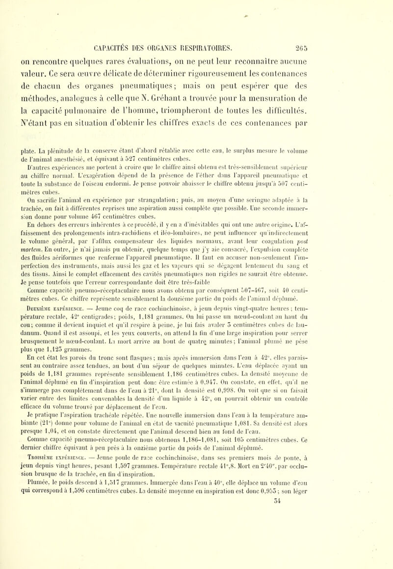 on rencontre quelques rares évaluations, on ne peut leur reconnaître aucune valeur. Ce sera œuvre délicate de déterminer rigoureusement les contenances de chacun des organes pneumatiques; mais on peut espérer que des méthodes, analogues à celle que jN. Gréhant a trouvée pour la mensuration de la capacité pulmonaire de l'homme, triompheront de toutes les dilTicultés. N'étant pas en situation d'obtenir les chiffres exacts de ces contenances par plate. La plénitude de la conserve étant d'abord rétal)lic avec cette eau, le surplus mesiu'c le volume de l'aninaal anestliésié, et équivaut à 527 centimètres cubes. D'autres expériences me portent à croire que le chiffre ainsi obtenu est trés-sensiblement supérieur au chiffre normal. L'exagération dépend de la présence de l'élher dans l'appareil pneumatique et toute la substance de l'oiseau endormi. Je pense pouvoir abaisser le chiiTre obtenu jusqu'à 507 ci-nli- mètres cubes. On sacrifie l'animal en expérience par strangulation; puis, au moyen d'une seringue adaptée à la trachée, on fait à différentes reprises une aspii-ation aussi complète que possible. Une seconde immer- sion donne pour volume 467 centimètres cubes. En dehors des erreurs inhérentes à ce procédé, il y en a d'inévitables qui ont une autre origine. L'af- faissement des prolongements inlra-rachidiens et iléo-lombaires, ne peut influencer qu'indireclement le volume général, par l'afllux compensateur des liquides normaux, avant leur coagulation post morleni. En outre, je n'ai jamais pu obtenir, quelque temps que j'y aie consacré, l'expulsion compléle des fluides aériformes que renferme l'appareil pneumatique. Il faut en accuser non-seulement l'im- perfection des instruments, mais aussi les gaz et les vapeurs qui se dégagent lentement du sang et des tissus. Ainsi le complet effacement des cavités pneumatiques non rigides ne saurait être obtenue. Je pense toutefois que l'erreur correspondante doit être très-faible Comme capacité pneumo-réceptaculaire nous avons obtenu jiar conséquent 507-407, soit 40 centi- mètres cubes. Ce chiffre représente sensiblement la douzième partie du poids de l'animal déplumé. Deuxième espérieiN'ce. — Jeune coq de race cochinchinoise, à jeun depuis vingt-quatre heures ; tem- pérature rectale, 42° centigrades; poids, 1,181 grammes. On lui passe un nœud-couhmt au haut du cou; comme il devient in([uiet et qu'il respire à peine, je lui fais avaler 3 centimètres cubes de lau- danum. Quand il est assoupi, et les yeux couverts, on attend la fin d'une large inspiration pour serrer brusquement le nœud-coulant. Li mort arrive au bout de quatre minutes; l'animal plumé ne pèse plus que 1,125 grammes. En cet état les parois du tronc sont fiasques ; mais après immersion dans l'eau à 42°, elles parais- sent au contraire assez tendues, au bout d'un séjour de quelques minutes. L'eau déplacée ayant un poids de 1,181 grammes représente sensiblement 1,180 centimètres cubes. La densité moyenne de l'animal déplumé en fin d'inspiration peut donc êlre estimée à 0,947. On constate, en effet, qu'il ne s'immerge pas complètement dans de l'eau à 21°, dont la densité est 0,998. On voit que si on faisait varier entre des limites convenables la densité d'un liquide à 42°, on pourrait obtenir un contrôle efficace du volume trouvé par déplacement de l'eau. Je pratique l'aspiration trachéale répétée. Une nouvelle immersion dans l'eau à la température am- biante (21°) donne pour volume de l'animal en état de vacuité pneumatique 1,081. Sa densité est alors presque 1,04, et on constate directement que l'animal descend bien au fond de l'eau. Comme capacité pneumo-réceptaculaire nous obtenons 1,186-1,081, soit 105 cenUmètres cubes. Ce dernier chiffre équivaut à peu près à la onzième partie du poids de l'animal déplumé. Troisième expérience. —Jeune poule de ra:e cochinchinoise, dans ses premiers mois de ponte, à jeun depuis vingt heures, pesant 1,597 grammes. Température rectale 41°,8. Mort en 2'4Û. par occlu- sion brusque de la trachée, en tin d'inspiration. Plumée, le poids descend à 1,517 grammes. Immergée dans l'eau à 40°, elle déplace un volume d'eau qui correspond à 1,590 centimètres cubes. La densité moyenne en inspiration est donc 0,955 ; son léger 54