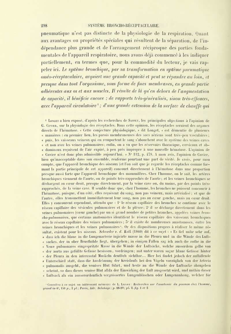 pneumatique n'est pas distincte de la physiologie de la respiration. Quant aux avantages ou propriétés spéciales qui résultent de la séparation, de l'in- dépendance plus grande et de l'arrangement réciproque des parties fonda- mentales de l'appareil respiratoire, nous avons déjà commencé à les indiquer partiellement, en termes que, pour la commodité du lecteur, je vais rap- peler ici. Le système bronchique, par sa transformation en système pneumatique osséo-réceplaculaire, acquiert une grande capacité et peut se répandre au loin, et presque dans tout l'organisme, sous forme de fines membranes, en grande partie adhérentes aux os et aux muscles. Il résulte de là qi.Cen dehors de l'augmentation de capacité, il bénéficie encore : de rapports très-généralisés, sinon très-efficaces, avec l'appareil circulatoire ^ ; d'une grande extension de la surface de chauffe qui * LoNGET a bien exposé, d'après les recherches de Sappey, les principales objections à l'opinion de G. CuviER, sur la piiysiologie des réceptacles. Dans cette opinion, les réceptacles seraient des organes directs de l'hématose. « Cette conjecture physiologique, » dit Longet, « est démentie de plusieurs « manières : en premier lieu, les parois membraneuses des sacs aériens sont très-peu vasculaires ; « puis, les vaisseaux veineux qui en remportent le sang s'abouchent avec le système des veines caves « et non avec les veines pulmonaires; enfin, on a vu que les réservoirs thoracique, cervicaux et ab- « dominaux reçoivent de l'air expiré, à peu près impropre à une nouvelle hématose. L'opinion de « Cuvier n'est donc plus admissible aujourd'hui. » N° il2, p. 478. A mon avis, l'opinion de Cuvier, bien qu'inacceptable dans son ensemble, renferme pourtant une part de vérité. Je crois, pour mon compte, que l'appareil bronchique des oiseaux (et l'on sait que je regarde les réceptacles comme for- mant la partie principale de cet appareil) concourt directement à l'hématose dans une proportion presque aussi forte que l'appareil bronchique des mammifères. Chez l'homme, on le sait, les artères bronchiques viennent de l'aorte, ou de points très-rapprochés de l'aorte ; et les veines bronchiques se déchargent au cœur droit, presque directement, par la veine cave ou, du moins, par des points très- rapprochés, de la veine cave. 11 semble donc que, chez l'homme, les bronches ne puissent concourir à l'hématose, puisque, d'un côté, elles reçoivent du sang, non pas veineux, mais artérialisé ; et que de l'autre, elles transmettent immédiatement leur sang, non pas au cœur gauche, mais au cœur droit. Elles y concourent cependant, attendu que : 1° le réseau capillaire des bronches se continue avec le réseau capillaire des vésicules pulmonaires et de la plèvre; 2° il se décharge directement dans les veines pulmonaires (cœur gauche) par un si grand nombre de petites branches, appelées veines bron- cho-pulmonaires., que certains anatomistes identifient le réseau capillaire des vaisseaux bronchiques avec le réseau capillaire des veines pulmonaires ; o il existe de nombreuses anastomoses, entre les veines bronchiques et les veines pulmonaires. Or des dispositions propres à réaliser le même ré- sultat, existent pour les oiseaux. Sclirœclcr v. d. Kolk (1860) dit à ce sujet : « Es fiel mihr sehr auf, « dass ich die blaue in die Lungenarlerie injicirte masse in die Pleura und in die Wànde des Luft- « sackes, der in ober Brusthôhle liegt, ûbergehen; in einigen Fallen sag ich auch die rothe in die « Vense pulmonares eingespritzte Masse in die Wiinde der Luftsâcke, welche ausserdem gelbe von « der aorta aus gefiillte Gefasse besâssen, vordringen ; mit unter waren sogar blaue Gefàsse hinter « der Pleura in den intercostal Muskeln deutlich sichtbar... Hier bei findet jedoch der auffallende « Untersclhed statt, dass die Ausdclmung der Kreislaufs bei den Vôgeln vorzûglich von der .Arteria « pulmonahs ausgeht, die venôses Blut fûhrt, und Aeste an die Wànde der Luftsâcke abzugeben •I scheint, so dass dièses venose Blut allda der Einwirking der Luft ausgesetzt wird, und milhin dieser « Luftsack als ein ausserordentlich vergrôssertes Lungenbiâschen oder Lungenanhang, welcher fur  Consullez à ce sujet un intéressant mémoire de L. Lefout : Reclwrches sur l'anatomic du poumon cliez l'homme, grand in-8', loO i>., t pl.; Parli, Adr. Delakaye ; p. 88-99; pl. 2, /ig. 1 cl 2.