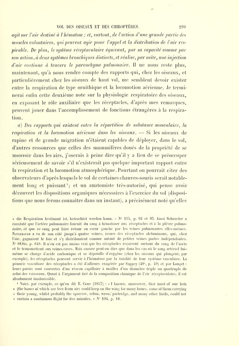 M- VOL DES OISEAUX ET DES CI11R0PTÈI\ES. '299 agit sur Vair destiné à l'hématose ; cl, surtout, de l'action d'une grande parlie des muscles volontaires, quijieuvent agir pour Pappel et la distribution de Pair res- pirable. De plus, le système réceptaculaire équivaut, par sa capacité comme par son action, à deux systèmes bronchiques distincts, et réalise, par suite, une injection d'air continue à travers le parenchyme pulmonaire. 11 ne nous reste plus, maintenant, qu'à nous rendre compte des rapports ([ui, chez les oiseaux, et particulièrement chez les oiseaux de haut vol, me semblent devoir exister entre la respiration de type ornithique et la locomotion aérienne. Je termi- nerai enfin cette deuxième note sur la physiologie respiratoire des oiseaux, en exposant le rôle auxiliaire que les réceptacles, d'après mes remarques, peuvent jouer dans l'accomplissement de fonctions étrangères à la respira- tion. a) Des rapports cjui existent entre la répartition de substance musculaire, la respiration et la locomotion aérienne dans les oiseaux. — Si les oiseaux de rapine et de grande migration n'étaient capables de déployer, dans le vol, d'autres ressources que celles des mammifères doués de la propriété de se mouvoir dans les airs, j'oserais à peine dire qu'il y a lieu de se préoccuper sérieusement de savoir s'il n'existerait pas quekjue important rapport entre la respiration et la locomotion atmosphérique. Pourtant on pourrait citer des observateurs d'après lesquels le vol de certaines chauves-souris serait notable- ment long et puissant'; et un anatomiste très-autorisé, qui pense avoir découvert les dispositions organiques nécessaires à l'exercice du vol (disposi- tions que nous ferons connaître dans un instant), a précisément noté qu'elles (I die Respiration bestimmt ist, betrachlet uerden kann. » Ps 113, p. 92 et 95. Ainsi Schrœtler a constaté que l'artère pulmonaire fournit du sang à liématoser aux réceptacles et à la plèvre pulmo- naire, et que ce sang peut faire retour au cœur gauche par les veines pulmonaires elles-mêmes. iNeucebauer a vu de son côté jusqu'à quatre veines, issues des réceptacles abdominaux, qui, chez l'oie, gagnaient le foie et s'y distribuaient comme autant de petites veines portes indépendantes. iS'° 88fc(s, p. 6iS. Il n'en est pas moins vrai que les réceptacles reçoivent surtout du sang de l'aorte et le transmettent aux veines caves. Mais encore peut-on dire que dans les cas où le sang artériel lui- même se charge d'acide carbonique et se dépouille d'oxygène (chez les oiseaux qui plongent, par exemple), les réceptacles peuvent servir à l'hématose par la totalité de leur système vascnlaire. La pénurie vasculaire des réceptacles a été d'ailleurs exagérée par Sâppey (49% p. 49) et par Longet : leurs parois sont couvertes d'un réseau capillaire à mailles d'un diamètre triple ou quadruple de celui des vaisseaux. Quant à l'argument tiré de la composition chimique de l'air réceptaculaire, il est absolument inadmissible. ' Voici, par exemple, ce qu'en dit E. Ciiisp (1857) : « I kneuw, moreower, that most of our bats « (the bones of whicli are free from air) could keep on the wing for many hours, some of them carrying « tlieir young, whilsl probably the sparrow, robin, wren,'partridge, and many otber birds, could not « sustain a continuons flight for live minutes. » N° 104, p. 10.