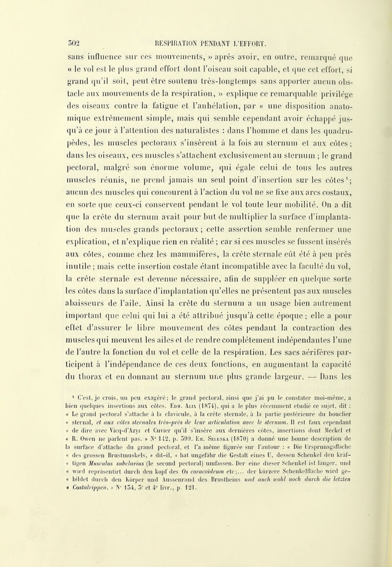 sans influence sur ces mouvements, » après avoir, en outre, remarqué que « le vol est le plus grand effort dont l'oiseau soit capable, et que cet effort, si grand qu'il soit, peut être soutenu très-longtemps sans apporter aucun obs- tacle aux mouvements de la respiration, » explique ce remarquable privilège des oiseaux contre la fatigue et l'anhélation, par « une disposition anato- mique extrêmement simple, mais qui semble cependant avoir échappé jus- qu'à ce jour à l'attention des naturalistes : dans l'homme et dans les quadru- pèdes, les muscles pectoraux s'insèrent à la fois au sternum et aux côtes; dans les oiseaux, ces muscles s'attachent exclusivement au sternum ; le grand pectoral, malgré son énorme volume, qui égale celui de tous les autres muscles réunis, ne prend jamais un seul point d'insertion sur les côtes ^; aucun des muscles qui concourent à l'action du vol ne se fixe aux arcs costaux, en sorte que ceux-ci conservent pendant le vol toute leur mobilité. On a dit que la crête du sternum avait pour but de multiplier la surface d'implanta- tion des muscles grands pectoraux ; cette assertion semble renfermer une explication, et n'explique rien en réalité ; car si ces muscles se fussent insérés aux côtes, comme chez les mammifères, la crête sternale eût été à peu près inutile ; mais cette insertion costale étant incompatible avec la faculté du vol, la crête sternale est devenue nécessaire, afin de suppléer en quelque sorte les côtes dans la surface d'implantation qu'elles ne présentent pas aux muscles abaisseurs de l'aile. Ainsi la crête du sternum a un usage bien autrement important que celui qui lui a été attribué jusqu'à cette époque ; elle a pour eflet d'assurer le libre mouvement des côtes pendant la contraction des muscles qui meuvent les ailes et de rendre complètement indépendantes l'une de l'autre la fonction du vol et celle de la respiration. Les sacs aérifères par- ticipent à l'indépendance de ces deux fonctions, en augmentant la capacité du thorax et en donnant au sternum une plus grande largeur. — Dans les ' C'est, je crois, un peu exagéré; le grand pectoral, ainsi que j'ai pu le constater moi-même, a bien quelques insertions aux côtes. Edm. Aux (1874), qui a le plus récemment étudié ce sujet, dit : « Le grand pectoral s'attache à la clavicule, à la crête sternale, à la partie postérieure du bouclier « ster nal, et aux côtes sternalea très-près de leur articulation avec le sternum. Il esf faux cependant « de dire avec Vicq-d'Azyr et Cuvier qu'il s'insère aux dernières côtes, insertions dont Meckel et « R. Owen ne parlent pas. » N° 'Li2, p. 599. Em. Selknka (1870) a donné une bonne description de la surface d'attache du grand pectoral, et l'a même figurée sur l'autour : « Die lirsprunsgsfiiiche « des grossen Brustmuskels, » dit-il, « hat ungefahr die Gestalt eines U, dessen Schenkel den kraf- « ligen Musculus subclavius (le second pectoral) umfassen. Der eine dieser Schenkel ist langer, und « wird reprâsenlirt durch den kopf des Os coracoideum etc;... der kiirzere Schenkeinâclie wird ge- I' bildet durch den Kôrper und Aussenrand des Brustbeins und auch wolil noch durch die leizten « Costalrippen. » N' 154, 5 et 4° livr., p, 121.