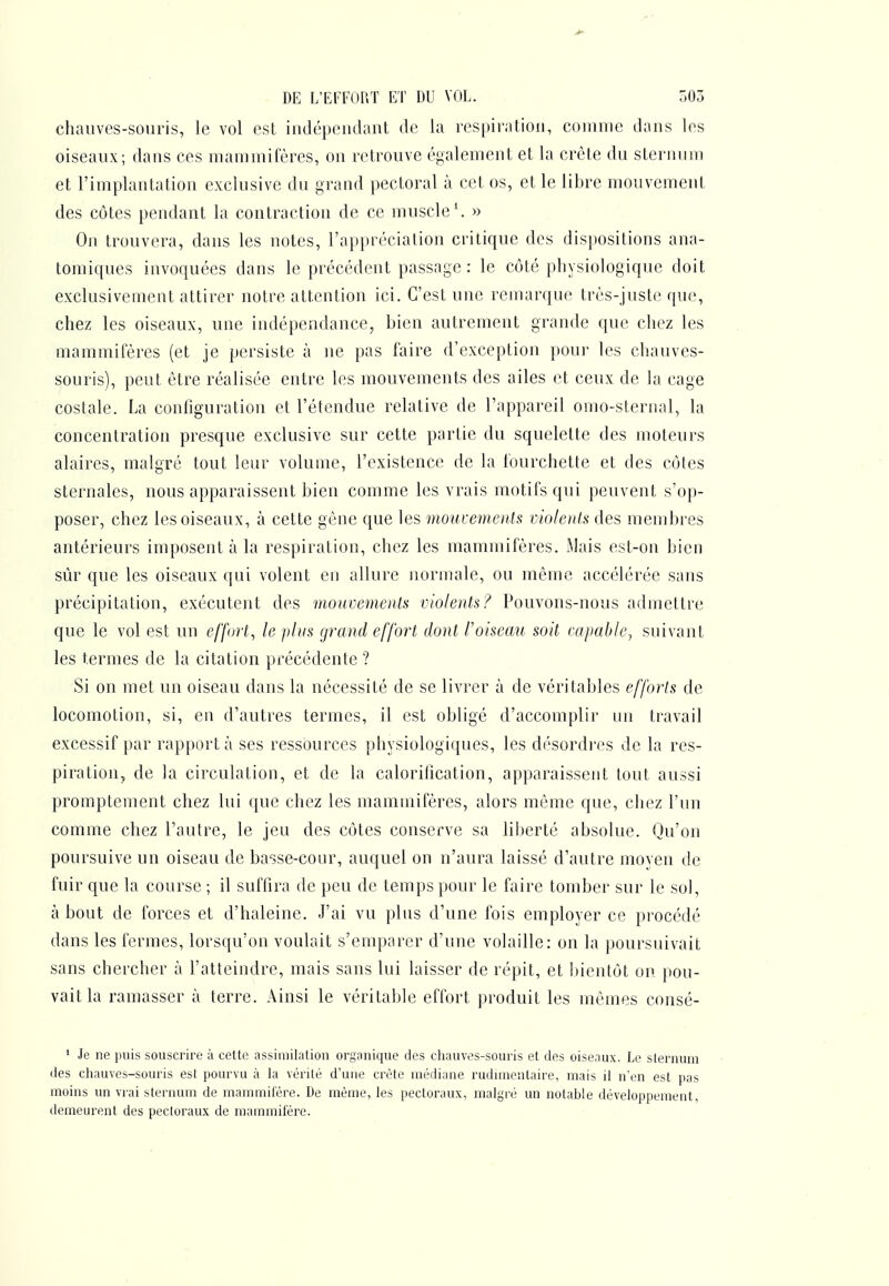 DE L'EFFOP.T ET DU VOL. r)03 chauves-souris, le vol est indépcndaut de la respiration, comme dans les oiseaux; dans ces mammifères, on retrouve également et la crête du sternum et l'implantation exclusive du grand pectoral à cet os, et le libre mouvement des côtes pendant la contraction de ce muscle \ » On trouvera, dans les notes, l'appréciation critique des dispositions ana- tomiques invoquées dans le précédent passage : le côté physiologique doit exclusivement attirer notre attention ici. C'est une remarque très-juste que, chez les oiseaux, une indépendance, bien autrement grande que chez les mammifères (et je persiste à ne pas faire d'exception poui' les chauves- souris), peut être réalisée entre les mouvements des ailes et ceux de la cage costale. La configuration et l'étendue relative de l'appareil omo-sternal, la concentration presque exclusive sur cette partie du squelette des moteurs alaires, malgré tout leur volume, l'existence de la fourchette et des côtes sternales, nous apparaissent bien comme les vrais motifs qui peuvent s'op- poser, chez les oiseaux, à cette gène que les moureinenU violeids des membres antérieurs imposent à la respiration, chez les mammifères. Mais est-on bien sûr que les oiseaux qui volent en allure normale, ou même accélérée sans précipitation, exécutent des mouvemenU violents? Pouvons-nous admettre que le vol est un effort, le jihis grand effort dont l'oiseau soit capable^ suivant les termes de la citation précédente ? Si on met un oiseau dans la nécessité de se livrer à de véritables efforts de locomotion, si, en d'autres termes, il est obligé d'accomplir un travail excessif par rapporta ses ressources physiologiques, les désordres de la res- piration, de la circulation, et de la caloritication, apparaissent tout aussi promptement chez lui (juc chez les mammifères, alors môme que, chez l'un comme chez l'autre, le jeu des côtes conserve sa liberté absolue. Qu'on poursuive un oiseau de basse-cour, auquel on n'aura laissé d'autre moyen de fuir que la course ; il suffira de peu de temps pour le faire tomber sur le sol, à bout de forces et d'haleine. J'ai vu plus d'une fois employer ce procédé dans les fermes, lorsqu'on voulait s'emparer d'une volaille: on la poursuivait sans chercher à l'atteindre, mais sans lui laisser de répit, et bientôt on pou- vait la ramasser à terre. Ainsi le véritable effort produit les mômes consé- ' Je ne puis souscrire à cette assimilation organique des chauves-souris et des oiseaux. Le sternum des chauves-souris est pourvu à la vérité d'une crête médiane rudnnentaire, mais il n'en est pas moins un vrai sternum de mammifère. De même, les pectoraux, malgré un notable développement, ilemeurent des pecloraux de mammifère.
