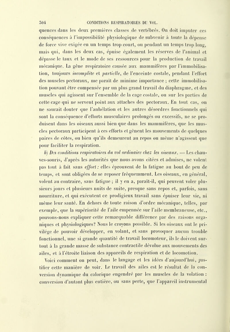 quences dans les deux premières classes de vertébrés. On doit imputer ces conséquences à l'impossibilité physiologique de subvenir à toute la dépense de force vive exigée en un temps trop court, ou pendant un temps trop long, mais qui, dans les deux cas, épuise également les réserves de l'animal et dépasse le taux et le mode de ses ressources pour la production de travail mécanique. La gêne respiratoire causée aux mammifères par l'immobilisa- tion, toujours incomplète et partielle, de l'enceinte costale, pendant l'effort des muscles pectoraux, me paraît de minime importance ; cette immobilisa- tion pouvant être compensée par un plus grand travail du diaphragme, et des muscles qui agissent sur l'ensemble de la cage costale, ou sur les parties de cette cage qui ne servent point aux attaches des pectoraux. En tout cas, on ne saurait douter que l'anhélation et les autres désordres fonctionnels qui sont la conséquence d'eflorts musculaires prolongés ou excessifs, ne se pro- duisent dans les oiseaux aussi bien que dans les mammifères, que les mus- cles pectoraux participent à ces efforts et gênent les mouvements de quelques paires de côtes, ou bien qu'ils demeurent au repos ou même n'agissent que pour faciliter la respiration. b) Des conditions respiratoires du vol ordinaire chez les oiseaux. — Les chau- ves-souris, d'après les autorités que nous avons citées et admises, ne volent pas tout à fait sans effort: elles éprouvent de la fatigue au bout de peu de temps, et sont obligées de se reposer fréquemment. Les oiseaux, en général, volent au contraire, sans fatigue ; il y en a, paraît-il, qui peuvent voler plu- sieurs jours et plusieurs nuits de suite, presque sans repos et, parfois, sans nourriture, et qui exécutent ce prodigieux travail sans épuiser leur vie, ni même leur santé. En dehors de toute raison d'ordre mécanique, telles, par exemple, que la supériorité de l'aile empennée sur l'aile membraneuse, etc., pouvons-nous expliquer cette remarquable différence par des raisons orga- niques et physiologiques? Nous le croyons possible. Si les oiseaux ont le pri- vilège de pouvoir développer, en volant, et sans provoquer aucun trouble fonctionnel, une si grande quantité de travail locomoteur, ils le doivent sur- tout à la grande masse de substance contractile dévolue aux mouvements des ailes, et à l'étroite liaison des appareils de respiration et de locomotion. Voici comment on peut, dans le langage et les idées d'aujourd'iiui, jus- tifier cette manière de voir. Le travail des ailes est le résultat de la con- version dynamique du calorique engendré par les muscles de la volation : conversion d'autant plus entière, ou sans perte, que l'appareil instrumental