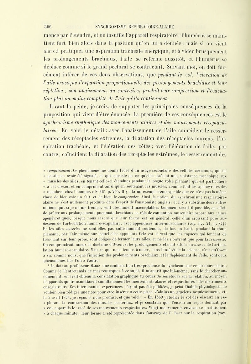 mence par l'étendre, et on insuffle l'appareil respiratoire; l'humérus se main- tient fort bien alors dans la position qu'on lui a donnée ; mais si on vient alors à pratiquer une aspiration trachéale énergique, et à vider brusquement les prolongements brachiaux, l'aile se referme aussitôt, et l'humérus se déplace comme si le grand pectoral se contractait. Suivant moi, on doit foi'- cément inférer de ces deux observations, que pendant le vol, Vélévalion de faite provoque l'expansion proportionnelle des pï^olongements brachiaux et leur réplétion ; son abaissement, au contraire, produit leur compression et l'évacua- tion plus ou moins complète de l'air qu'ils contiennent. 11 vaut la peine, je crois, de supputer les principales conséquences de la proposition qui vient d'être énoncée, La première de ces conséquences est le synchronisme rhythmique des mouvements alaires et des mouvements réceptacu- laires^. En voici le détail: avec l'abaissement de l'aile coïncident le resser- rement des réceptacles extrêmes, la dilatation des réceptacles moyens, l'in- spiration trachéale, et l'élévation des côtes ; avec l'élévation de l'aile, par contre, coïncident la dilatation des réceptacles extrêmes, le resserrement des « remplissaient. Ce phénomène me donna l'idée d'un usage secondaire des cellules aériennes, qui ne « parait pas avoir été signalé, et qui consiste en ce qu'elles prêtent une assistance mécanique aux « muscles des ailes, en tenant celle-ci étendues pendant la longue volée planante qui est particulière « à cet oiseau, et en comprimant ainsi qu'en soutenant les muscles, comme font les aponévroses des « membres chez l'homme. » N 48', p. 255. Il y a là un exemple remarquable que ce nest pas la même chose de bien voir un fait, et de bien le comprendre. Ainsi la notion du synchronisme respiratoire- alaire ne s'est nullement produite dans l'esprit de l'anatomiste anglais, et il y a substitué deux autres notions qui, si je ne me trompe, sont absolument inacceptables. Comment serait-il possible, en effet, de prêter aux prolongements pneumato-brachiaux ce rôle de contention musculaire propre aux gaines aponévrotiques, lorsque nous savons que leur forme est, en général, celle d'un croissant posé au- dessous de l'articulation huméro-scapulaire, avec appendices inter-musculaires (voy. fig. 21, p. 87)? Et les ailes ouvertes ne sont-elles pas suffisamment soutenues, de bas en haut, pendant la chute planante, par l'air même sur lequel elles appuient? Cela est si vrai que les rapaces qui fondent de très-haut sur leur proie, sont obligés de fermer leurs ailes, et ne les r'ouvrent que pour la ressource. On comprendrait mieux la doctrine d'Owen, si les prolongements étaient situés au-dessus de l'articu- lation huméro-scapulaire. Mais ce que nous tenons à noter, dans l'intérêt de la science, c'est qu'Owen a vu, comme nous, que l'injection des prolongements brachiaux, et le déploiement de l'aile, sont deux pliénoniénes liés l'un à l'autre. * Je dois au professeur Marey une confirmation très-précieuse du synchronisme respiratoire-alaire. Comme je l'entretenais de mes rem;irques à ce sujet, il m'apprit que lui-même, sans le chercher au- cunement, en avait obtenu la constatation graphique au cours de ses études sur la volation, au moyen d'appareils qui transmettaient simultanément les mouvements alaires et respiratoires à des instruments enregistreurs. Ces intéressantes expériences n'ayant pas été publiées, je priai l'habile physiologiste de vouloir bien rédiger une noie pour être insérée à cette place. J'obtins un gracieux acquiescement, et, le 5 avril 1874, je reçus la note promise, et que voici : « En 1869 j'étudiai le vol des oiseaux en ex- « plorant la contraction des muscles pectoraux, et je constatai que l'oiseau au repos donnait par « ces appareils le tracé de ses mouvements respiratoires. Vingt mouvements environ se produisaient « à chaque minute ; leur forme a été représentée dans l'ouvrage de P. Bert sur la respiration (voy.