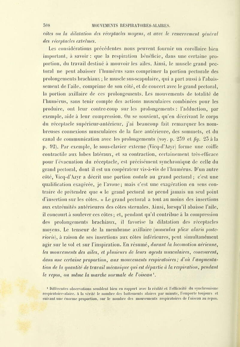 côtes ou la dilatalion des réceptacles moyens, et avec le resserrement général des réceptacles extrêmes. Les considérations précédentes nous peuvent fournir un corollaire bien important, à savoir : que la respiration bénéficie, dans une certaine pro- portion, du travail destiné à mouvoir les ailes. Ainsi, le muscle grand pec- toral ne peut abaisser l'humérus sans comprimer la portion pectorale des prolongements brachiaux ; le muscle sus-scapulaire, qui a part aussi à l'abais- sement de l'aile, comprime de son côté, et de concert avec le grand pectoral, la portion axillaire de ces prolongements. Les mouvements de totalité de l'humérus, sans tenir compte des actions musculaires combinées pour les produire, ont leur contre-coup sur les prolongements : l'adduction, par exemple, aide à leur compression. On se souvient, qu'en décrivant le corps du réceptacle supérieur-antérieur, j'ai beaucoup fait remarquer les nom- breuses connexions musculaires de la face antérieure, des sommets, et du canal de communication avec les prolongements (voy. p. 259 et fig. 25 à la p. 92). Par exemple, le sous-clavier externe (Vicq-d'Azyr) forme une coiffe contractile aux lobes latéraux, et sa contraction, certainement très-efficace pour l'évacuation du réceptacle, est précisément synchronique de celle du grand pectoral, dont il est un coopérateur vis-à-vis de l'humérus. D'un autre côté, Vicq-d'Azyr a décrit une portion costale au grand pectoral ; c'est une qualification exagérée, je l'avoue; mais c'est une exagération en sens con- traire de prétendre que « le grand pectoral ne prend jamais un seul point d'insertion sur les côtes. » Le grand pectoral a tout au moins des insertions aux extrémités antérieures des côtes sternales. Ainsi, lorsqu'il abaisse l'aile, il concourt à soulever ces côtes; et, pendant qu'il contribue à la compression des prolongements brachiaux, il favorise la dilatation des réceptacles moyens. Le tenseur de la membrane axillaire [musculus plicx alaris poste- rioris), à raison de ses insertions aux côtes inférieures, peut simultanément agir sur le vol et sur l'inspiration. En résumé, durant la locomotion aérienne, les mouvements des ailes, et plusieurs de leurs agents musculaires, concourent^ dans une certaine proportion, aux mouvements respiratoires ; d'oii l'augmenta- tion de la quantité de travail mécanique qui est départie à la respiration, pendant le repos, ou même la marche normale de l'oiseau^ ' Différentes observations semblent bien en rapport avec la réalité et Tefficacité du synchronisme respiratoire-alaire. A la vérité le nombre des battements alaires par minute, l'emporte toujours et suivant une énorme proportion, sur le nombre des mouvements respiratoires de l'oiseau au repos.