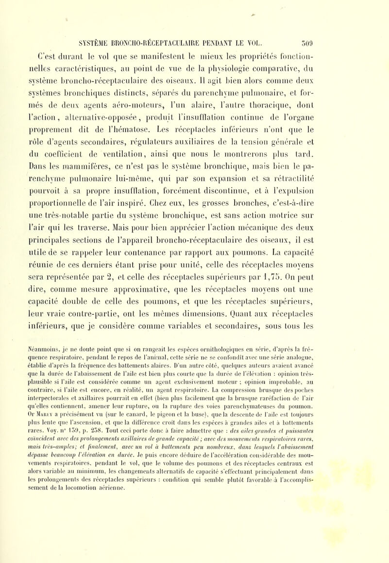 C'est durant le vol que se manifestent le mieux les propriétés fonction- nelles caractéristiques, au point de vue de la physiologie comparative, du système bronclio-réceptaculaire des oiseaux. 11 agit bien alors comme deux systèmes bronchiques distincts, séparés du parenchyme pulmonaire, et for- més de deux agents aéro-moteurs, l'un alaire, l'autre thoracique, dont l'action, alternative-opposée, produit l'insufflation continue de l'organe proprement dit de l'hématose. Les réceptacles inférieurs n'ont que le rôle d'agents secondaires, régulateurs auxiliaires de la tension générale et du coefficient de ventilation, ainsi que nous le montrerons plus tard. Dans les mammifères, ce n'est pas le système bronchique, mais bien le pa- renchyme pulmonaire lui-même, qui par son expansion et sa rétractilité pourvoit à sa propre insufflation, forcément discontinue, et à l'expulsion proportionnelle de l'air inspiré. Chez eux, les grosses bronches, c'est-à-dire une très-notable partie du système bronchique, est sans action motrice sur l'air qui les traverse. Mais pour bien apprécier l'action mécanique des deux principales sections de l'appareil broncho-réceptaculaire des oiseaux, il est utile de se rappeler leur contenance par rapport aux poumons. La capacité réunie de ces derniers étant prise pour unité, celle des réceptacles moyens sera représentée par 2, et celle des réceptacles supérieurs par 1,75. On peut dire, comme mesure approximative, que les réceptacles moyens ont une capacité double de celle des poumons, et que les réceptacles supérieurs, leur vraie contre-partie, ont les mêmes dimensions. Quant aux réceptacles inférieurs, que je considère comme variables et secondaires, sous tous les Néanmoins, je ne doute point que si on rangeait les espèces ornithologiques en série, d'après la fré- quence respiratoire, pendant le repos de l'animal, cette série ne se confondît avec une série analogue, établie d'après la fréquence des battements alaires. D'un autre côté, quelques auteurs avaient avancé que la durée de l'abaissement de l'aile est bien plus courte que la durée de l'élévation : opinion très- plausible si l'aile est considérée comme un agent exclusivement moteur ; opinion improbable, au contraire, si l'aile est encore, en réalité, un agent respiratoire. La compression brusque des poches interpectorales et axillaires pourrait en effet (bien plus facilement que la brusque raréfaction de l'air qu'elles contiennent, amener leur rupture, ou la rupture des voies parenchymateuses du poumon. Or Mariy a précisément vu (sur le canard, le pigeon et la buse), que la descente de l'aile est toujours plus lente que l'ascension, et que la différence croit dans les espèces à grandes ailes et à battements rares. Voy. n° 159, p. 258. Tout ceci porte donc à faire admettre que : des ailes grandes et puissantes coïncident avec des prolongements axillaires de grande capacité ; avec des mouvements respiratoires rares, mais très-amples; et finalement, avec un vol à battements peu nombreux, dans lesquels rabaissement dépasse beaucoup Vélévation en durée. Je puis encore déduire de l'accélération considérable des mou- vements respiratoires, pendant le vol, que le volume des poumons et des réceptacles centraux est alors variable au minimum, les changements alternatifs de capacité s'ef.''ectuant principalement dans les prolongements des réceptacles supérieurs : condition qui semble plutôt favorable à l'accomplis- sement de la locomotion aérienne.