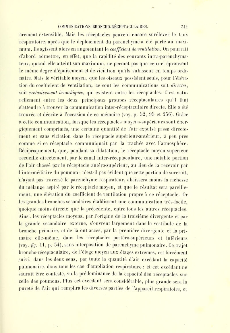 cremerit extensible. Mais les réceptacles peuvent encore surélever le taux respiratoire, après que le déploiement du parenchyme a été porté au maxi- mum. Us agissent alors en augmentant le coefficient de ventilation. On pourrait d'abord admettre, en effet, que la rapidité des courants intra-parenchyma- teux, quand elle atteint son maximum, ne permet pas que ceux-ci éprouvent le même degré d'épuisement et de viciation qu'ils subissent en temps ordi- naire. Mais le véritable moyen, que les oiseaux possèdent seuls, pour l't'b'va- tion du coefficient de ventilation, ce sont les communications soit directes^ soit exclusivement bronchiques., qui existent entre les réceptacles. (ï'cst natu- rellement entre les deux principaux groupes réceptaculaires qu'il faut s'attendre à trouver la communication inter-réceptaculaire directe. Elle a été trouvée et décrite à l'occasion de ce mémoire (voy. p. 52, 95 et 256). Grâce à cette communication, lorsque les réceptacles moyens-supérieurs sont éner- giquement comprimés, une certaine quantité de l'air expulsé passe directe- ment et sans vicialion dans le réceptacle supérieur-antérieur, à peu près comme si ce réceptacle communiquait par la trachée avec l'atmosphère. Réciproquement, que, pendant sa dilatation, le réceptacle moyen-supérieur recueille directement, par le canal inter-réceptaculaire, une notable portion de l'air chassé par le réceptacle antéro-supérieur, au lieu de la recevoir par l'intermédiaire du poumon ; n'est-il pas évident que cette portion de surcroit, n'ayant pas traversé le parenchyme respirateur, abaissera moins la richesse du mélange aspiré par le réceptacle moyen, et que le résultat sera pareille- ment, une élévation du coefficient de ventilation propre à ce réceptacle. Or les grandes bronches secondaires établissent une communication très-facile, quoique moins directe que la précédente, entre tous les autres réceptacles. Ainsi, les réceptacles moyens, par l'origine de la troisième divergente et par la grande secondaire externe, s'ouvrent largement dans le vestibule de la bronche primaire, et de là ont accès, par la première divergente et la pri- maire elle-même, dans les réceptacles postéro-supérieurs et inférieurs (voy. ftg. 11, ]). 34), sans interposition de parenchyme pulmonaire. Ce trajet broncho-réceptaculaire, de l'étage moyen aux étages extrêmes, est forcément suivi, dans les deux sens, par toute la quantité d'air excédant la capacité pulmonaire, dans tous les cas d'ampliation respiratoire ; et cet excédant ne saurait êire contesté, vu la prédominance de la capacité des réceptacles sur celle des poumons. Plus cet excédant sera considérable, plus grande sera la pureté de l'air qui remplira les diverses parties de l'appareil respiratoire, et