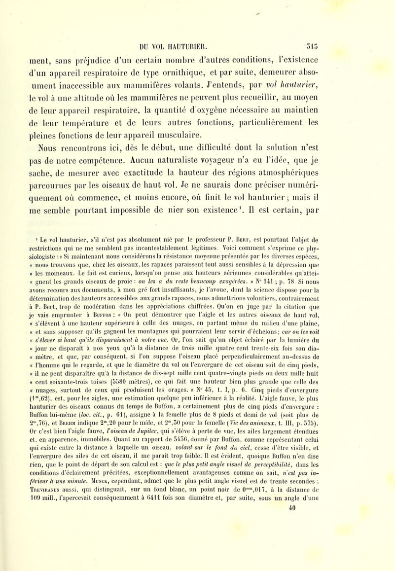 DU VOL HAUTUniER. 315 ment, sans préjudice d'un certain nombre d'autres conditions, l'existence d'un appareil respiratoire de type ornithique, et par suite, demeurer abso- ument inaccessible aux mammifères volants. J'entends, par vol hauturier, le vol à une altitude où les mammifères ne peuvent plus recueillir, au moyen de leur appareil respiratoire, la quantité d'oxygène nécessaire au maintien de leur température et de leurs autres fonctions, particulièrement les pleines fonctions de leur appareil musculaire. Nous rencontrons ici, dès le début, une difticulté dont la solution n'est pas de notre compétence. Aucun naturaliste voyageur n'a eu l'idée, que je sache, de mesurer avec exactitude la hauteur des régions atmosphériques parcourues par les oiseaux de haut vol. Je ne saurais donc préciser numéri- quement où commence, et moins encore, où finit le vol hauturier ; mais il me semble pourtant impossible de nier son existence \ Il est certain, par ' Le vol hauturier, s'il n'est pas absolument nié par le professeur P. Bert, est pourtant l'objet de restrictions qui ne me semblent pas incontestablement légitimes. Voici comment s'exprime ce phy- siologiste :« Si maintenant nous considérons la résistance moyenne présentée par les diverses espèces, « nous trouvons que, ciiez les oiseaux, les rapaces paraissent tout aussi sensibles à la dépression que « les moineaux. Le fait est curieux, lorsqu'on pense aux hauteurs aériennes considérables qu'attei- <i gnent les grands oiseaux de proie : on les a du reste beaucoup exagérées. » N iil ; p. 78 Si nous avons recours aux documents, à mon gré fort insuffisants, je l'avoue, dont la science dispose pour la détermination des hauteurs accessibles aux grands rapaces, nous admettrions volontiers, contrairement à P. Bert, trop de modération dans les appréciations chiffrées. Qu'on en juge par la citation que je vais emprunter à Buffon : « On peut démontrer que l'aigle et les autres oiseaux de haut vol, « s'élèvent à une hauteur supérieure à celle des nuages, en partant même du milieu d'une plaine, (I et sans supposer qu'ils gagnent les montagnes qui pourraient leur servir d'échelons ; car on les voit « s'élever si haut qu'ils disparaissent à notre vxie. Or, l'on sait qu'un objet éclairé par la lumière du « jour ne disparait à nos yeux qu'à la distance de trois mille quatre cent trente-six fois son dia- « mètre, et que, par conséquent, si l'on suppose l'oiseau placé perpendiculairement au-dessus de « Phomme qui le regarde, et que le diamètre du vol ou l'envergure de cet oiseau soit de cinq pieds, « il ne peut disparaître qu a la distance de dix-sept mille cent quatre-vingts pieds ou deux mille huit « cent soixante-trois toises (5580 mètres), ce qui fait une hauteur bien plus grande que celle des « nuages, surtout de ceux qui produisent les orages. » N° 4-5, t. I, p. 6. Cinq pieds d'envergure (l^iGS), est, pour les aigles, une estimation quelque peu inférieure à la réalité. L'aigle fauve, le plus hauturier des oiseaux connus du temps de Buffon, a certainement plus de cinq pieds d'envergure : Buffon lui-même (loc. cit., p. 61), assigne à la femelle plus de 8 pieds et demi de vol (soit plus de 2,70), et Breiim indique 2°,20 pour le màle, et 2,50 pour la femelle ( Vie des animaux, t. III, p. 575). Or c'est bien l'aigle fauve, l'oiseau de Jupiter, qui s'élève à perte de vue, les ailes largement étendues et. en apparence, immobiles. Quant au rapport de 545C, donné par Buffon, comme représentant celui qui existe entre la distance à laquelle un oiseau, volant sur le fond du ciel, cesse d'être visible, et l'envergure des ailes de cet oiseau, il me paraît trop faible. Il est évident, quoique Buffon n'en dise rien, que le point de départ de son calcul est : que le plus petit angle visuel de perceptibilité, dans les conditions d'éclairement précitées, exceptionnellement avantageuses comme on sait, 7i'est pas in- férieur à une minute. Munck, cependant, admet que le plus petit angle visuel est de trente secondes ; Treviranus aussi, qui distinguait, sur uu fond blanc, uu point noir de 0'^°',017, à la distance de 109 mill., Papercevait conséquemment à 64H fois son diamètre et, par suite, sous un angle d'une 40