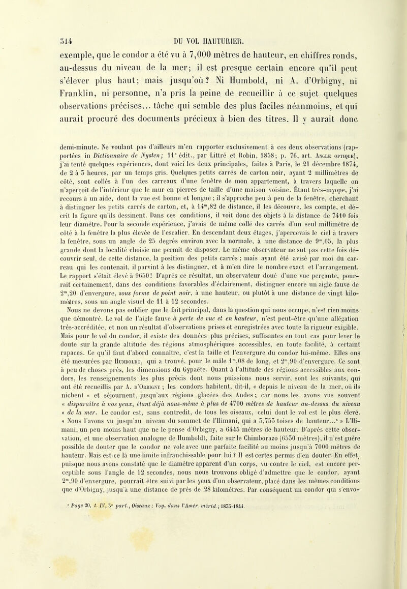 exemple, que le condor a été vu à 7,000 mètres de hauteur, en chiffres ronds, au-dessus du niveau de la mer; il est presque certain encore qu'il peut s'élever plus haut; mais jusqu'où? Ni Humbold, ni A. d'Orbigny, ni Franklin, ni personne, n'a pris la peine de recueillir à ce sujet quelques observations précises... tâche qui semble des plus faciles néanmoins, et qui aurait procuré des documents précieux à bien des titres. Il y aurait donc demi-minute. Ne voulant pas d'ailleurs m'en rapporter exclusivement à ces deux observations (rap- portées in Dictionnaire de Nijsten; H^édit., par Littré et Robin, 1858; p. 76, art. Angle optique), j'ai tenté quelques expériences, dont voici les deux principales, faites à Paris, le 21 décembre 1874, de 2 à 3 heures, par un temps gris. Quelques petits carrés de carton noir, ayant 2 millimètres de côté, sont collés à l'un des carreaux d'une fenêtre de mon appartement, à travers laquelle on n'aperçoit de l'intérieur que le mur en pierres de taille d'une maison voisine. Étant très-myope, j'ai recours à un aide, dont la vue est bonne et longue ; il s'approche peu à peu de la fenêtre, cherchant à distinguer les petits carrés de carton, et, à 14™,82 de distance, il les découvre, les compte, et dé- crit la figure qu'ils dessinent. Dans ces conditions, il voit donc des objets à la distance de 7410 fois leur diamètre. Pour la seconde expérience, j'avais de même collé des carrés d'un seul millimètre de côté à la fenêtre la plus élevée de l'escalier. En descendant deux étages, j'apercevais le ciel à travers la fenêtre, sous un angle de 25 degrés environ avec la normale, à une distance de 9'°,65, la plus grande dont la localité choisie me permît de disposer. Le même observateur ne sut pas cette fois dé- couvrir seul, de cette distance, la position des petits carrés ; mais ayant été avisé par moi du car- reau qui les contenait, il parvint à les distinguer, et à m'en dire le nombre exact et l'arrangement. Le rapport s'était élevé à 9C50! D'après ce résultat, un observateur doué d'une vue perçante, pour- rait certainement, dans des conditions favorables d'éclairement, distinguer encore un aigle fauve de 2°',20 d'envergure, soiis forme de point noir, à une hauteur, ou plutôt à une distance de vingt kilo- mètres, sous un angle visuel de 11 à 12 secondes. Nous ne devons pas oublier que le fait principal, dans la question qui nous occupe, n'est rien moins que démontré. Le vol de l'aigle fauve à perte de vue et en hauteur, n'est peut-être qu'une allégation très-accréditée, et non un résultat d'observations prises et enregistrées avec toute la rigueur exigible. Mais pour le vol du condor, il existe des données plus précises, suffisantes en tout cas pour lever le doute sur la grande altitude des régions atmosphériques accessibles, en toute facilité, à certainl rapaces. Ce qu'il faut d'abord connaître, c'est la taille et l'envergure du condor lui-même. Elles ons été mesurées par Humboldt, qui a trouvé, pour le mâle l°',08de long, et 2,90 d'envergure. Ce sont à peu de choses près, les dimensions du Gypaète. Quant à l'altitude des régions accessibles aux con- dors, les renseignements les plus précis dont nous puissions nous servir, sont les suivants, qui ont été recueillis par A. d'Orbigny ; les condors habitent, dit-il, « depuis le niveau de la mer, où ils nichent « et séjournent, jusqu'aux régions glacées des Andes ; car nous les avons vus souvent « disparaître à nos yeux, étant déjà nous-même à plus de 4700 mètres de hauteur au-dessus du niveau « de la mer. Le condor est, sans contredit, de tous les oiseaux, celui dont le vol est le plus élevé. M Nous l'avons vu jusqu'au niveau du sommet de l'ilimani, qui a 3,753 toises de hauteur...' » L'Ili- mani, un peu moins haut que ne le pense d'Orbigny, a 6445 mètres de hauteur. D'après cette obser- vation, et une observation analogue de Humboldt, faite sur le Chimborazo (6530 mètres), il n'est guère possible de douter que le condor ne vole avec une parfaite facihté au moins jusqu'à 7000 mètres de hauteur. Mais est-ce là une hmite infranchissable pour lui ? Il est certes permis d'en douter. En effet^ puisque nous avons constaté que le diamètre apparent d'un corps, vu contre le ciel, est encore per- ceptible sous l'angle de 12 secondes, nous nous trouvons obligé d'admettre que le condor, ayant 2,90 d'envergure, pourrait être suivi parles yeux d'un observateur, placé dans les mêmes conditions que d'Orbigny, jusqu'à une distance de près de 28 kilomètres. Par conséquent un condor qui s'envo- ■ Page 20, t. IV, ô° part., Oiseaux; Voij. clans l'Amér. mérid.; 1833-1844.