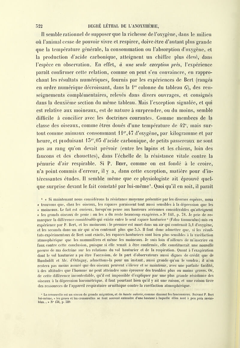 Il semble rationnel de supposer que la richesse de l'oxygène, dans le milieu où l'animal cesse de pouvoir vivre et respirer, doive être d'autant plus grande que la température générale, la consommation ou l'absorption d'oxygène, et la production d'acide carbonique, atteignent un chiffre plus élevé, dans l'espèce en observation. En effet, à une seule exception près, l'expérience paraît confirmer cette relation, comme on peut s'en convaincre, en rappro- chant les résultats numériques, fournis par les expériences de Bert (rangés en ordre numérique décroissant, dans la l'^ colonne du tableau G), des ren- seignements complémentaires, relevés dans divers ouvrages, et consignés dans la deuxième section du même tableau. Mais l'exception signalée, et qui est relative aux moineaux, est de nature à surprendre, ou du moins, semble difficile à concilier avec les doctrines courantes. Comme membres de la classe des oiseaux, comme êtres doués d'une température de 42°, mais sur- tout comme animaux consommant lls',47 d'oxygène, par kilogramme et par heure, et produisant 13*^',03 d'acide carbonique, de petits passereaux ne sont pas au rang qu'on devait prévoir (entre les lapins et les chiens, loin des faucons et des chouettes), dans l'échelle de la résistance vitale contre la pénurie d'air respirable. Si P. Bert, comme on est fondé à le croire, n'a point commis d'erreur, il y a, dans cette exception, matière pour d'in- téressantes études. Il semble même que ce physiologiste ait éprouvé quel- que surprise devant le fait constaté par lui-même^ Quoi qu'il en soit, il paraît 1 « Si maintenant nous considérons la résistance moyenne présentée par les diverses espèces, nous « trouvons que, chez les oiseaux, les rapaces paraissent tout aussi sensibles à la dépression que les « moineaux. Le fait est curieux, lorsqu'on pense aux hauteurs aériennes considérables qu'atteignent « les grands oiseaux'de proie : on les a du reste beaucoup exagérées. » N° 141, p. 78. Je prie de re- marquer la différence considérable existe entre le seul rapace hauturier  (Falco tinunculus) mis en expérience par P. Bert, et les moineaux : le premier est mort dans un air qui contenait 5,1 d'oxygène, et les seconds dans un air qui n'en contenait plus que 3,5. Il faut donc admettre que, si les résul- tats expérimentaux de Bert sont exacts, les rapaces hauturiers sont bien plus sensibles à la raréfaction atmosphérique que les mammifères et même les moineaux. Je suis loin d'ailleurs de m'inscrire en faux contre cette conclusion, puisque si elle venait à être confirmée, elle constituerait une nouvelle preuve de ma doctrine sur les relations du vol hauturier et de la respiration. Quant à l'exagération dont le vol hauturier a pu être l'occasion, de la part d'observateurs aussi dignes de crédit que de Humboldt et 41c. d'Orbigny, admettons-la pour un instant, aussi grande qu'on le voudra ; il n'en restera pas moins assuré que des oiseaux peuvent s'élever et se maintenir, avec une parfaite facilité, à des altitudes que l'homme ne peut atteindre sans éprouver des troubles plus ou moins graves. Or, de cette différence incontestable, qu'il est impossible d'expliquer par une plus grande résistance des oiseaux à la dépression barométrique, il faut pourtant bien qu'il y ait une raison, et une raison tirée des ressources de l'appareil respiratoire ornithique contre la raréfaction atmosphérique. ■ La cresserelle est un oiseau de grande migration, et de haule voîerie, comme disaient les fauconniers. Suivant P. Bert lui-même, « les grues et les cresserelles se l'ont souvent entendre d'une hauteur à laquelle elles sont à peu près invisi- bles... » N 156, p. 529.