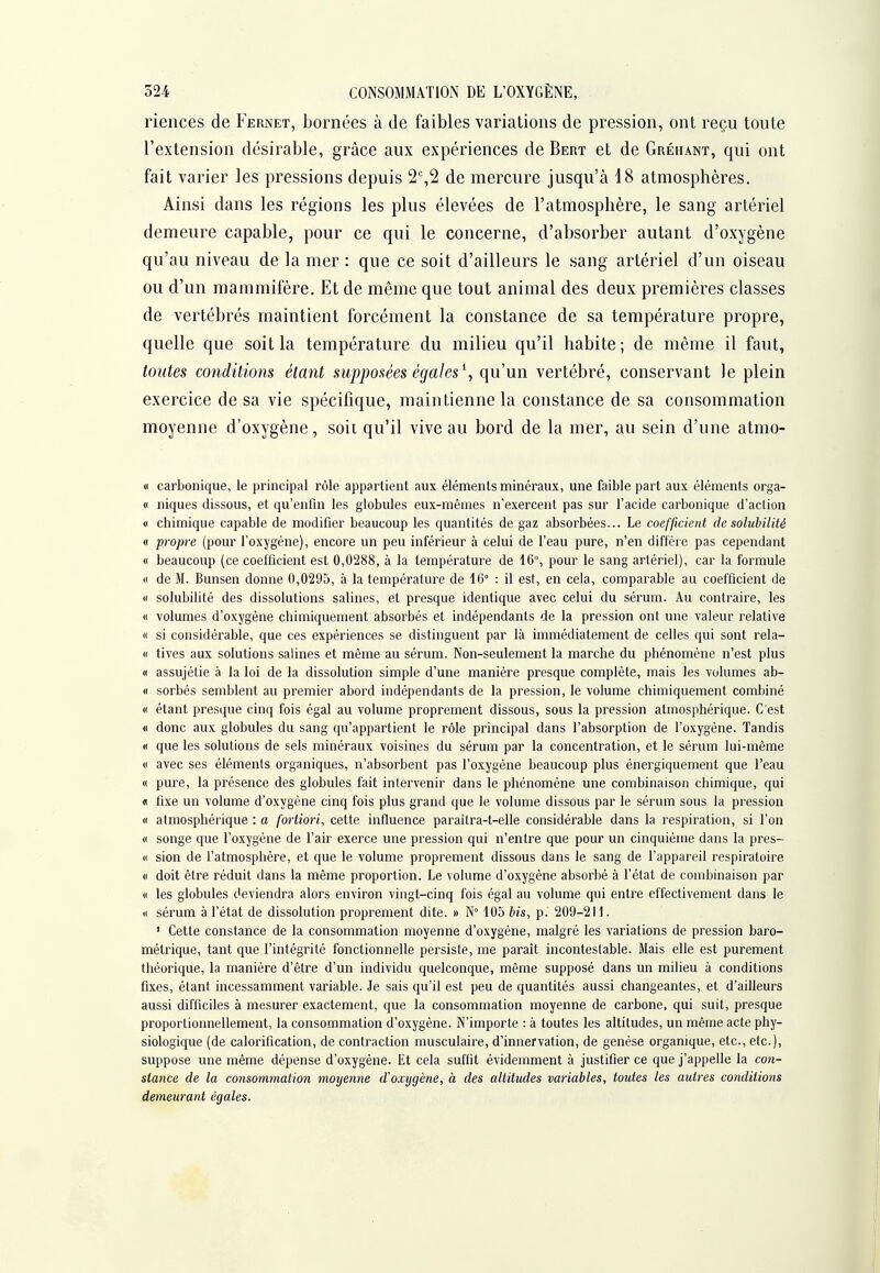 riences de Fernet, bornées à de faibles variations de pression, ont reçu toute l'extension désirable, grâce aux expériences de Bert et de Gréhant, qui ont fait varier les pressions depuis 2%2 de mercure jusqu'à 18 atmosphères. Ainsi dans les régions les plus élevées de l'atmosphère, le sang artériel demeure capable, pour ce qui le concerne, d'absorber autant d'oxygène qu'au niveau de la mer : que ce soit d'ailleurs le sang artériel d'un oiseau ou d'un mammifère. Et de même que tout animal des deux premières classes de vertébrés maintient forcément la constance de sa température propre, quelle que soit la température du milieu qu'il habite; de même il faut, toutes conditions étant supposées égales \ qu'un vertébré, conservant le plein exercice de sa vie spécifique, maintienne la constance de sa consommation moyenne d'oxygène, soit qu'il vive au bord de la mer, au sein d'une atmo- « carbonique, le principal rôle appartient aux éléments minéraux, une faible part aux éléments orga- « niques dissous, et qu'enfin les globules eux-mêmes n'exercent pas sur l'acide carbonique d'action (I cbimique capable de modifier beaucoup les quantités de gaz absorbées... Le coefficient de solubilité « propre (pour l'oxygène), encore un peu inférieur à celui de l'eau pure, n'en diffère pas cependant « beaucoup (ce coefficient est 0,0288, à la température de 16°, pour le sang artériel), car la formule « de M. Bunsen donne 0,0295, à la température de 16° : il est, en cela, comparable au coefficient de « solubilité des dissolutions salines, et presque identique avec celui du sérum. Au contraire, les « volumes d'oxygène chimiquement absorbés et indépendants de la pression ont une valeur relative « si considérable, que ces expériences se distinguent par là immédiatement de celles qui sont rela- « tives aux solutions salines et même au sérum. Non-seulement la marche du phénomène n'est plus « assujétie à la loi de la dissolution simple d'une manière presque complète, mais les volumes ab- « sorbés semblent au premier abord indépendants de la pression, le volume chimiquement combiné « étant presque cinq fois égal au volume proprement dissous, sous la pression atmosphérique. C'est « donc aux globules du sang qu'appartient le rôle principal dans l'absorption de l'oxygène. Tandis « que les solutions de sels minéraux voisines du sérum par la concentration, et le sérum lui-même « avec ses éléments organiques, n'absorbent pas l'oxygène beaucoup plus énergiquement que l'eau « pure, la présence des globules fait intervenir dans le phénomène une combinaison chimique, qui « fixe un volume d'oxygène cinq fois plus grand que le volume dissous par le sérum sous la pression « atmosphérique : a fortiori, cette influence paraîtra-t-elle considérable dans la respiration, si l'on « songe que l'oxygène de l'air exerce une pression qui n'entre que pour un cinquième dans la pres- (( sion de l'atmosphère, et que le volume proprement dissous dans le sang de l'appareil respiratoire (I doit être réduit dans la même proportion. Le volume d'oxygène absorbé à l'état de combinaison par « les globules deviendra alors environ vingt-cinq fois égal au volume qui entre effectivement dans le « sérum à l'état de dissolution proprement dite. » N° 105 bis, p. 209-211. ' Cette constance de la consommation moyenne d'oxygène, malgré les variations de pression baro- métrique, tant que l'intégrité fonctionnelle persiste, me paraît incontestable. Mais elle est purement théorique, la manière d'être d'un individu quelconque, même supposé dans un milieu à conditions fixes, étant incessamment variable. Je sais qu'il est peu de quantités aussi changeantes, et d'ailleurs aussi difficiles à mesurer exactement, que la consommation moyenne de carbone, qui suit, presque proportionnellement, la consommation d'oxygène. N'importe : à toutes les altitudes, un même acte phy- siologique (de calorification, de contraction musculaire, d'innervation, de genèse organique, etc., etc.), suppose une même dépense d'oxygène. Et cela suffit évidemment à justifier ce que j'appelle la con- stance de la consommation moyenne d'oxygène, à des altitudes variables, toutes les autres conditions demeurant égales.