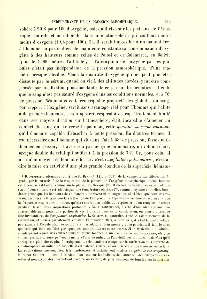 sphère à 20,8 pour 100 d'oxygène; soit qu'il vive sur les plateaux de l'Amé- rique centrale et méridionale, dans une atmosphère qui contient moitié moins d'oxygène (10,4 pour 100). Or, il serait impossible à un mammifère, à l'homme en particulier, de maintenir constante sa consommation d'oxy- gène à des hauteurs comme celles de Potosi et de Calamarca, en Bolivie (plus de 4,000 mètres d'altitude), si l'absorption de l'oxygène par les glo- bules n'était pas indépendante de la pression atmosphérique, d'une ma- nière presque absolue. Même la quantité d'oxygène qui ne peut plus être dissoute par le sérum, quand on vit à des altitudes élevées, peut être com- pensée par une fixation plus abondante de ce gaz sur les hématies : attendu que le sang n'est pas saturé d'oxygène dans les conditions normales, et à 76' de pression. Néanmoins cette remarquable propriété des globules du sang, par rapport à l'oxygène, serait sans avantage réel pour l'homme qui habite à de grandes hauteurs, si son appareil respiratoire, trop étroitement limité dans ses moyens d'action sur l'atmosphère, était incapable d'amener au contact du sang qui traverse le poumon, cette quantité moyenne constante qu'il demeure capable d'absorber à toute pression. En d'autres termes, il est nécessaire que l'homme qui vit dans l'air à 58' de pression, fasse quoti- diennement passer, k travers son parenchyme pulmonaire, un volume d'air, presque double de celui qui suffirait à la pression de 76'. Or, pour cela, il n'a qu'un moyen réellement efficace : c'est rampliation pulmonaire\ c'est-à- dire la mise en activité d'une plus grande étendue de la superficie hémato- * D. JouRDANET, adversaire, ainsi que P. Bert (N 141, p. 137), de la compensation efficace, inté- grale, par la suractivité de la respiration, de la pénurie de l'oxygène atmosphérique, même lorsque cette pénurie est faible, comme sur le plateau du Mexique (2,000 mètres de hauteur environ), et que son influence nuisible est adoucie par une température élevée, (17°, comme moyenne annuelle), Jour- danet pense que les habitants de ce plateau « ne vivent ni si longtemps ni si bien que ceux des ni- veaux des mers. » 11 croit que la raréfaction de l'air produit « l'apathie du système musculaire, » que la fréquence respiratoire diminue, qu'assez souvent on oublie de respirer et qu'on remplace le temps perdu en faisant des « inspirations profondes. » i\ous trouvons ici, à côté d'une idée systématique inacceptable pour nous, une portion de vérité, jusque dans cette constatation, on pourrait presque dire involontaire, de ïamjjliatmi respiratoire. L. Coindet, au contraire, a nié le ralentissement de la respiration, et il en a parfaitement constaté l'ampliation. Mais, à mon avis, il a fait la part quelque peu grande à l'accélération respiratoire et circulatoire, bien moins grande pourtant, il faut le dire, que celle qui lui a été faite par quelques auteurs, Parrot entre autres. Si le Mexicain, dit Coindet, « entreprend à pied des courses plus ou moins longues, à un pas plus ou moins accéléré, etc., ce « n'est pas que sa vaste poitrine le mette à l'aise au milieu de l'air délié des altitudes, mais c'est qu'il K respire « plus vite et plus énergiquement, » de manière à compenser la raréfaction et la légèreté de « l'atmosphère au milieu de laquelle il est habitué à vivre, et où il arrive à une vieillesse avancée. » Les observations très-soignées, très-nombreuses, et parfaitement valables au point de vue comparatif, faites par Coindet lui-même à Mexico, d'un cùté sur les Indiens, de l'autre sur des Européens accli- matés et non acclimatés, permettent, comme on va voir, de jeter beaucoup de lumière sur la question