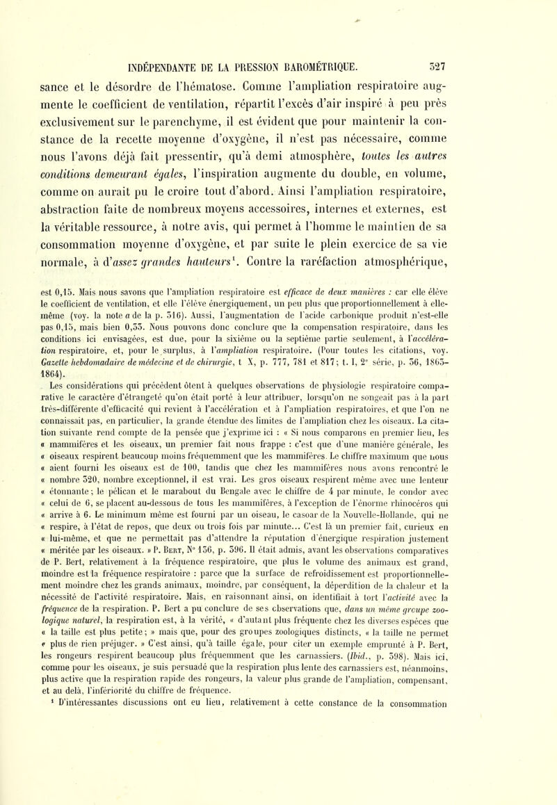 sance et le désordre de l'hématose. Comme l'ampliation respiratoire aug- mente le coefficient de ventilation, répartit l'excès d'air inspiré à peu près exclusivement sur le parenchyme, il est évident que pour maintenir la con- stance de la recette moyenne d'oxygène, il n'est pas nécessaire, comme nous l'avons déjà fait pressentir, qu'à demi atmosphère, toutes les autres conditions demeurant égales, l'inspiration augmente du double, en volume, comme on aurait pu le croire tout d'abord. Ainsi l'ampliation respiratoire, abstraction faite de nombreux moyens accessoires, internes et externes, est la véritable ressource, à notre avis, qui permet à l'homme le maintien de sa consommation moyenne d'oxygène, et par suite le plein exercice de sa vie normale, h d'assez grandes hauteurs^. Contre la raréfaction atmosphérique, est 0,15. Mais nous savons que l'ampliation respiratoire est efficace de deux manières : car elle élève le coefficient de ventilation, et elle Télève énergiquement, un peu plus que proportionnellement à elle- même (voy. la note a de la p. 316). Aussi, l'augmentation de l acide carbonique produit n'est-elle pas 0,13, mais bien 0,35. Nous pouvons donc conclure que la compensation respiratoire, dans les conditions ici envisagées, est due, pour la sixième ou la septième partie seulement, à Vaccéléra- </o?i respiratoire, et, pour le surplus, à Vamplialion respiratoire. (Pour toutes les citations, voy. Gazette hebdomadaire demédecine et de chirurgie, t X, p. 777, 781 et 817; t. I, 2° série, p. 36, 186,3- 1864). Les considérations qui précèdent ôtent à quelques observations de physiologie respiratoire compa- rative le caractère d'étrangeté qu'on était porté à leur attribuer, lorsqu'on ne songeait pas à la part très-différente d'efficacité qui revient à l'accélération et à l'ampliation respiratoires, et que l'on ne connaissait pas, en particulier, la grande étendue des limites de l'ampliation chez les oiseaux. La cita- tion suivante rend compte de la pensée que j'exprime ici : « Si nous comparons en premier lieu, les « mammifères et les oiseaux, un premier fait nous frappe : c'est que d'une manière générale, les « oiseaux respirent beaucoup moins fréquemment que les mammifères. Le chiffre maximum que nous « aient fourni les oiseaux est de 100, tandis que chez les mammifères nous avons rencontré le « nombre 320, nombre exceptionnel, il est vrai. Les gros oiseaux respirent même avec une lenteur « étonnante ; le péhcan et le marabout du Bengale avec le chiffre de 4 par minute, le condor avec « celui de 6, se placent au-dessous de tous les mammifères, à l'exception de l'énorme rhinocéros qui « arrive à 6. Le minimum même est fourni par un oiseau, le casoar de la Nouvelle-Hollande, qui ne « respire, à l'état de repos, que deux ou trois fois par minute... C'est là un premier fait, curieux en « lui-même, et que ne permettait pas d'attendre la réputation d'énergique respiration justement « méritée par les oiseaux. » P. Bert, IN° 156, p. 590. Il était admis, avant les observations comparatives de P. Bert, relativement à la fréquence respiratoire, que plus le volume des animaux est grand, moindre est la fréquence respiratoire : parce que la surface de refroidissement est proportionnelle- ment moindre chez les grands animaux, moindre, par conséquent, la déperdition de la chaleur et la nécessité de l'activité respiratoire. Mais, en raisonnant ainsi, on identifiait à tort Vaclivité avec la fréquence de la respiration. P. Bert a pu conclure de ses observations que, dans un même çp-cupe zoo- logique naturel, la respiration est, à la vérité, « d'autant plus fréquente chez les diverses espèces que « la taille est plus petite; » mais que, pour des groupes zoologiques distincts, « la taille ne permet p plus de rien préjuger. » C'est ainsi, qu'à taille égale, pour citer un exemple emprunté à P. Bert, les rongeurs respirent beaucoup plus fréquemment que les carnassiers. [Ihid., p. 598). Mais ici, comme pour les oiseaux, je suis persuadé que la respiration plus lente des carnassiers est, néanmoins, plus active que la respiration rapide des rongeurs, la valeur plus grande de l'ampliation, compensant, et au delà, l'infériorité du chilfre de fréquence. * D'intéressantes discussions ont eu lieu, relativement à cette constance de la consommation