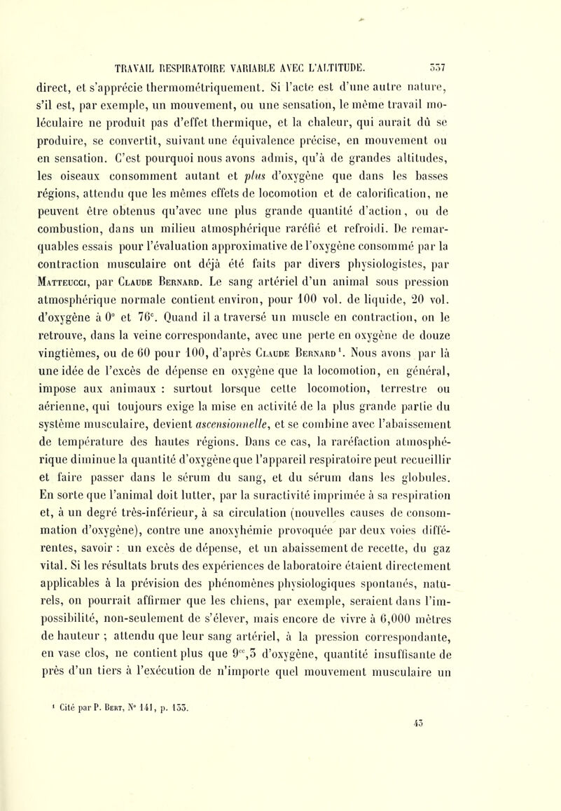 direct, et s'apprécie thermométriquement. Si l'acte est d'une autre nature, s'il est, par exemple, un mouvement, ou une sensation, le même travail mo- léculaire ne produit pas d'effet thermique, et la chaleur, qui aurait dû se produire, se convertit, suivant une équivalence précise, en mouvement ou en sensation. C'est pourquoi nous avons admis, qu'à de grandes altitudes, les oiseaux consomment autant et plus d'oxygène que dans les basses régions, attendu que les mêmes effets de locomotion et de calorification, ne peuvent être obtenus qu'avec une plus grande quantité d'action, ou de combustion, dans un milieu atmosphérique raréfié et refroidi. De remar- quables essais pour l'évaluation approximative de l'oxygène consommé par la contraction musculaire ont déjà été faits par divers physiologistes, par Matteucci, par Claude Bernard. Le sang artériel d'un animal sous pression atmosphérique normale contient environ, pour 100 vol. de liquide, 20 vol. d'oxygène à 0 et 76^ Quand il a traversé un muscle en contraction, on le retrouve, dans la veine correspondante, avec une perte en oxygène de douze vingtièmes, ou de 60 pour 100, d'après Claude Bernard \ Nous avons par là une idée de l'excès de dépense en oxygène que la locomotion, en général, impose aux animaux : surtout lorsque cette locomotion, terrestre ou aérienne, qui toujours exige la mise en activité de la plus grande partie du système musculaire, devient ascensionnelle, et se combine avec l'abaissement de température des hautes régions. Dans ce cas, la raréfaction atmosphé- rique diminue la quantité d'oxygène que l'appareil respiratoire peut recueillir et faire passer dans le sérum du sang, et du sérum dans les globules. En sorte que l'animal doit lutter, par la suractivité imprimée à sa respiration et, à un degré très-inférieur, à sa circulation (nouvelles causes de consom- mation d'oxygène), contre une anoxyhémie provoquée par deux voies diffé- rentes, savoir : un excès de dépense, et un abaissement de recette, du gaz vital. Si les résultats bruts des expériences de laboratoire étaient directement applicables à la prévision des phénomènes physiologiques spontanés, natu- rels, on pourrait affirmer que les chiens, par exemple, seraient dans l'im- possibilité, non-seulement de s'élever, mais encore de vivre à 6,000 mètres de hauteur ; attendu que leur sang artériel, à la pression correspondante, envase clos, ne contient plus que 9,3 d'oxygène, quantité insuffisante de près d'un tiers à l'exécution de n'importe quel mouvement musculaire un ' Cité par P. Bert, N 141, p. 155. [ 43