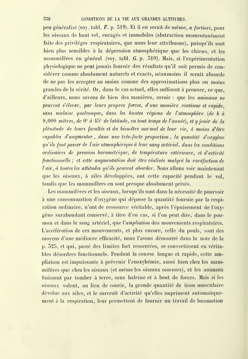 peu généralisé (voy. tabl. F. p. 319). Et il en serait de même, a fortiori^ pour les oiseaux de haut vol, encagés et immobiles (abstraction momentanément faite des privilèges respiratoires, que nous leur attribuons), puisqu'ils sont bien plus sensibles à la dépression atmosphérique que les chiens, et les mammifères en général (voy. tabl. G. p. 319), Mais, si l'expérimentation physiologique ne peut jamais fournir des résultats qu'il soit permis de con- sidérer comme absolument naturels et exacts, néanmoins il serait absurde de ne pas les accepter au moins comme des approximations plus ou moins grandes de la vérité. Or, dans le cas actuel, elles suffisent à prouver, ce que, d'ailleurs, nous savons de bien des manières, savoir : que les animaux ne peuvent s'élever, par leurs propres forces, d'une manière continue et rapide, sans malaise quelconque, dans les hmites régions de l'atmosphère [de 4 à 8,000 mètres, de 0 à 45 de latitude, en tout temps de l'année), et y jouir de la plénitude de leurs facultés et du bien-être normal de leur vie, à moins d^être capables d'auf/menter, dans une très-forte proportion, la quantité d'oxygène qu'ils font passer de l'air atmosphérique à leur sang artériel, dans les conditions ordinaires de pression barométrique, de température extérieure, et d'activité fonctionnelle ; et cette augmentation doit être réalisée malgré la raréfaction de Vair, à toutes les altitudes qu'ils peuvent aborder. Nous allons voir maintenant que les oiseaux, à ailes développées, ont cette capacité pendant le vol, tandis que les mammifères en sont presque absolument privés. Les mammifères et les oiseaux, lorsqu'ils sont dans la nécessité de pourvoir à une consommation d'oxygène qui dépasse la quantité fournie par la respi- ration ordinaire, n'ont de ressource véritable, après l'épuisement de Toxy- gène surabondant conservé, à titre d'en cas, si l'on peut dire, dans le pou- mon et dans le sang artériel, que ïampliation des mouvements respiratoires. 1/accélération de ces mouvements, et plus encore, celle du pouls, sont des moyens d'une médiocre efficacité, nous l'avons démontré dans la note de la p. 525, et qui, passé des limites fort resserrées, se convertissent en vérita- bles désordres fonctionnels. Pendant la course longue et rapide, cette am- pliation est impuissante à prévenir l'anoxyhémie, aussi bien chez les mam- mifères que chez les oiseaux (et même les oiseaux coureurs), et les animaux finissent par tomber à terre, sans haleine et à bout de forces. Mais si les oiseaux volent, au lieu de courir, la grande quantité de tissu musculaire dévolue aux ailes, et le surcroît d'activité qu'elles impriment automatique- ment à la respiration, leur permettent de fournir un travail de locomotion