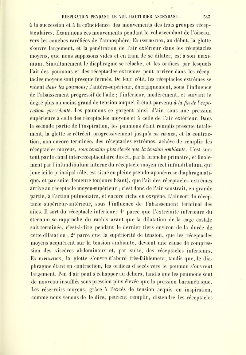 à la succession et à la coïncidence des mouvements des trois groupes récep- taculaires. Examinons ces mouvements pendant le vol ascendant de l'oiseau, vers les couches raréfiées de l'atmosphère. En inspiration, au début, la glotte s'ouvre largement, et la pénétration de l'air extérieur dans les réceptacles moyens, que nous supposons vides et en train de se dilater, est à son maxi- mum. Simultanément le diaphragme se relâche, et les orifices par lesquels l'air des poumons et des réceptacles extrêmes peut arriver dans les récep- tacles moyens sont presque fermés. De leur côté, les réceptacles extrêmes se vident dans les poumons; l'antéro-supérieur, énergiquement, sous l'influence de l'abaissement progressif de l'aile ; l'inférieur, modérément, et suivant le degré plus ou moins grand de tension auquel il était parvenu à la fin de Vexpi- ration précédente. Les poumons se gorgent ainsi d'air, sous une pression supérieure à celle des réceptacles moyens et à celle de l'air extérieur. Dans la seconde partie de l'inspiration, les poumons étant remplis presque totale- ment, la glotte se rétrécit progressivement jusqu'à se fermer, et la contrac- tion, non encore terminée, des réceptacles extrêmes, achève de remplir les réceptacles moyens, sons tension plus élevée que la tension ambiante. C'est sur- tout parle canalinter-réceptaculairedirect, parla bronche primaire, et finale- ment par l'infundibulum interne du réceptacle moyen (cet infundibulum, qui joue ici le principal rôle, est situé en pleine pseudo-aponévrose diaphragmati- que, et par suite demeure toujours béant), que l'air des réceptacles extrêmes arrive au réceptacle moyen-supérieur ; c'est donc de l'air soustrait, en grande partie, à l'action pulmonaire, et encore riche en oxygène. L'air sort du récep- tacle supérieur-antérieur, sous l'influence de l'abaissement terminal des ailes. Il sort du réceptacle inférieur: 1 parce que l'extrémité inférieure du sternum se rapproche du rachis avant que la dilatation de la cage costale soit terminée, c'est-à-dire pendant le dernier tiers environ de la durée de cette dilatation ; 2 parce que la supériorité de tension, que les réceptacles moyens acquièrent sur la tension ambiante, devient une cause de compres- sion des viscères abdominaux et, par suite, des réceptacles inférieurs. En expiration, la glotte s'ouvre d'abord très-faiblement^ tandis que, le dia- phragme étant en contraction, les oriflces d'accès vers le poumon s'ouvrent largement. Peu d'air peut s'échapper au dehors, tandis que les poumons sont de nouveau insufflés sous pression plus élevée que la pression barométrique. Les réservoirs moyens, grâce à l'excès de tension acquis en inspiration, comme nous venons de le dire, peuvent remplir, distendre les réceptacles