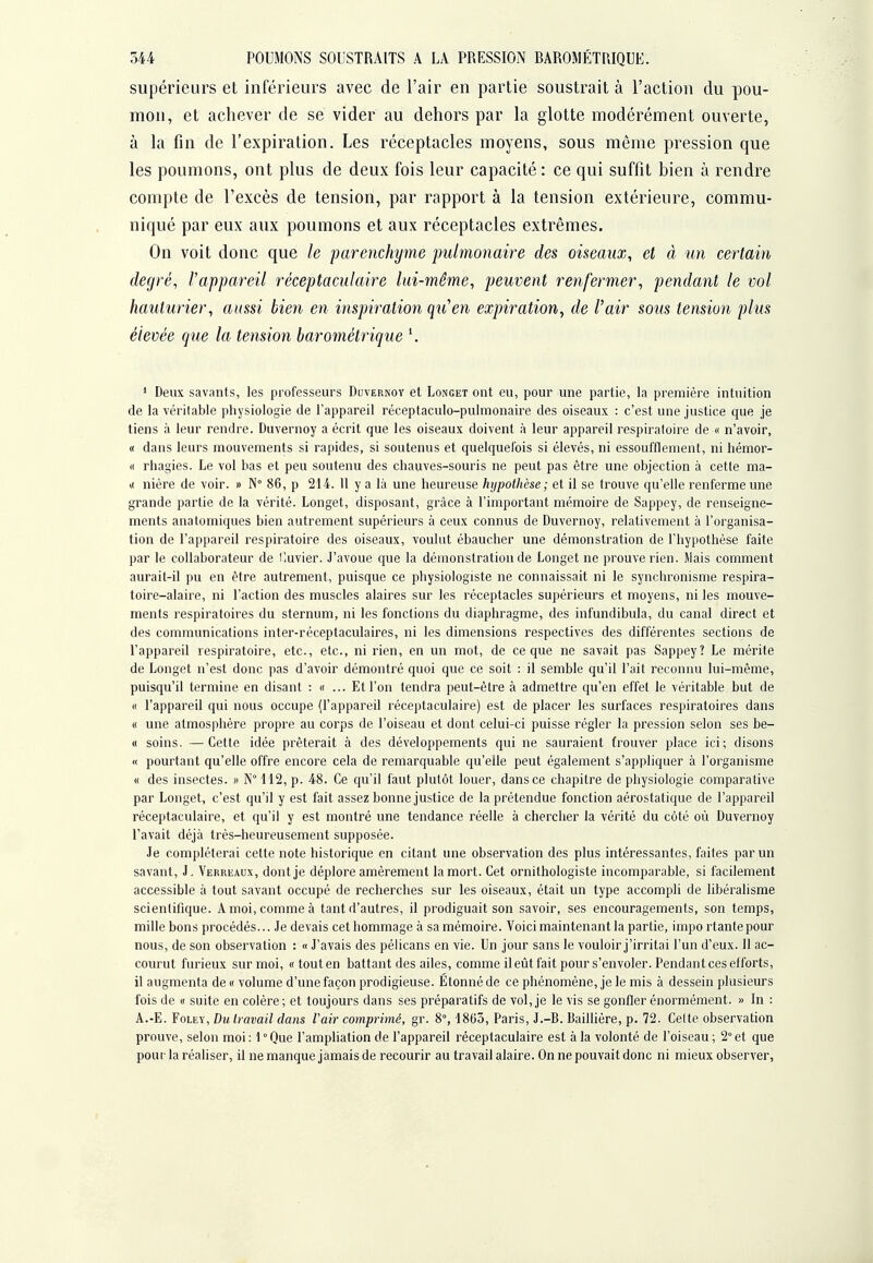 supérieurs et inférieurs avec de l'air en partie soustrait à l'action du pou- mon, et achever de se vider au dehors par la glotte modérément ouverte, à la fin de l'expiration. Les réceptacles moyens, sous même pression que les poumons, ont plus de deux fois leur capacité : ce qui suffit bien à rendre compte de l'excès de tension, par rapport à la tension extérieure, commu- niqué par eux aux poumons et aux réceptacles extrêmes. On voit donc que le parenchyme 'pulmonaire des oiseaux, et à un certain degré, l'appareil réceptaculaire lui-même, peuvent renfermer, pendant le vol hauturier, aussi bien en inspiration qu'en expiration, de l'air sotis tension plus élevée que la tension barométrique \ * Deux savants, les professeurs Duvernoy et Longet ont eu, pour une partie, la première intuition de la véritable physiologie de l'appareil réceptaculo-pulmonaire des oiseaux : c'est une justice que je tiens à leur rendre. Duvernoy a écrit que les oiseaux doivent à leur appareil respiratoire de « n'avoir, « dans leurs mouvements si rapides, si soutenus et quelquefois si élevés, ni essoufflement, ni hémor- « rhagies. Le vol bas et peu soutenu des chauves-souris ne peut pas être une objection à cette ma- K nière de voir. » N° 86, p 214. 11 y a là une heureuse hypothèse; et il se trouve qu'elle renferme une grande partie de la vérité. Longet, disposant, grâce à l'important mémoire de Sappey, de renseigne- ments anatomiqiies bien autrement supérieurs à ceux connus de Duvernoy, relativement à l'organisa- tion de l'appareil respiratoire des oiseaux, voulut ébaucher une démonstration de l'hypothèse faite par le collaborateur de Iluvier. J'avoue que la démonstration de Longet ne prouve rien. Mais comment aurait-il pu en être autrement, puisque ce physiologiste ne connaissait ni le synchronisme respira- toire-alaire, ni l'action des muscles alaires sur les réceptacles supérieurs et moyens, ni les mouve- ments respiratoires du sternum, ni les fonctions du diaphragme, des infundibula, du canal direct et des communications inter-réceptaculaires, ni les dimensions respectives des différentes sections de l'appareil respiratoire, etc., etc., ni rien, en un mot, de ce que ne savait pas Sappey? Le mérite de Longet n'est donc pas d'avoir démontré quoi que ce soit : il semble qu'il l'ait reconnu lui-même, puisqu'il termine en disant : « ... Et l'on tendra peut-être à admettre qu'en effet le véritable but de « l'appareil qui nous occupe (l'appareil réceptaculaire) est de placer les surfaces respiratoires dans « une atmosphère propre au corps de l'oiseau et dont celui-ci puisse régler la pression selon ses be- « soins. —Cette idée prêterait à des développements qui ne sauraient trouver place ici; disons « pourtant qu'elle offre encore cela de remarquable qu'elle peut également s'appliquer à l'organisme « des insectes. » N° 112, p. 48. Ce qu'il faut plutôt louer, dans ce chapitre de physiologie comparative par Longet, c'est qu'il y est fait assez bonne justice de la prétendue fonction aérostatique de l'appareil réceptaculaire, et qu'il y est montré une tendance réelle à chercher la vérité du côté où Duvernoy l'avait déjà très-heureusement supposée. Je compléterai cette note historique en citant une observation des plus intéressantes, faites par un savant, J, Verrkaux, dont je déplore amèrement la mort. Cet ornithologiste incomparable, si facilement accessible à tout savant occupé de recherches sur les oiseaux, était un type accompli de libéralisme scientifique. A moi, comme à tant d'autres, il prodiguait son savoir, ses encouragements, son temps, mille bons procédés... Je devais cet hommage à sa mémoire. Voici maintenant la partie, impo rtantepour nous, de son observation : « J'avais des péhcans en vie. Un jour sans le vouloir j'irritai l'un d'eux. Il ac- courut furieux sur moi, «touten battant des ailes, comme il eût fait pour s'envoler. Pendant ces efforts, il augmenta de « volume d'une façon prodigieuse. Étonné de ce phénomène, je le mis à dessein plusieurs fois de « suite en colère; et toujours dans ses préparatifs de vol, je le vis se gonfler énormément. » In : A.-E. FoLEY, Du travail dans l'air comprimé, gr. 8°, 1863, Paris, J.-B. Baillière, p. 72. Celte observation prouve, selon moi : 1 ° Que l'ampliation de l'appareil réceptaculaire est à la volonté de l'oiseau ; 2° et que pour la réaliser, il ne manque jamais de recourir au travail alaire. On ne pouvait donc ni mieux observer,