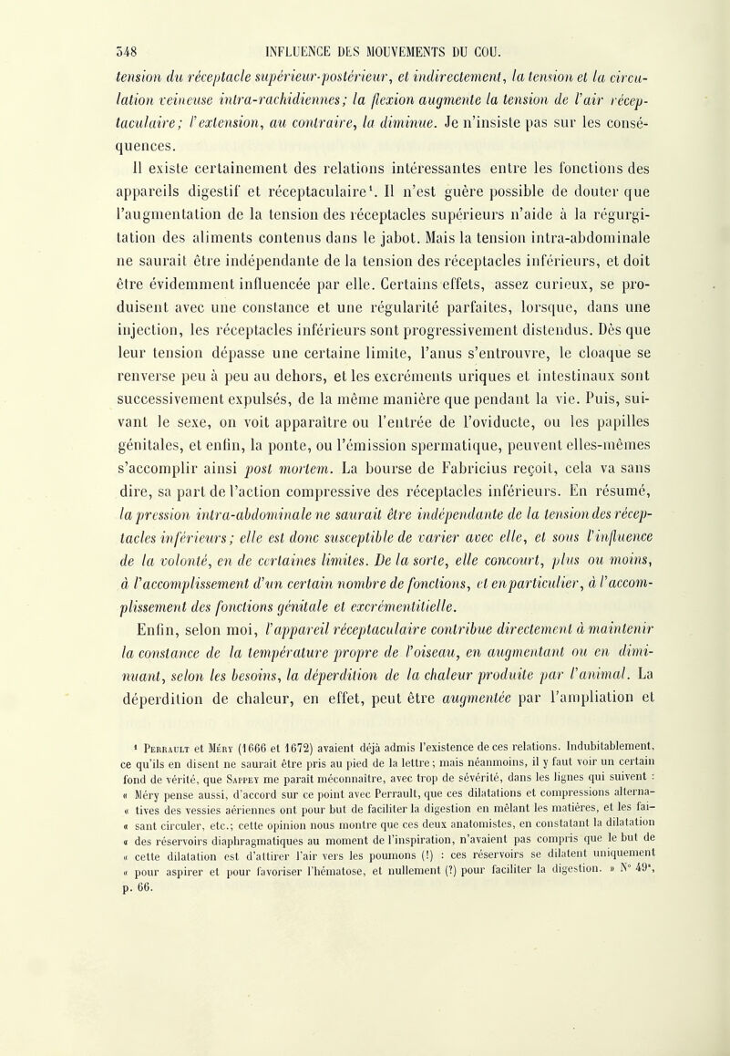 tension du réceptacle supérieur-postérieur, et indirectement, la temion et la circu- lation veineuse intra-rachidiennes ; la flexion augmente la tension de l'air récep- taculaire; l'extension, au contraire, la diminue. Je n'insiste pas sur les consé- quences. 11 existe certainement des relations intéressantes entre les fonctions des appareils digestif et réceptaculaire\ Il n'est guère possible de douter que l'augmentation de la tension des réceptacles supérieurs n'aide à la régurgi- tation des aliments contenus dans le jabot. Mais la tension intra-abdominale ne saurait être indépendante de la tension des réceptacles inférieurs, et doit être évidemment influencée par elle. Certains effets, assez curieux, se pro- duisent avec une constance et une régularité parfaites, lorsque, dans une injection, les réceptacles inférieurs sont progressivement distendus. Dès que leur tension dépasse une certaine limite, l'anus s'entrouvre, le cloaque se renverse peu à peu au dehors, et les excréments uriques et intestinaux sont successivement expulsés, de la même manière que pendant la vie. Puis, sui- vant le sexe, on voit apparaître ou l'entrée de l'oviducte, ou les papilles génitales, et enfin, la ponte, ou l'émission spermatique, peuvent elles-mêmes s'accomplir ainsi post morlem. La bourse de Fabricius reçoit, cela va sans dire, sa part de l'action compressive des réceptacles inférieurs. En résumé, la pression intra-ahdominale ne saurait être indépendante de la tension des récep- tacles inférieurs ; elle est donc susceptible de varier avec elle, et sous Vinfluence de la volonté, en de certaines limites. De la sorte, elle concourt, plus ou moins, à P accomplissement d'un certain nombre de fonctions, et en particulier, à l'accom- plissement des fonctions génitale et excrémentitielle. Enfin, selon moi, l'appareil réceptaculaire contribue directement à maintenir la constance de la température propre de l'oiseau, en augmentant ou en dimi- nuant, selon les besoins, la déperdition de la chaleur produite par l'animal. La déperdition de chaleur, en effet, peut être augmentée par l'ampliation et » Perrault et Méry (1666 et 1672) avaient déjà admis l'existence de ces relations. Indubitablement, ce qu'ils en disent ne saurait être pris au pied de la lettre ; mais néanmoins, il y faut voir un certain fond de vérité, que Sappey me paraît méconnaître, avec trop de sévérité, dans les lignes qui suivent : « Wéry pense aussi, d'accord sur ce point avec Perrault, que ces dilatations et compressions alterna- « tives des vessies aériennes ont pour but de faciliter la digestion en mêlant les matières, et les fai- « sant circuler, etc.; cette opinion nous montre que ces deux anatomistes, en constatant la dilatation « des réservoirs diaphragmatiques au moment de l'inspiration, n'avaient pas compris que le but de « cette dilatation est d'attirer l'air vers les poumons (!) : ces réservoirs se dilatent uniquement « pour aspirer et pour favoriser l'hématose, et nullement (?) pour faciliter la digestion. » N 49% p. 66.