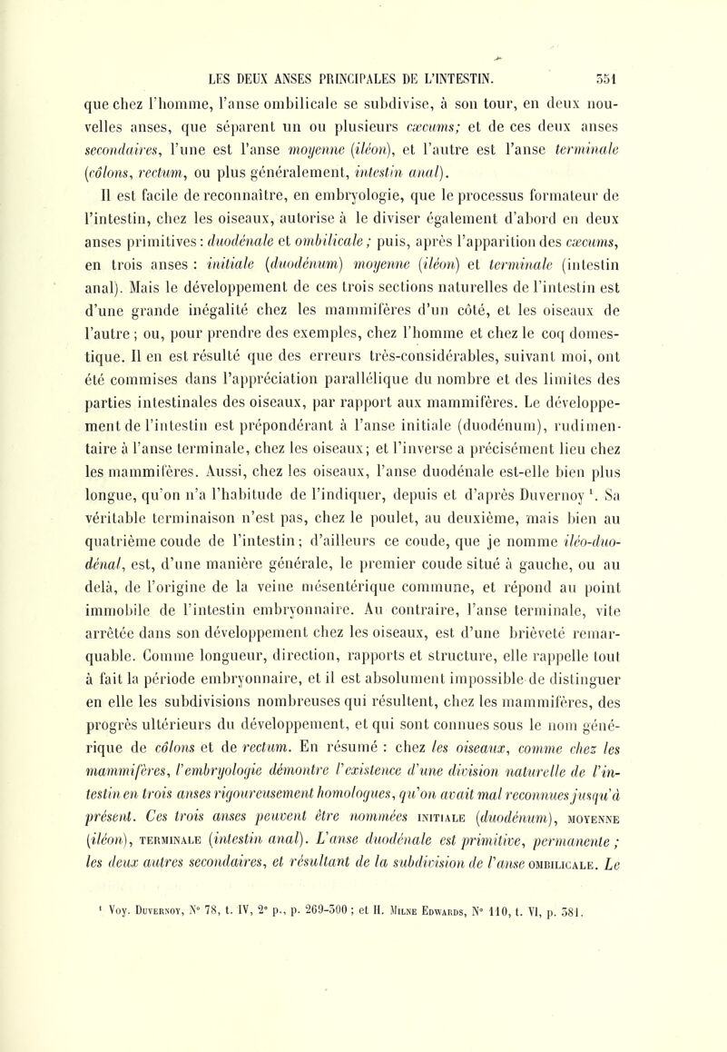 que chez l'homme, l'anse ombilicale se subdivise, à son tour, en deux nou- velles anses, que séparent un ou plusieurs cxcums; et de ces deux anses secondaires, l'une est l'anse moyenne {iléon), et l'autre est l'anse terminale [côlons, rectum, ou plus généralement, intestin anal). Il est facile de reconnaître, en embryologie, que le processus formateur de l'intestin, chez les oiseaux, autorise à le diviser également d'abord en deux anses primitives : duodénale et ombilicale ; puis, après l'apparition des cxcums, en trois anses : initiale [duodénum) moyenne (iléon) et terminale (intestin anal). Mais le développement de ces trois sections naturelles de l'intestin est d'une grande inégalité chez les mammifères d'un côté, et les oiseaux de l'autre ; ou, pour prendre des exemples, chez l'homme et chez le coq domes- tique. Il en est résulté que des erreurs très-considérables, suivant moi, ont été commises dans l'appréciation parallélique du nombre et des limites des parties intestinales des oiseaux, par rapport aux mammifères. Le développe- ment de l'intestin est prépondérant à l'anse initiale (duodénum), rudimen- taire à l'anse terminale, chez les oiseaux; et l'inverse a précisément lieu che2 les mammifères. Aussi, chez les oiseaux, l'anse duodénale est-elle bien plus longue, qu'on n'a l'habitude de l'indiquer, depuis et d'après Duvernoy \ Sa véritable terminaison n'est pas, chez le poulet, au deuxième, mais bien au quatrième coude de l'intestin; d'ailleurs ce coude, que je nomme iléo-duo- dénal, est, d'une manière générale, le premier coude situé à gauche, ou au delà, de l'origine de la veine niésentérique commune, et répond au point immobile de l'intestin embryonnaire. Au contraire, l'anse terminale, vite arrêtée dans son développement chez les oiseaux, est d'une brièveté remar- quable. Comme longueur, direction, rapports et structure, elle rappelle tout à fait la période embryonnaire, et il est absolument impossible de distinguer en elle les subdivisions nombreuses qui résultent, chez les mammifères, des progrès ultérieurs du développement, et qui sont connues sous le nom géné- rique de côlons et de rectum. En résumé : chez les oiseaux, comme chez les mammifères, l'embryologie démontre Pexistence d'une division naturelle de l'in- testin en trois anses rigoureusement homologues, qu'on avait mal reconnues jusqu'à présent. Ces trois anses peuvent être nommées initiale [duodénum), moyenne [iléon), TERMINALE [intcstiu cinal). L'anse duodénale est primitive, permanente; les deux autres secondaires, et résultant de la subdivision de /'ame ombilicale. Le » Voy. Duvernoy, N° 78, t. IV, 2' p., p. 269-500 ; et H. Milne Edwards, N HO, t. VI, p. 581.