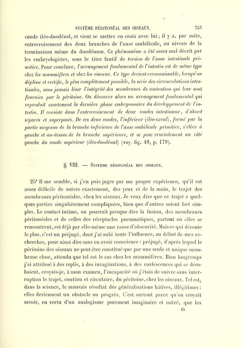 SYSTÈME PÉ[\1T0NÉ\L DES OISEAUX. 555 coude iléo-duodénal, et vient se mettre en croix avec lui; il y a, par suite, entrecroisement des deux branches de l'anse ombilicale, au niveau de la terminaison même du duodénum. Ce phénomène a été assez mal décrit par les embryologistes, sous le titre fautif de torsion de l'anse intestinale pri- mitive. Pour conclure, Varrangement fondamental de Vintestin est de même type chez les mammifères et chez les oiseaux. Ce type devient reconnaissable, lorsqu'on déplisse et rectifie, le plus complètement possible, la série des circonvolutions intes- tinales, sans jamais léser F intégrité des membranes de contention qui leur sont fournies par le péritoine. On découvre alors un arrangement fondamental qui reproduit exactement la dernière phase embryonnaire du développement de Vin- testin. Il consiste dans rentrecroisement de deux coudes intestinaux, d'abord séparés et superposés. De ces deux coudes, l'inférieur [iléo-csecal), formé par la partie moyenne de la branche inférieure de l'anse ombilicale py^mitive, s'élève à gauche et au-dessus de la branche supérieure, et se pose crucialement au côté gauche du coude supérieur [iléo-duodénal) (voy. fig. 49, p. 179). § YIII. — Système péritonéal des oiseaux, 25° Il me semble, si j'en puis juger par ma propre expérience, qu'il est assez dinicile de suivre exactement, des yeux et de la main, le trajet des membranes péritonéales, chez les oiseaux. Je veux dire que ce trajet a quel- ques parties singulièrement compliquées, bien que d'autres soient fort sim- ples. Le contact intime, on pourrait presque dire la fusion, des membranes péritonéales et de celles des réceptacles pneumatiques, partout où elles se rencontrent, est déjà par elle-même une cause d'obscurité. Mais ce qui déroute le plus, c'est un préjugé, dont j'ai subi toute l'influence, au début de mes re- cherches, pour ainsi dire sans en avoir conscience : préjugé, d'après lequel le péritoine des oiseaux ne peut être constitué que par une seule et unique mem- brane close, attendu que tel est le cas chez les mammifères. Bien longtemps j'ai attribué à des replis, à des invaginations, à des coalescences qui se déro- baient, croyais-je, à mon examen, l'incapacité où j'étais de suivre sans inter- ruption le trajet, continu et circulaire, du péritoine, chez les oiseaux. Tel est, dans la science, le mauvais résultat des généralisations hâtives, illégitimes: elles deviennent un obstacle au progrès. C'est surtout parce qu'on croyait savoir, en vertu d'un analogisme purement imaginaire et outré, que les 45