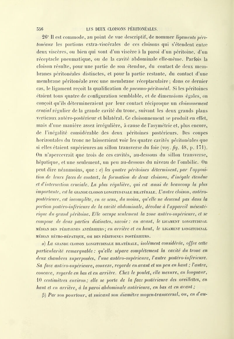 26 Il est commode, au point de vue descriptif, de nommer ligaments péri- tonéaux les portions extra-viscérales de ces cloisons qui s'étendent entre deux viscères, ou bien qui vont d'un viscère à la paroi d'un péritoine, d'un réceptacle pneumatique, ou de la cavité abdominale elle-même. Parfois la cloison résulte, pour une partie de son étendue, du contact de deux mem- branes péritonéales distinctes, et pour la partie restante, du contact d'une membrane péritonéale avec une membrane réceptaculaire ; dans ce dernier cas, le ligament reçoit la qualification de pneumo-péritonéal. Si les péritoines étaient tous quatre de configuration semblable, et de dimensions égales, on conçoit qu'ils détermineraient par leur contact réciproque un cloisonnement crucial régulier de la grande cavité du tronc, suivant les deux grands plans verticaux antéro-postérieur et bilatéral. Ce cloisonnement se produit en effet, mais d'une manière assez irrégulière, à cause de l'asymétrie et, plus encore, de l'inégalité considérable des deux péritoines postérieurs. Des coupes horizontales du tronc ne laisseraient voir les quatre cavités péritonéales que si elles étaient supérieures au sillon transverse du foie (voy. fig. 48, p. 171). On n'apercevrait que trois de ces cavités, au-dessous du sillon transverse, hépatique, et une seulement, un peu au-dessous du niveau de l'ombilic. On peut dire néanmoins, que : e) les quatre péritoines déterminent^ par l'opposi- tion de leurs faces de contact^ la formation de deux cloisons^ d''inégale étendue et d'intersection cruciale. La plus régulière^ qui est aussi de beaucoup la plus importante, est la grande cloison longitudinale bilatérale. Vautre cloison, antéro- postérieure, est incomplète, en ce sens, du moins, qu'elle ne descend pas dans la portion postéro-inférieure de la cavité abdominale, dévolue à l'appareil mésenté- rique du grand péritoine. Elle occupe seulement la zone antéro-supérieure, et se compose de deux parties distinctes, savoir : en avant, le ligament longitudinal MÉDIAN DES PÉRITOINES ANTÉRIEURS; cu arrière et en haut, le ligament longitudinal MÉDIAN RÉTRO-IIÉPATIQUE, OU DES PÉRITOINES POSTÉRIEURS. <x) La GRANDE CLOISON LONGITUDINALE BILATÉRALE, isolémcut considérée, offre cette particularité remarquable : qu'elle sépare complètement la cavité du tronc en deux chambres superposées, l'une antéro-sîipérieure, l'autre postéro-inférieure. Sa face antéro-supérieure, convexe, regarde en avant et un peu en haut ; l'autre., concave, regarde en bas et en arrière. Chez le poulet, elle mesure, en longueur, 10 centimètres environ; elle se porte de la face postérieure des oreillettes, en haut et en arrière, à la paroi abdominale antérieure, en bas et en avant ; (3) Par son pourtour, et suivant son diamètre moyen-transversal, ou, en d'au-