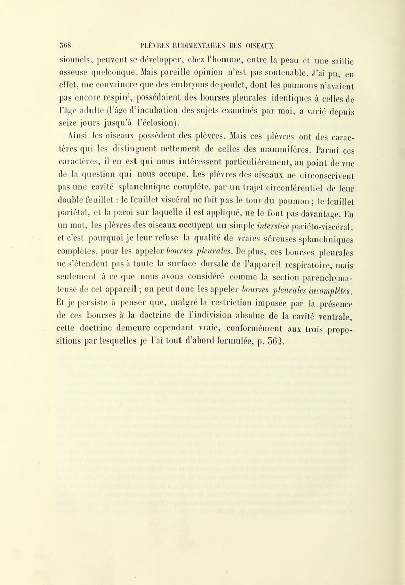 3G8 PLÈVRES RUDIMENTAIP.ES DES OISEAUX, sionnels, peuvent se développer, chez l'homme, entre la peau et une saillie osseuse quelconque. Mais pareille opinion n'est pas soutenable. J'ai pu, en effet, me convaincre que des embryons de poulet, dont les poumons n'avaient pas encore respiré, possédaient des bourses pleurales identiques à celles de l'âge adulte (l'âge d'incubation des sujets examinés par moi, a varié depuis seize jours jusqu'à l'éclosion). Ainsi les oiseaux possèdent des plèvres. Mais ces plèvres ont des carac- tères qui les distinguent nettement de celles des mammifères. Parmi ces caractères, il en est qui nous intéressent particulièrement, au point de vue de la question qui nous occupe. Les plèvres des oiseaux ne circonscrivent pas une cavité splanchnique complète, par un trajet circonférentiel de leur double feuillet : le feuillet viscéral ne fait pas le tour du poumon ; le feuillet pariétal, et la paroi sur laquelle il est appliqué, ne le font pas davantage. En un mot, les plèvres des oiseaux occupent un simple interstice pariéto-viscéral; et c'est pourquoi je leur refuse la qualité de vraies séreuses splanchniques complètes, pour les appeler bourses pleurales. De plus, ces bourses pleurales ne s'étendent pas à toute la surface dorsale de l'appareil respiratoire, mais seulement à ce que nous avons considéré comme la section parenchyma- teuse de cet appareil ; on peut donc les appeler bourses pleurales incomplètes. Et je persiste à penser que, malgré la restriction imposée par la présence de ces bourses à la doctrine de l'indivision absolue de la cavité ventrale, cette doctrine demeure cependant vraie, conformément aux trois propo- sitions par lesquelles je l'ai tout d'abord formulée, p. 56-2.