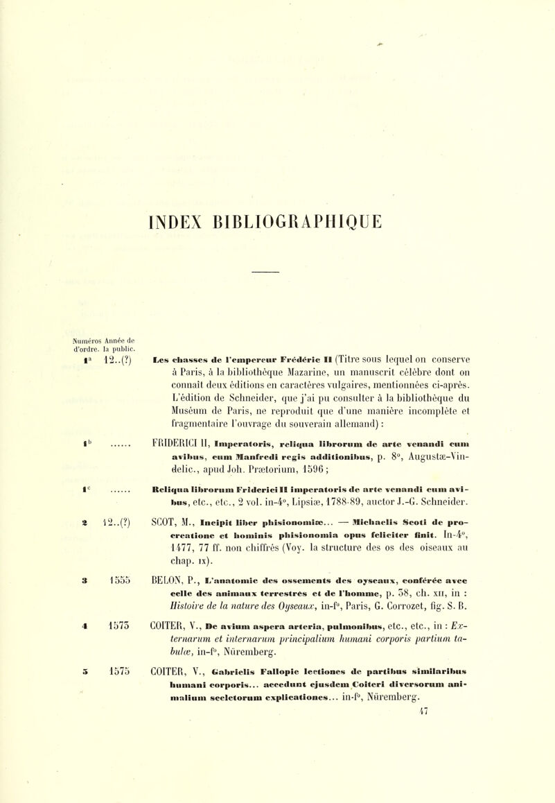 INDEX BIBLIOGRAPHIQUE Numéros Année de d'ordre, la public. 1» Les «.'liasses de rempereiir Frédéric II (Titre SOUS lequel OU COUServe à Paris, à la bibliothèque Mazarine, un manuscrit célèbre dont on connaît deux éditions en caractères vulgaires, mentionnées ci-après. L'édition de Schneider, que j'ai pu consulter à la bibliothèque du Muséum de Paris, ne reproduit qne d'une manière incomplète et fragmentaire l'ouvrage du souverain allemand) : 1 FP.lDEPilCI 11, Imperatoris, relitjiia lîbroriim de arte venandi cum aviltiis, ciiin Manfredi régis additioniltus, p. 8, AugUStœ-Vin- delic, apudJoh. Prfetorium, 1596; 1'^ Rellqiia liltroriim Friderici II imperatoris de arte venandi ciiin avi- bus, etc., etc., 2 vol. in-i, Lipsiœ, 1788-89, auctor J.-G. Schneider. % 'l2..(?) SCOT, M., Incipit liber phîsiononiiîo... — iTIicliaelis Scoti de pro- creatione et lioniinis pbisionoinia opus féliciter finit, ln-4'^, 1477, 77 ff. non chiffrés (Voy. la structure des os des oiseaux au chap. ix). 3 1555 SELON, P., L'anatomie des ossements des oyseaux, conférée avec celle des animaux terrestres et de l'homme, p. 58, cll. xil, in : Hisloii e de la nature des Oyseaux, in-f, Paris, G. Corrozet, fig. S. B. 4 1575 GGITEPi, V., De avîum aspera arteria, pulmonibus, etc., etc., in : Ex- ternarum et internarum principalium humani corporis partiuni ta- biilœ, in-fo, Niiremberg. 5 1575 GOITER, V., Gabrielis Fallopîe leetioncs de partibns similaribus humani corporis... accedunt ejusdeui Goiteri diversorum ani- ninliuni sceletorum explicatîones... in-f*^, Nuremberg. Al