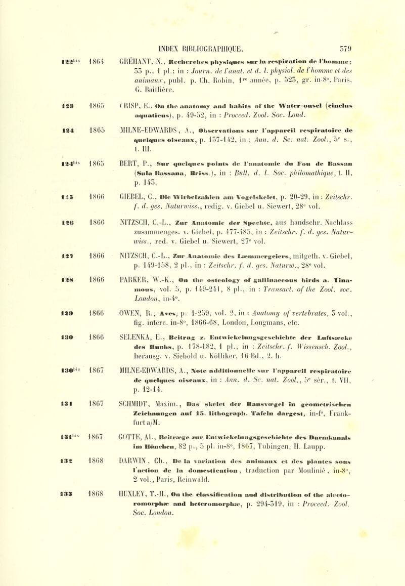 128'''* J80i GRÉHANT, N., RcchercUcs pliy.si(|iies sur la respiration de riiomnie: 55 p., 1 pl.; ia : Journ. de l'unat. et d. l. phijsiol. de l'homme et des animaux, publ. p. (jh. Robin, 1 année, p. 525, gr. in-8, Paris, G. Baillière. 823 1865 ( RISP, E., Ou tlic anatoiiiy au<l lialtits of tlie AVater-ousel («inclus aciua(lcus), p. 49-52, in : Proceed. Zool. Soc. Lond. 124 1865 MILNE-EBWARDS , A., Observations sur l'appareil respiratoire de quelques oiseaux, p. 157-142, in: Ailll. d. Sc. mit. ZooL, 5'' s., t. m. 124'''^ 1865 BERÏ, p., Sur (|uoIques points «le l'anatoniie du Fou de Bassan (Sula Bassanu, Briss.). in : Bitll. d. l. Soc. pJiilomatluqiie, t. Il, p. 145. ts5 1866 GIEBEL, C., nie'«Viriieizahlen an» Vogclskelet, p. 20-29, in: Zeitschr. f. d. (jes. JSaturwiss., redig. v. Giebel n. Siewerl, 28'^ vol. i«« 1866 NITZSCIl, C.-L., Zur i&natomie der Spcchte, aiis handschr. Nachlass zusaranionges. v. Giebel, p. 477-485, in : Zeitschr. f. d. ges. ISatur- iviss., red. v. Giebel u. Siewert, 27'' vol. t2î 1866 NITZSCIl, C.-L., Zur Anatomie des ï^asmnicrgeîers, mitgetll. V. Giebel, p. 149-158, 2 pl., in : Zeitschr. f. d. (/es. ISaturiv., 28'= vol. 128 1866 PARKER, W.-K., On tlie ostcology of gallinaceous birds a. Tîna- nious, vol. 5, p. 149-241, 8 pl., in : Transact. ofthc Zoul. soc. Lomlrm, 12» 1866 OWEN, R., Aves, p. 1-259, vol. 2, in : Anatomij of vertebrates, 5 vol., fig. interc. in-8, 1866-68, Loiidon, Longnians, etc. 130 1866 SELENKA, E., Beitrag z. Entwîekelungsgcsclliflite fier Luftss«ckc des llunlks, p. 178-182, 1 pl., in : Zeitschr. f. Wissensch. Zool., Iieraiisg. v. Siebold u. Kolliker, 16 Bd., 2. Ii. 130''''^ 1867 MILNE-EDWARDS, A., Xote additionnelle sur l'appareil respiratoire de quelques oiseaux, in : Aitu. d. Se. nat. Zool., 5 sér., t. VII, p. 12-14. 131 1867 SGIIMIDT, Maxim., Bas skelct der llausvœgel in geonictriselien Zeielinungen auf 15. litliograpli. Tafeln dargest, in-f, Eiank- furt a/M. J3|bis lg(37 GOTTE, Al., Bcitra^gc zur EnlAvickelungsgescliichte des Damikanals ini Uiinehen, 82 p., 5 pl. in-8'', 1867, Tiibingen, H. Lanpp. 132 1868 DARWIN, Ch., Itc la variation des animaux et des plantes sous l'action de la domestication, traduction pai' Moulinié , in-8, , 2 vol., Paris, Reinwald. 133 1868 HUXLEY, T.-IL , On the classification and dïstriltution of tlie alecto- rontorphn; and lieteroniorpiiiv, p. 294-519, in : Proceed. Zool. Soc. London.