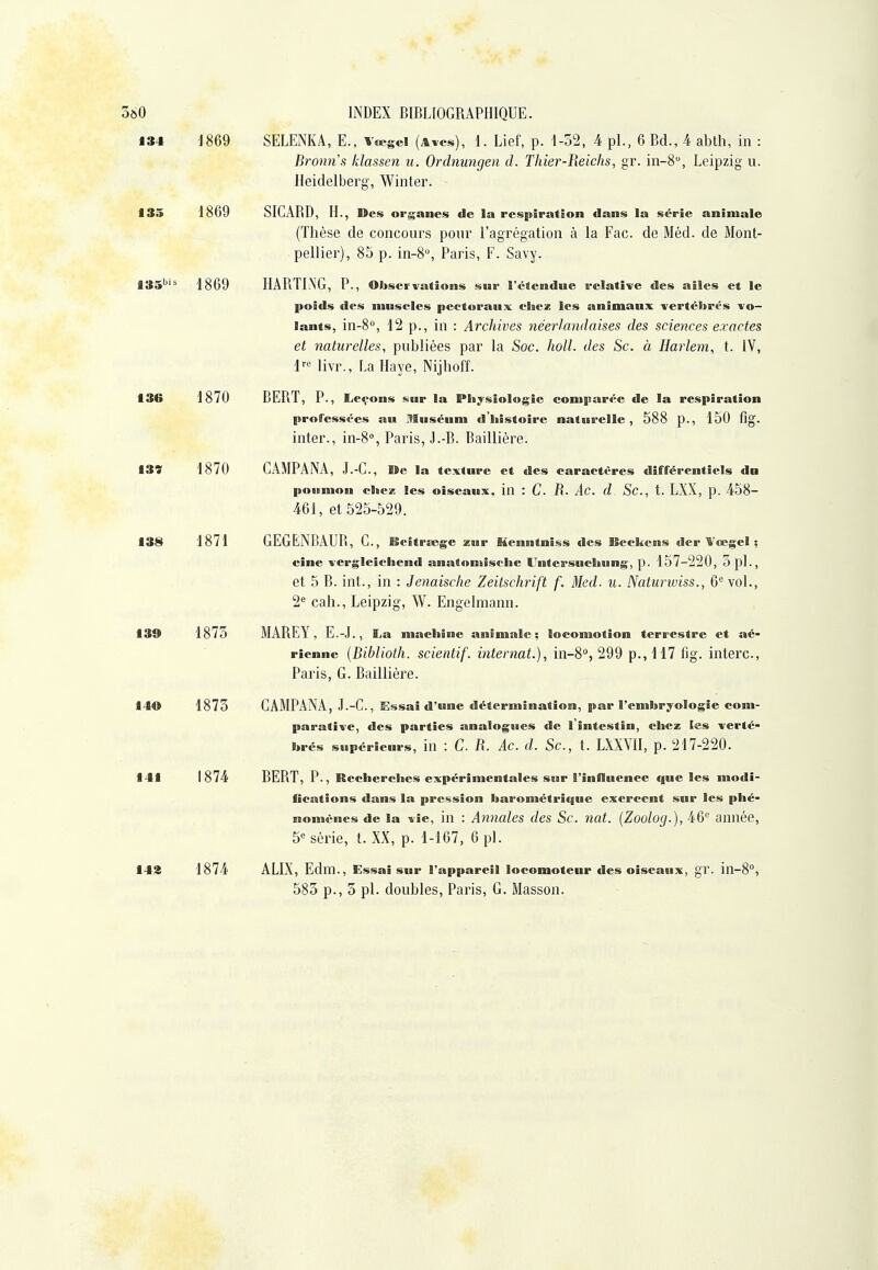 134 -J869 SELENKA, E., Veegei (Aïcs), 1. Lief, p. 1-52, 4 pl., 6 Bd., 4 abth, in : Bronns Idassen u. Ordnungen d. Thier-Iieichs, gr. in-S, Leipzig u. Heidelberg, Winter. 135 1869 SICARD, H., Des or$;anes de la respiration dans la série animale (Thèse de concours poui' l'agrégation à la Fac. de Méd. de Mont- pellier), 85 p. in-8'', Paris, F. Savy. 135'''^ 1869 HARTING, P., Observations sur l'étendue relative des ailes et le poids des muscles pectoraux chez les animaux -vertébrés vo- lants, in-8°, 12 p., in : Archives néerlandaises des sciences exactes et naturelles, publiées par la Soc. holl. des Se. à Harlem, t. IV, 1^--^ livr., La Haye, Nijhoff. 136 1870 BERT, P., Leçons sur la Pii;fsioIogie comparée de la respiration professées au Muséum d'histoire naturelle, 588 p., 150 flg. inter., in-8°, Paris, .l.-B. Baillière. 137 1870 CAMPANA, J.-C, »e la texture et des caractères différentiels dn poumon chez les oiseaux, in : C. R. Ac. d Sc, t. LXX, p. 458- 461, et 525-529. 138 1871 GEGENBAUB, G., ISeîtra;ge xur Henntniss des Beckens der Vœgel ; eine vergleichend anatomische Untersuchung, p. 157-220, opi., et 5 B. int., in : Jenaische Zeitschrift f. Med. u. Naturwiss., 6^ vol., 2^ cah., Leipzig, W. Engelmann. 139 1875 MAREY, E.-.I., La machî ne animale ; locomotion terrestre et aé- rienne {Biblioth. scientif. internat.), in-S, 299 p.,H7 fig. interc, Paris, G. Baillière. 140 1875 CAMPANA, J.-C, Essai d'une détermination, par l'embryologie com- parative, des parties analogues de l'intestin, chez les verté- brés supérieurs, iu : C. R. Ac. d. Sc, t. LXXYII, p. 217-220. 141 1874 BERT, P., Recherches expérimentales sur l'influence que les modi- fications dans la pression barométrique exercent snr les phé- nomènes de la vie, in : Annales des Sc. nat. (Zoolog.), 46'' année, 5^ série, t. XX, p. 1-167, 6 pl. 14% 1874 ALIX, Edm., Essai sur l'appareil locomoteur des oiseaux, gr. in-8°, 585 p., 5 pl. doubles, Paris, G. Masson.