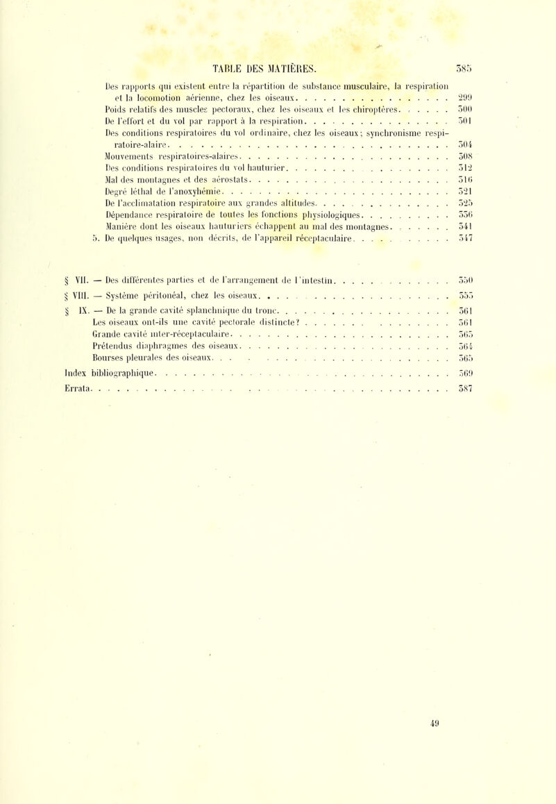 Des rapports qui existent entre la répartition de substance musculaire, la respiration et la locomotion aérienne, chez les oiseaux 'i'J'J Poids relatifs des muscles pectoraux, chez les oiseaux cl les chiroptères. .... 300 De l'efl'ort et du vol par rapport à la respii'ation 501 Des conditions respiratoires du vol ordinaire, chez les oiseaux; synchronisme respi- ratoire-alaire 504 Mouvements respiraloires-alaires ôOiS Des conditions respiratoires du vol hautui ier 51-2 Mal des montagnes et des aérostats 510 Degré léthal de l'anoxyhémie 521 De l'accliinatalion respiratoire aux grandes altitudi^s o'Ib Dépendance respiratoire de toutes les fonctions physiologiques 350 Manière dont les oiseaux hauturiers échappent au mal des montagnes. , 341 5. De quelques usages, non décrits, île l'appareil réceptaculaire 547 § Vil. — Des différentes parties et de l'arrangement de l'intesthi 350 ^ VIII. — Système péritonèal, chez les oiseaux 355 § IX. — De la grande cavité splanchnique du tronc 501 Les oiseaux ont-ils une cavité pectorale distincte? 501 Grande cavité mter-réceptaculaire 505 Prétendus diaphragmes des oiseaux 504 Bourses pleurales des oiseaux 505 Index bibliographique 509 Errata , 387 49