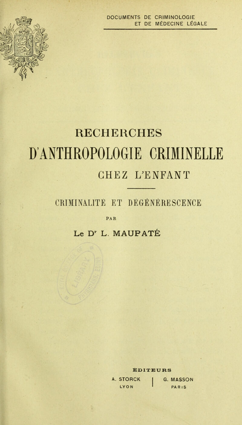 DOCUMENTS DE CRIMINOLOGIE ET DE MÉDECINE LÉGALE RECHERCHES D'ANTHROPOLOGIE CRIMINELLE CHEZ L'ENFANT CRIMINA.LITE ET DÉGÉNÉRESCENCE PAR Le L. MAUPATÉ ÉDITEURS A. STORCK I G. MASSON LY O N • PA R I s