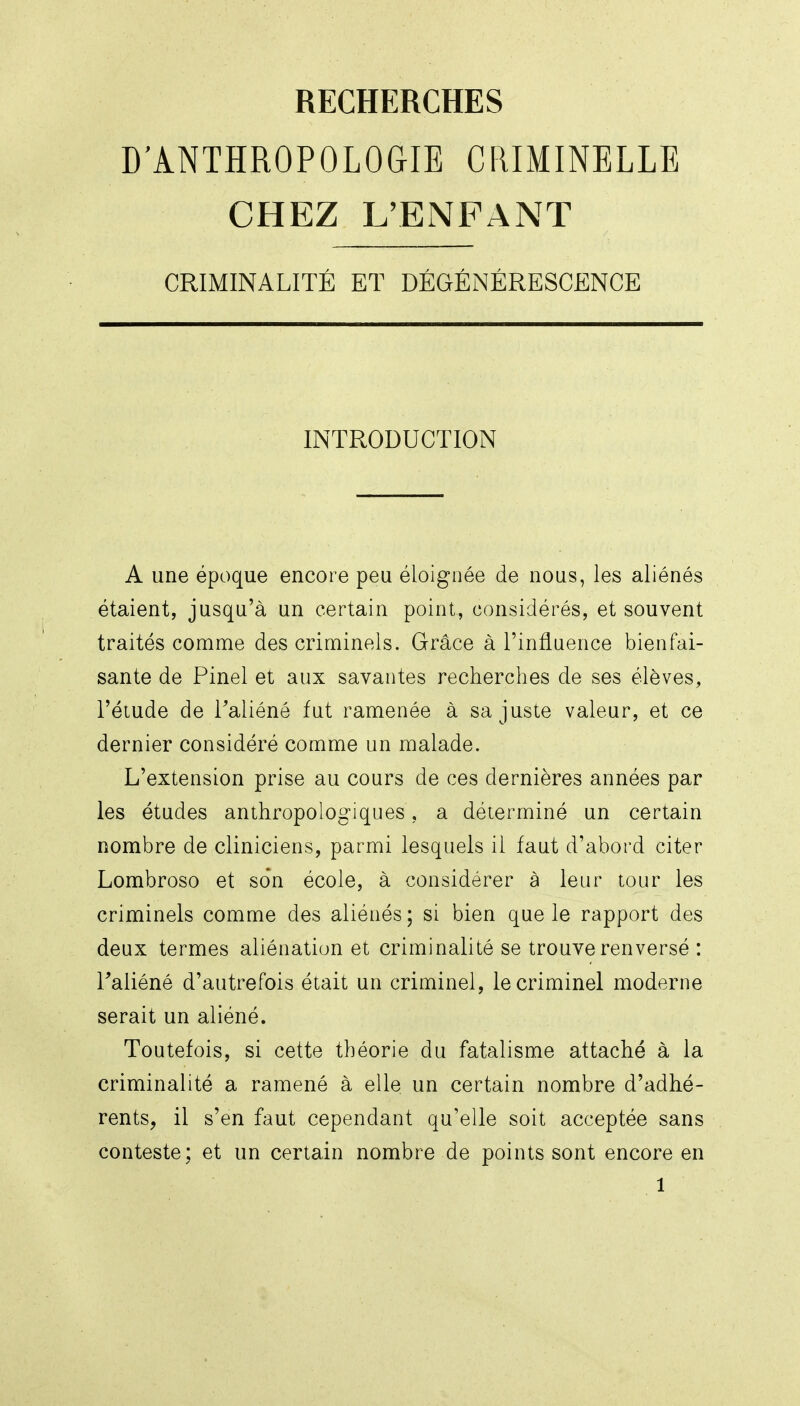 RECHERCHES D'ANTHROPOLOGIE CRIMINELLE CHEZ L'ENFANT CRIMINALITÉ ET DÉGÉNÉRESCENCE INTRODUCTION A une époque encore peu éloignée de nous, les aliénés étaient, jusqu'à un certain point, considérés, et souvent traités comme des criminels. Grâce à l'influence bienfai- sante de Pinel et aux savantes recherches de ses élèves, l'étude de l'aliéné fut ramenée à sa juste valeur, et ce dernier considéré comme un malade. L'extension prise au cours de ces dernières années par les études anthropologiques, a déterminé un certain nombre de cliniciens, parmi lesquels il faut d'abord citer Lombroso et son école, à considérer à leur tour les criminels comme des aliénés; si bien que le rapport des deux termes aliénation et criminalité se trouve renversé : raliéné d'autrefois était un criminel, le criminel moderne serait un aliéné. Toutefois, si cette théorie du fatalisme attaché à la criminalité a ramené à elle un certain nombre d'adhé- rents, il s'en faut cependant qu'elle soit acceptée sans conteste; et un certain nombre de points sont encore en