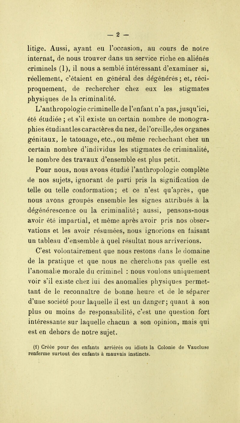 litige. Aussi, ayant eu l'occasion, au cours de noire internat, de nous trouver dans un service riche en aliénés criminels (1), il nous a semblé intéressant d'examiner si, réellement, c'étaient en général des dégénérés ; et, réci- proquement, de rechercher chez eux les stigmates physiques de la criminalité. L'anthropologie criminelle de l'enfant n'a pas,jusqu'ici, été étudiée ; et s'il existe un certain nombre de monogra- phies étudiant les caractères du nez^ de l'oreille, des organes génitaux, le tatouage, etc., ou même rechechant chez un certain nombre d'individus les stigmates de criminalité, le nombre des travaux d'ensemble est plus petit. Pour nous, nous avons étudié l'anthropologie complète de nos sujets, ignorant de parti pris la signification de telle ou telle conformation; et ce n'est qu'après, que nous avons groupés ensemble les signes attribués à la dégénérescence ou la criminalité; aussi, pensons-nous avoir été impartial, et même après avoir pris nos obser- vations et les avoir résumées, nous ignorions en faisant un tableau d'ensemble à quel résultat nous arr iverions. C'est volontairement que nous restons dans le domaine de la pratique et que nous ne cherchons pas quelle est l'anomalie morale du criminel : nous voulons uniquement voir s'il existe chez lui des anomalies physiques permet- tant de le reconnaître de bonne heure et de le séparer d'une société pour laquelle il est un danger; quant à son plus ou moins de responsabilité, c'est une question fort intéressante sur laquelle chacun a son opinion, mais qui est en dehors de notre sujet. (1) Gréée pour des enfants arriérés ou idiots la Colonie de Vaucluse renferme surtout des enfants à mauvais instincts.